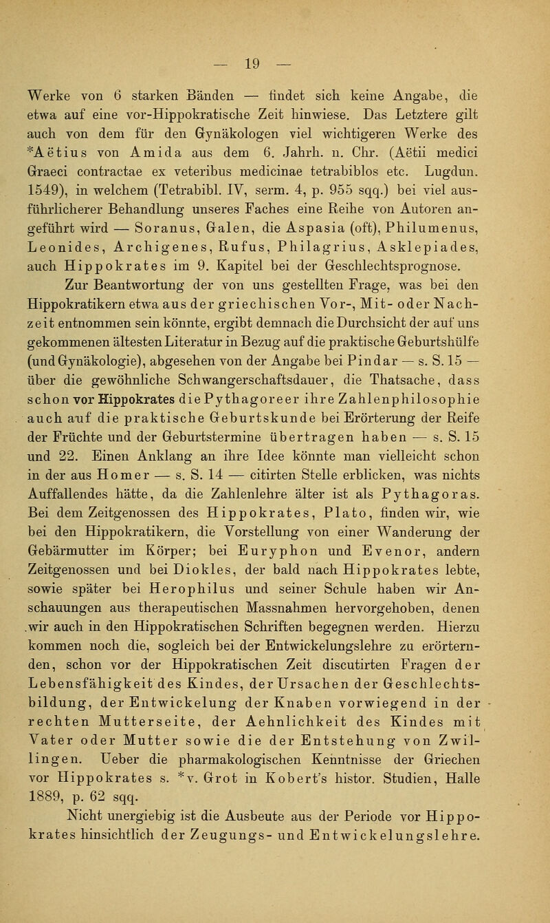 Werke von 6 starken Bänden — findet sich keine Angabe, die etwa auf eine vor-Hippokratische Zeit hinwiese. Das Letztere gilt auch von dem für den Gynäkologen viel wichtigeren Werke des *Aetius von Amida aus dem 6. Jahrh. n. Chr. (Aetii medici Graeci contractae ex veteribus medicinae tetrabiblos etc. Lugdun. 1549), in welchem (Tetrabibl. IV, serm. 4, p. 955 sqq.) bei viel aus- führlicherer Behandlung unseres Faches eine Reihe von Autoren an- geführt wird — Soranus, Galen, die Aspasia (oft), Philumenus, Leonides, Archigenes, Rufus, Philagrius, Asklepiades, auch Hippokrates im 9. Kapitel bei der Geschlechtsprognose. Zur Beantwortung der von uns gestellten Frage, was bei den Hippokratikern etwa aus der griechischen Vor-, Mit- oder Nach- zeit entnommen sein könnte, ergibt demnach die Durchsicht der auf uns gekommenen ältesten Literatur in Bezug auf die praktische Geburtshülfe (undGynäkologie), abgesehen von der Angabe bei Pindar — s. S. 15 — über die gewöhnliche Schwangerschaftsdauer, die Thatsache, dass schon vor Hippokrates diePythagoreer ihre Zahlenphilosophie auch auf die praktische Geburtskunde bei Erörterung der Reife der Früchte und der Geburtstermine übertragen haben -— s. S. 15 und 22. Einen Anklang an ihre Idee könnte man vielleicht schon in der aus Homer — s. S. 14 — citirten Stelle erblicken, was nichts Auffallendes hätte, da die Zahlenlehre älter ist als Pythagoras. Bei dem Zeitgenossen des Hippokrates, Plato, finden wir, wie bei den Hippokratikern, die Vorstellung von einer Wanderung der Gebärmutter im Körper; bei Euryphon und Evenor, andern Zeitgenossen und bei Diokles, der bald nach Hippokrates lebte, sowie später bei Herophilus und seiner Schule haben wir An- schauungen aus therapeutischen Massnahmen hervorgehoben, denen .wir auch in den Hippokratischen Schriften begegnen werden. Hierzu kommen noch die, sogleich bei der Entwickelungslehre zu erörtern- den, schon vor der Hippokratischen Zeit discutirten Fragen der Lebensfähigkeit des Kindes, derUrsachen der Geschlechts- bildung, der Entwickelung der Knaben vorwiegend in der rechten Mutterseite, der Aehnlichkeit des Kindes mit Vater oder Mutter sowie die der Entstehung von Zwil- lingen, üeber die pharmakologischen Kenntnisse der Griechen vor Hippokrates s. *v. Grot in Kobert's histor. Studien, Halle 1889, p. 62 sqq. Nicht unergiebig ist die Ausbeute aus der Periode vor Hippo- krates hinsichtlich der Zeugungs- und Entwickelungslehre.