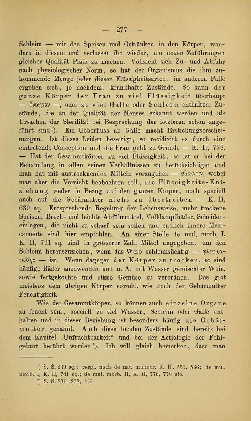 Schleim — mit den Speisen und Getränken in den Körper, wan- dern in diesem und verlassen ihn wieder, um neuen Zuführungen gleicher Qualität Platz zu machen. Vollzieht sich Zu- und Abfuhr nach physiologischer Norm, so hat der Organismus die ihm zu- kommende Menge jeder dieser Flüssigkeitsarten, im anderen Falle ergeben sich, je nachdem, krankhafte Zustände. So kann der ganze Körper der Frau zu viel Flüssigkeit überhaupt — svoYpov —, oder zu viel Galle oder Schleim enthalten, Zu- stände, die an der Qualität der Menses erkannt werden und als Ursachen der Sterilität bei Besprechung der letzteren schon ange- führt sind^). Ein Ueberfluss an Galle macht Erstickungserschei- nungen. Ist dieses Leiden beseitigt, so recidivirt es durch eine eintretende Conception und die Frau geht zu Grunde — K. II, 778. — Hat der Gesammtkörper zu viel Flüssigkeit, so ist er bei der Behandlung in allen seinen Verhältnissen zu berücksichtigen und man hat mit austrocknenden Mitteln vorzugehen — auaivstv, wobei man aber die Vorsicht beobachten soll, die Flüssigkeits-Ent- ziehung weder in Bezug auf den ganzen Körper, noch speciell auch auf die Gebärmutter nicht zu übertreiben — K. II, 639 sq. Entsprechende Regelung der Lebensweise, mehr trockene Speisen,. Brech- und leichte Abführmittel, Volldampfbäder, Scheiden- einlagen, die nicht zu scharf sein sollen und endlich innere Medi- camente sind hier empfohlen. An einer Stelle de mul. morb. I, K. II, 741 sq. sind in grösserer Zahl Mittel angegeben, um den Schleim herauszuziehen, wenn das Weib schleimsüchtig — tpXsY(xa- T(oS7]<; — ist. Wenn dagegen der Körper zu trocken, so sind häufige Bäder anzuwenden und u. A. mit Wasser gemischter Wein, sowie fettgekochte und süsse Gemüse zu verordnen. Das gibt meistens dem übrigen Körper sowohl, wie auch der Gebärmutter Feuchtigkeit. Wie der Gesammtkörper, so können auch einzelne Organe zu feucht sein, speciell zu viel Wasser, Schleim oder Galle ent- halten und in dieser Beziehung ist besonders häufig die Gebär- mutter genannt. Auch diese localen Zustände sind bereits bei dem Kapitel „Unfruchtbarkeit und bei der Aetiologie der Fehl- geburt berührt worden ^). Ich will gleich bemerken, dass man ^) S. S. 239 sq.; vergl. noch de nat. muliebr. K. II, 551, 566; de mul. morb. I, K. II, 741 sq.; de mul. morb. II, K. II, 776, 778 etc. 2) S. S. 236, 238, 116.