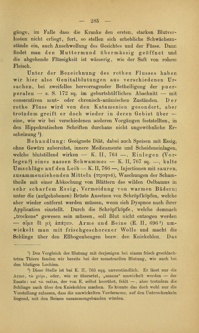 gänge, im Falle dass die Kranke den ersten, starken Blutver- lusten nicht erliegt, fort, so stellen sich erhebliche Schwächezu- stände ein, auch Anschwellung des Gesichtes und der Füsse. Dann findet man den Muttermund übermässig geöffnet und die abgehende Flüssigkeit ist wässerig, wie der Saft von rohem Fleisch. Unter der Bezeichnung des rothen Flusses haben wir hier also Genitalblutungen aus verschiedenen Ur- sachen, bei zweifellos hervorragender Betheiligung der puer- peralen — s. S. 172 sq. im geburtshülfliehen Abschnitt — mit cons6cutiven acut- oder chronisch-anämischen Zuständen. Der rothe Fluss wird von den Katamenien gesondert, aber trotzdem greift er doch wieder in deren Gebiet über — eine, wie wir bei verschiedenen anderen Vorgängen feststellten, in den Hippokratischen Schriften durchaus nicht ungewöhnliche Er- scheinung ^). Behandlung: Geeignete Diät, dabei auch Speisen mit Essig, ohne Gewürz zubereitet, innere Medicamente und Scheideneinlagen, welche blutstillend wirken — K. II, 764 —, Einlegen (Vor- legen?) eines nassen Schwammes — K. II, 767 sq. —, kalte Umschläge auf den Leib — K. 11, 766 —, Injectionen mit sauren, zusammenziehenden Mitteln (oTpocpvd), Waschungen der Scham- theile mit einer Abkochung von Blättern des wilden Oelbaums in sehr scharfem Essig, Vermeidung von warmen Bädern; unter die (aufgehobenen) Brüste Ansetzen von Schröpfköpfen, welche aber wieder entfernt werden müssen, wenn sich Dyspnoe nach ihrer Application einstellt. Durch die Schröpf köpfe, welche demnach „trockene gewesen sein müssen, soll Blut nicht entzogen werden — aifjia §s [X'?j otTüdYsiv. Arme und Beine (E. II, 696^) um- wickelt man mit frischgeschorener Wolle und macht die Schlinge über den Ellbogenbeugen bezw. den Kniekehlen. Das ^) Den Vergleicli der Blutung mit derjenigen bei einem frisch geschlach- teten Thiere fanden wir bereits bei der menstruellen Blutung, wie auch bei den blutigen Lochien. ^) Diese Stelle ist bei K. II, 763 sqq. unverständlich. Er lässt nur die Arme, im jelps, oder, wie er übersetzt, ^manus umwickelt werden — der Zusatz: %al xw axeXes, der von E. selbst herrührt, fehlt —, aber trotzdem die Schlinge auch über den Kniekehlen machen. Es könnte das doch wohl nur die Vorstellung zulassen, dass die umwickelten Vorderarme, auf den Unterschenkeln liegend, mit den Beinen zusammengebunden würden.