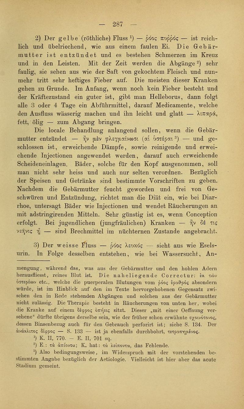 2) Der gelbe (röthliclie) Fluss ^) — p6o<; Troppög — ist reich- lich und übelriechend, wie aus einem faulen Ei. Die Gebär- mutter ist entzündet und es bestehen Schmerzen im Kreuz und in den Leisten. Mit der Zeit werden die Abgänge ^) sehr faulig, sie sehen aus wie der Saft von gekochtem Fleisch und nun- mehr tritt sehr heftiges Fieber auf. Die meisten dieser Kranken gehen zu Grunde. Im Anfang, wenn noch kein Fieber besteht und der Kräftezustand ein guter ist, gibt man Helleborus, dann folgt alle 3 oder 4 Tage ein Abführmittel, darauf Medicamente, welche den Ausfluss wässerig machen und ihn leicht und glatt — Xtiuapa, fett,' ölig — zum Abgang bringen. Die locale Behandlung anlangend sollen, wenn die Gebär- mutter entzündet — fjV [isv fpXsY^taivwac (ai oaxspat ^) — und ge- schlossen ist, erweichende Dämpfe, sowie reinigende und erwei- chende Injectionen angewendet werden, darauf auch erweichende Scheideneinlagen. Bäder, solche für den Kopf ausgenommen, soll man nicht sehr heiss und auch nur selten verordnen. Bezüglich der Speisen und Getränke sind bestimmte Vorschriften zu geben. Nachdem die Gebärmutter feucht geworden und frei von Ge- schwüren und Entzündung, richtet man die Diät ein, wie bei Diar- rhoe, untersägt Bäder wie Injectionen und wendet Räucherungen an mit adstringirenden Mitteln. Sehr günstig ist es, wenn Conception erfolgt. Bei jugendlichen (jungfräulichen) Kranken — 7)v de ziq vsf^vi? 7^ — sind Brechmittel im nüchternen Zustande angebracht. 3) Der weisse Fluss — pdoc Xeüxöc — sieht aus wie Esels- urin. In Folge desselben entstehen, wie bei Wassersucht, An- mengung, während das, was aus der Gebärmutter und den hohlen Adern herausfliesst, reines Blut ist. Die naheliegende Correctur; ev. tAv oGTepecuv etc., welche die puerperalen Blutungen vom pooc, spoS-po? absondern würde, ist im Hinblick auf den im Texte hervorgehobenen Gegensatz zwi- schen den in Rede stehenden Abgängen und solchen aus der Gebärmutter nicht zulässig. Die Therapie besteht in Räucherungen von unten her, wobei die Kranke auf einem 8ecppo<; oKrisK^ sitzt. Dieser „mit einer Oeffnung ver- sehene dürfte übrigens derselbe sein, wie der früher schon erwähnte a^^ocvoxovoc;, dessen Binsenbezug auch für den Gebrauch perforirt ist; siehe S. 134. Der avaxXiTo<; hi^poq — S. 133 — ist ja ebenfalls durchbohrt, ztzpoKtnisvoc,. ') K. II, 770. - E. II, 701 sq. ^) E.: xa aTziowa; K. hat: lä XeiTrovxa, das Fehlende. ^) Also bedingungsweise, im Widerspruch mit der vorstehenden be- stimmten Angabe bezüglich der Aetiologie. Vielleicht ist hier aber das acute Stadium gemeint.