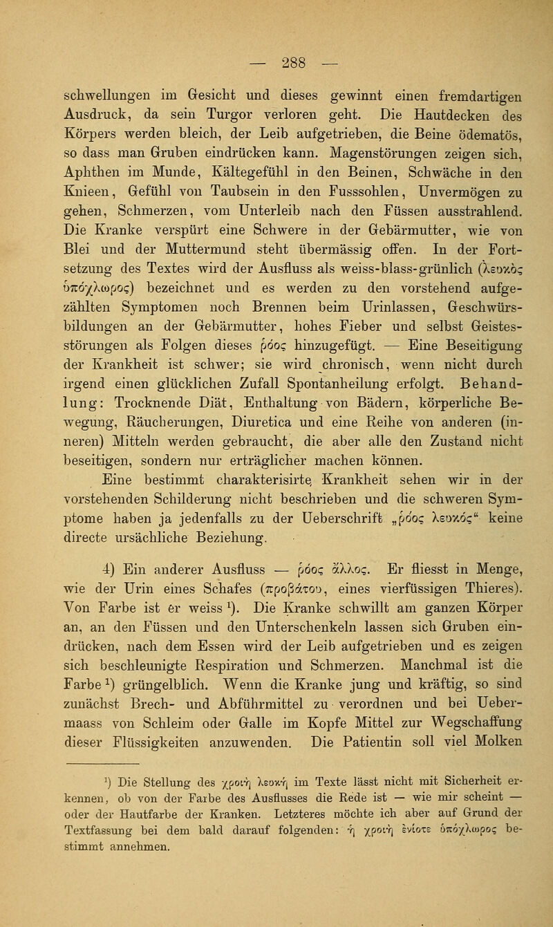 Schwellungen im Gesicht und dieses gewinnt einen fremdartigen Ausdruck, da sein Turgor verloren geht. Die Hautdecken des Körpers werden bleich, der Leib aufgetrieben, die Beine ödematös, so dass man Gruben eindrücken kann. Magenstörungen zeigen sich, Aphthen im Munde, Kältegefühl in den Beinen, Schwäche in den Knieen, Gefühl von Taubsein in den Fusssohlen, Unvermögen zu gehen, Schmerzen, vom Unterleib nach den Füssen ausstrahlend. Die Kranke verspürt eine Schwere in der Gebärmutter, wie von Blei und der Muttermund steht übermässig offen. In der Fort- setzung des Textes wird der Ausfluss als weiss-blass-grünlich (Xeoxöc; OTTÖ'/Xwpog) bezeichnet und es werden zu den vorstehend aufge- zählten Symptomen noch Brennen beim Urinlassen, Geschwürs- bildungen an der Gebärmutter, hohes Fieber und selbst Geistes- störungen als Folgen dieses pöog hinzugefügt. — Eine Beseitigung der Krankheit ist schwer; sie wird chronisch, wenn nicht durch irgend einen glücklichen Zufall Spontanheilung erfolgt. Behand- lung: Trocknende Diät, Enthaltung von Bädern, körperliche Be- wegung, Räucherungen, Diuretica und eine Reihe von anderen (in- neren) Mitteln werden gebraucht, die aber alle den Zustand nicht beseitigen, sondern nur erträglicher machen können. Eine bestimmt charakterisirte, Krankheit sehen wir in der vorstehenden Schilderung nicht beschrieben und die schweren Sym- ptome haben ja jedenfalls zu der Ueberschrift „pöoq Xsoy.o? keine directe ursächliche Beziehung. 4) Ein anderer Ausfluss — pöo? aXkoq. Er fliegst in Menge, wie der Urin eines Schafes (TtpoßaTOO, eines vierfüssigen Thieres). Von Farbe ist er weiss ^). Die Kranke schwillt am ganzen Körper an, an den Füssen und den Unterschenkeln lassen sich Gruben ein- drücken, nach dem Essen wird der Leib aufgetrieben und es zeigen sich beschleunigte Respiration und Schmerzen. Manchmal ist die Farbe ^) grüngelblich. Wenn die Kranke jung und kräftig, so sind zunächst Brech- und Abführmittel zu verordnen und bei Ueber- maass von Schleim oder Galle im Kopfe Mittel zur Wegschaffung dieser Flüssigkeiten anzuwenden. Die Patientin soll viel Molken ^) Die Stellung des 'i^oiy] Xeoutj im Texte lässt nicht mit Sicherheit er- kennen, ob von der Faibe des Ausflusses die Rede ist — wie mir scheint — oder der Hautfarbe der Kranken. Letzteres möchte ich aber auf Grund der Textfassung bei dem bald darauf folgenden: 4] xP^'-'h ^viote öuöxXwpo? be- stimmt annehmen.