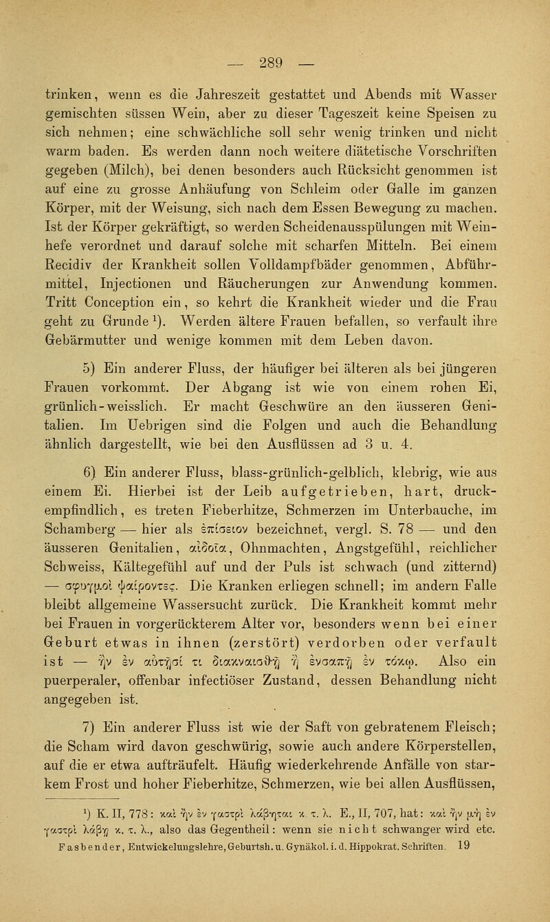 trinken, wenn es die Jahreszeit gestattet und Abends mit Wasser gemischten süssen Wein, aber zu dieser Tageszeit keine Speisen zu sich nehmen; eine schwächliche soll sehr wenig trinken und nicht warm baden. Es werden dann noch weitere diätetische Vorschriften gegeben (Milch), bei denen besonders auch Rücksicht genommen ist auf eine zu grosse Anhäufung von Schleim oder Galle im ganzen Körper, mit der Weisung, sich nach dem Essen Bewegung zu machen. Ist der Körper gekräftigt, so werden Scheidenausspülungen mit Wein- hefe verordnet und darauf solche mit scharfen Mitteln. Bei einem Recidiv der Krankheit sollen Yolldampfbäder genommen, Abführ- mittel, Injectionen und Räucherungen zur Anwendung kommen. Tritt Conception ein, so kehrt die Krankheit wieder und die Frau geht zu Grunde ^). Werden ältere Frauen befallen, so verfault ihre Gebärmutter und wenige kommen mit dem Leben davon. 5) Ein anderer Fluss, der häufiger bei älteren als bei jüngeren Frauen vorkommt. Der Abgang ist wie von einem rohen Ei, grünlich-weisslich. Er macht Geschwüre an den äusseren Geni- talien. Im Uebrigen sind die Folgen und auch die Behandlung ähnlich dargestellt, wie bei den Ausflüssen ad 3 u. 4. 6) Ein anderer Fluss, blass-grünlich-gelblich, klebrig, wie aus einem Ei. Hierbei ist der Leib aufgetrieben, hart, druck- empfindlich , es treten Fieberhitze, Schmerzen im ünterbauche, im Schamberg — hier als sTtiasoov bezeichnet, vergl. S. 78 — und den äusseren Genitalien, aioola, Ohnmächten, Angstgefühl, reichlicher Schweiss, Kältegefühl auf und der Puls ist schwach (und zitternd) — a'fD'Cfxol ^aipovTsc. Die Kranken erliegen schnell; im andern Falle bleibt allgemeine Wassersucht zurück. Die Krankheit kommt mehr bei Frauen in vorgerückterem Alter vor, besonders wenn bei einer Geburt etwas in ihnen (zerstört) verdorben oder verfault ist — T]V SV auT^ai ti Scavcvacai)^] 'q svaaif^ sy toxci). Also ein puerperaler, offenbar infectiöser Zustand, dessen Behandlung nicht angegeben ist. 7) Ein anderer Fluss ist wie der Saft von gebratenem Fleisch; die Scham wird davon geschwürig, sowie auch andere Körperstellen, auf die er etwa aufträufelt. Häufig wiederkehrende Anfälle von star- kem Frost und hoher Fieberhitze, Schmerzen, wie bei allen Ausflüssen, ') K. II, 778 : Tcal 'r|v sv Y^^xpl Xaßvjtac ■/. i. X. E., II, 707, hat: xal -qv |j.'1^ ev Yoiaipl Xaß-jy %, T. X., also das Gegentheil: wenn sie nicht schwanger wh-d etc. Fasbender, Entwickelungslehre,Geburtsh.u.Gynäkol.i.d.Hippokrat.Schriften. 19