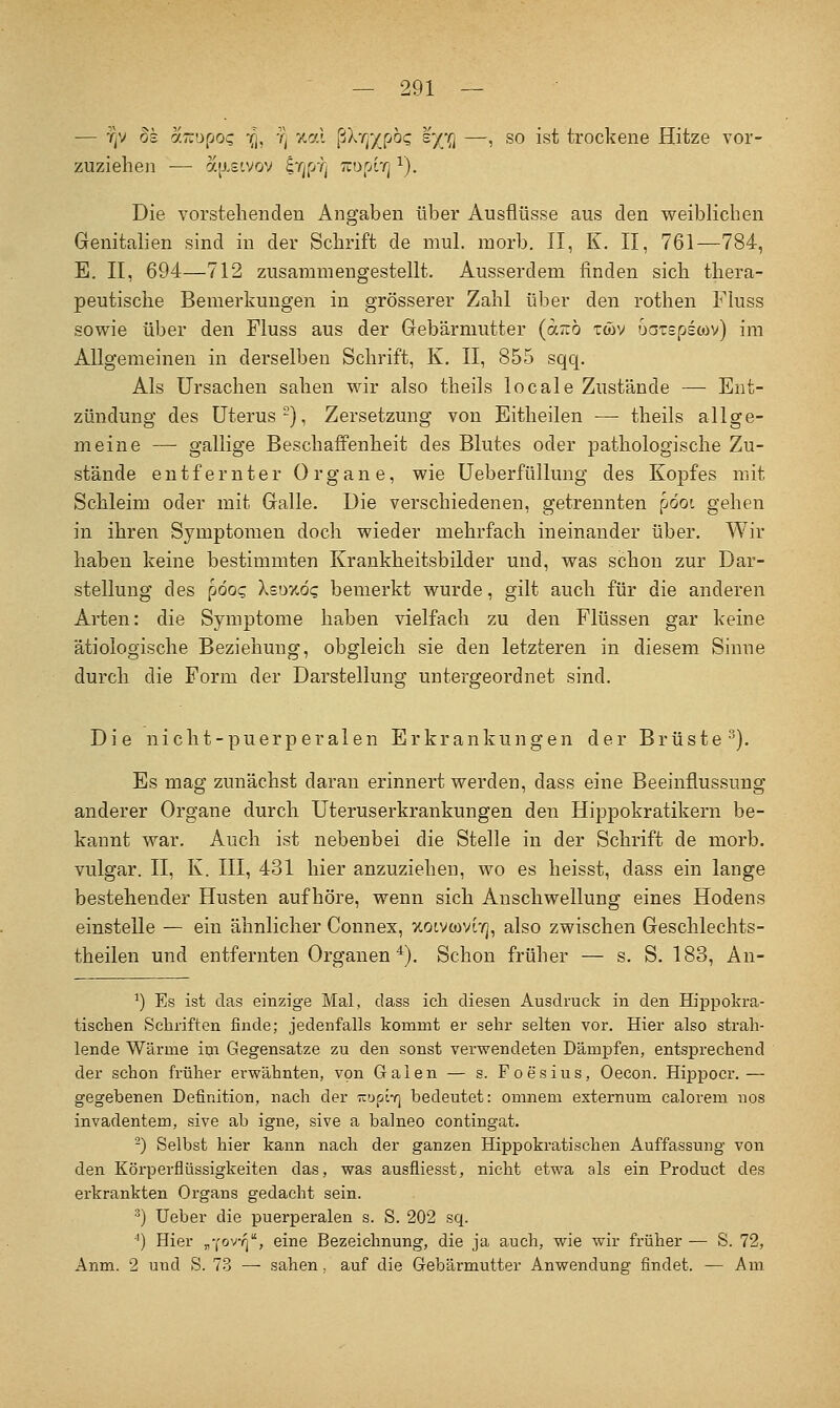 — TjV Ss aTTDpo? -q, Tj v-cfl {jXrf/jjOQ s'/ji —, so ist trockene Hitze vor- zuziehen — ajj.£tvov iTjfdj TiurA'q ^). Die vorstehenden Angaben über Ausflüsse aus den weiblichen Genitalien sind in der Schrift de mul. morb. II, K. II, 761—784, E. II, 694—712 zusammengestellt. Ausserdem finden sich thera- peutische Bemerkungen in grösserer Zahl über den rothen Fluss sowie über den Fluss aus der Gebärmutter (octüö twv oatspscov) im Allgemeinen in derselben Schrift, K, II, 855 sqq. Als Ursachen sahen wir also theils locale Zustände — Ent- zündung des Uterus-), Zersetzung von Eitheilen — theils allge- meine — gallige Beschaffenheit des Blutes oder pathologische Zu- stände entfernter Organe, wie Ueberfüllung des Kopfes mit Schleim oder mit Galle. Die verschiedenen, getrennten pooi gehen in ihren Symptomen doch wieder mehrfach ineinander über. Wir haben keine bestimmten Krankheitsbilder und, was schon zur Dar- stellung des p6oQ XeDywdg bemerkt wurde, gilt auch für die anderen Arten: die Symptome haben vielfach zu den Flüssen gar keine ätiologische Beziehung, obgleich sie den letzteren in diesem Sinne durch die Form der Darstellung untergeordnet sind. Die nicht-puerperalen Erkrankungen der Brüste). Es mag zunächst daran erinnert werden, dass eine Beeinflussung anderer Organe durch Uteruserkrankungen den Hippokratikern be- kannt war. Auch ist nebenbei die Stelle in der Schrift de morb. vulgär. II, K. III, 431 hier anzuziehen, wo es heisst, dass ein lange bestehender Husten aufhöre, wenn sich Anschwellung eines Hodens einstelle — ein ähnlicher Connex, xoivtovr/], also zwischen Geschlechts- theilen und entfernten Organen *). Schon früher — s. S. 183, An- ^) Es ist das einzige Mal, dass icli diesen Ausdruck in den Hippokra- tischen Schriften finde; jedenfalls kommt er sehr selten vor. Hier also strah- lende Wärme im Gegensatze zu den sonst verwendeten Dämpfen, entsprechend der schon früher erwähnten, von Galen — s. Foesius, Oecon. Hippocr.— gegebenen Definition, nach der K'jptY] bedeutet: omnem externum calorem nos invadentem, sive ab igne, sive a balneo contingat. -) Selbst hier kann nach der ganzen Hippokratisehen Auffassung von den Köi'perflüssigkeiten das, was ausfliesst, nicht etwa als ein Product des erkrankten Organs gedacht sein. ■') lieber die puerperalen s. S. 202 sq. ■*) Hier „'lovq'^, eine Bezeichnung, die ja auch, wie wir früher — S. 72, Anm. 2 und S. 73 — sahen, auf die Gebärmutter Anwendung findet. — Am