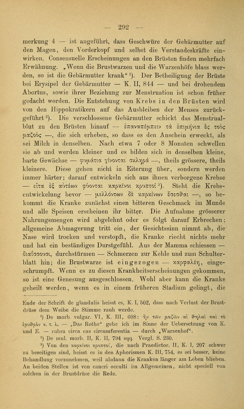 merkung 4 — ist angeführt, dass Geschwüre der Gebärmutter auf den Magen, den Vorderkopf und selbst die Verstandeskräfte ein- wirken. Consensuelle Erscheinungen an den Brüsten finden mehrfach Erwähnung. ,Wenn die Brustwarzen und die Warzenhöfe blass wer- den, so ist die Gebärmutter krank ^). Der BetheiHgung der Brüste bei Erysipel der Gebärmutter — K. II, 844 — und bei drohendem Abortus, sowie ihrer Beziehung zur Menstruation ist schon früher gedacht worden. Die Entstehung von Krebs in den Brüsten wird von den Hippokratikern auf das Ausbleiben der Menses zurück- geführt^). Die verschlossene Gebärmutter schickt das Menstrual- blut zu den Brüsten hinauf — sTcavaTcs^^Tcstv toc sTitfif/vta sq xobg [j^aCoD? —, die sich erheben, so dass es den Anschein erweckt, als sei Milch in denselben. Nach etwa 7 oder 8 Monaten schwellen sie ab und werden kleiner und es bilden sich in denselben kleine, harte Gewächse — ©D[j.dTca ^(Ivovvai axXvjpd —, theils grössere, theils kleinere. Diese gehen nicht in Eiterung über, sondern werden immer härter; darauf entwickeln sich aus ihnen verborgene Krebse ■— Sita si aDTswv ^bovrai VwapxivoL xpoTutoi ^). Steht die Krebs- entwickelung bevor — [j.sXXövto)V 8h xapxivwv ia^ad-ai —, so be- kommt die Kranke zunächst einen bitteren Geschmack im Munde und alle Speisen erscheinen ihr bitter; Die Aufnahme grösserer Nahrungsmengen wird abgelehnt oder es folgt darauf Erbrechen; allgemeine Abmagerung tritt ein, der Gesichtssinn nimmt ab, die' Nase wird trocken und verstopft, die Kranke riecht nichts mehr und hat ein beständiges Durstgefühl. Aus der Mamma schiessen — Staiaaooai, durchstürmen — Schmerzen zur Kehle und zum Schulter- blatt hin; die Brustwarze ist eingezogen — xap^aXsYj, einge- schrumpft. Wenn es zu diesen Krankheitserscheinungen gekommen, so ist eine Genesung ausgeschlossen. Wohl aber kann die Kranke geheilt werden, wenn es in einem früheren Stadium gelingt, die Ende der Schrift de glandulis heisst es, K. I, 502, dass nach Verlust der Brust- drüse dem Weibe die Stimme rauh werde. 1) De morb. vulgär. VI, K. III, 608: yjv twv jj-r/Ctov al d-qka', v.a\ xb Ipofl-pöv V.. X. X. — „Das Rothe gebe ich im Sinne der Uebersetzung von K. und E. — rubra circa eas circumferentia — durch ^Warzenhof. 2) De mul. morb. II, K. II, 794 sqq. Vergl. S. 230. ^) Von den v.a^v.lmi v.^onxoi, die nach Praedictor. II, K. I, 207 schw^er zu beseitigen sind, heisst es in den Aphorismen K. III, 754, es sei besser, keine Behandlung vorzunehmen, weil alsdann die Kranken länger am Leben blieben. An beiden Stellen ist von cancri occulti im Allgemeinen, nicht speciell von solchen in der Brustdrüse die Rede.