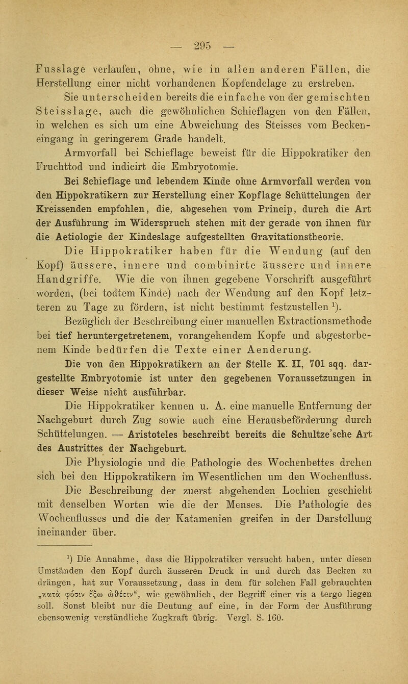 Fusslage verlaufen, ohne, wie in allen anderen Fällen, die Herstellung einer nicht vorhandenen Kopfendelage zu erstreben. Sie unterscheiden bereits die einfache von der gemischten Steisslage, auch die gewöhnlichen Schieflagen von den Fällen, in welchen es sich um eine Abweichung des Steisses vom Becken- eingang in geringerem Grade handelt. Armvorfall bei Schieflage beweist für die Hippokratiker den Fruchttod und indicirt die Embryotomie. Bei Schieflage und lebendem Kinde ohne Armvorfall werden von den Hippokratikern zur Herstellung einer Kopflage ScMttelungen der Kreissenden empfohlen, die, abgesehen vom Princip, durch die Art der Ausführung im Widerspruch stehen mit der gerade von ihnen für die Aetiologie der Kindeslage aufgestellten Gravitationstheorie. Die Hippokratiker haben für die Wendung (auf den Kopf) äussere, innere und combinirte äussere und innere Händgriffe. Wie die von ihnen gegebene Vorschrift ausgeführt worden, (bei todtem Kinde) nach der Wendung auf den Kopf letz- teren zu Tage zu fördern, ist nicht bestimmt festzustellen ^). Bezüglich der Beschreibung einer manuellen Extractionsmethode bei tief heruntergetretenem, vorangehendem Kopfe und abgestorbe- nem Kinde bedürfen die Texte einer Aenderung. Die von den Hippokratikern an der Stelle K. II, 701 sqq. dar- gestellte Embryotomie ist unter den gegebenen Voraussetzungen in dieser Weise nicht ausführbar. Die Hippokratiker kennen u. A. eine manuelle Entfernung der Nachgeburt durch Zug sowie auch eine Herausbeförderung durch Schüttelungen. — Aristoteles beschreibt bereits die Schultze'sche Art des Austrittes der Nachgeburt. Die Physiologie und die Pathologie des Wochenbettes drehen sich bei den Hippokratikern im Wesentlichen um den Wochenfluss. Die Beschreibung der zuerst abgehenden Lochien geschieht mit denselben Worten wie die der Menses. Die Pathologie des. Wochenflusses und die der Katamenien greifen in der Darstellung ineinander über. ^) Die Annahme, dass die Hippokratiker versucht haben, unter diesen Umständen den Kopf durch äusseren Druck in und durch das Becken zu drängen, hat zur Voraussetzung, dass in dem für solchen Fall gebrauchten „y.c.xa cpoaiv bE,u) (uö'esiv, wie gewöhnlich, der Begriff einer vis a tergo liegen soll. Sonst bleibt nur die Deutung auf eine, in der Form der Ausführung ebensowenig verständliche Zugkraft übrig. Vergl. S. 160.