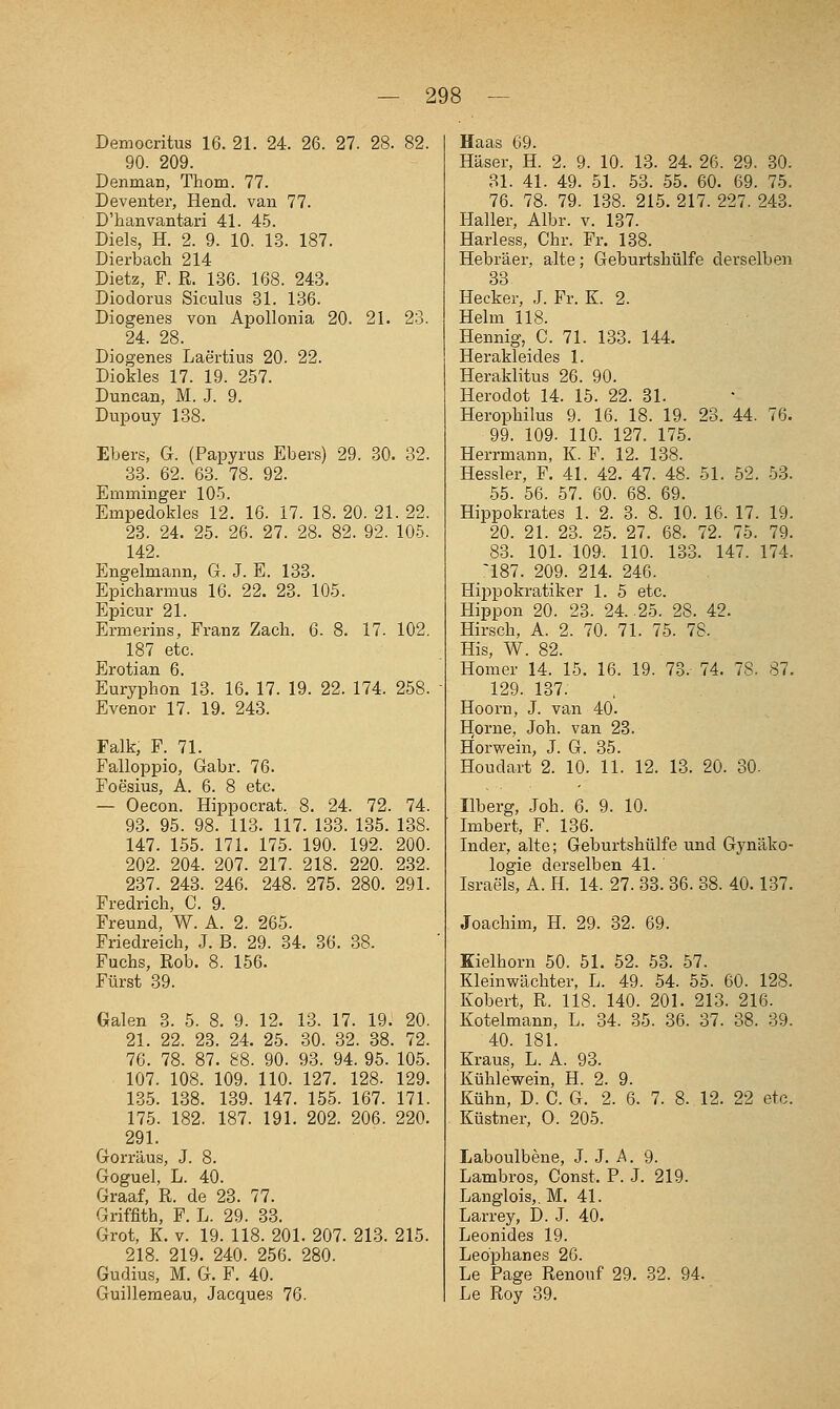 Democritus 16. 21. 24. 26. 27. 28. 82. 90. 209. Denman, Thom. 77. Deventer, Hend. van 77. D'hanvantari 41. 4.5. Diels, H. 2. 9. 10. 13. 187. Dierbach 214 Dietz, F. R. 136. 168. 243. Diodorus Siculus 31. 136. Diogenes von Apollonia 20. 21. 23. 24. 28. Diogenes Laertius 20. 22. Diokles 17. 19. 257. Duncan, M. J. 9. Dupouy 138. Ebers, G. (Papyrus Ebers) 29. 30. 32. 33. 62. 63. 78. 92. Emminger 10-5. Empedokles 12. 16. 17. 18. 20. 21. 22. 23. 24. 25. 26. 27. 28. 82. 92. 105. 142. Engelmann, G. J. E. 133. Epicharmus 16. 22. 23. 105. Epicur 21. Ermerins, Franz Zach. 6. 8. 17. 102. 187 etc. Erotian 6. Euryphon 13. 16. 17. 19. 22. 174. 258. Evenor 17. 19. 243. Falk, F. 71. Falloppio, Gabr. 76. Foesins, A. 6. 8 etc. — Oecon. Hippocrat. 8. 24. 72. 74. 93. 95. 98. 113. 117. 133. 135. 138. 147. 155. 171. 175. 190. 192. 200. 202. 204. 207. 217. 218. 220. 2.32. 237. 243. 246. 248. 275. 280. 291. Fredrich, C. 9. Freund, W. A. 2. 265. Friedreich, J. B. 29. 34. 36. 38. Fuchs, Rob. 8. 156. Fürst 39. Galen 3. 5. 8. 9. 12. 13. 17. 19. 20. 21. 22. 23. 24. 25. 30. 32. 38. 72. 76. 78. 87. 88. 90. 93. 94. 95. 105. 107. 108. 109. 110. 127. 128. 129. 1.35. 138. 139. 147. 155. 167. 171. 175. 182. 187. 191. 202. 206. 220. 291. Gorräus, J. 8. Goguel, L. 40. Graaf, R. de 23. 77. Griffith, F. L. 29. 33. Grot, K. v. 19. 118. 201. 207. 213. 215. 218. 219. 240. 256. 280. Gudius, M. G. F. 40. Guilleraeau, Jacques 76. Haas 69. Häser, H. 2. 9. 10. 13. 24. 26. 29. 30. 31. 41. 49. 51. 53. 55. 60. 69. 75. 76. 78. 79. 138. 215. 217. 227. 243. Haller, Albr. v. 137. Harless, Chr. Fr. 138. Hebräer, alte; Geburtshülfe derselben 33 Hecker, J. Fr. K. 2. Helm 118. Hennig, C. 71. 133. 144. Herakleides 1. Heraklitus 26. 90. Herodot 14. 15. 22. 31. Herophilus 9. 16. 18. 19. 23. 44. 76. 99. 109. 110. 127. 175. Herrmann, K. F. 12. 138. Hessler, F. 41. 42. 47. 48. 51. 52. 53. .55. 56. 57. 60. 68. 69. Hippokrates 1. 2. 3. 8. 10. 16. 17. 19. 20. 21. 23. 25. 27. 68. 72. 75. 79. 83. 101. 109. 110. 133. 147. 174. _^187. 209. 214. 246. Hippokratiker 1. 5 etc. Hippon 20. 23. 24. 25. 28. 42. Hirsch, A. 2. 70. 71. 75. 78. His, W. 82. Homer 14. 15. 16. 19. 73. 74. 78. 87, 129. 137. Hoorn, J. van 40. Home, Joh. van 28. Horwein, J. G. 35. Houdart 2. 10. 11. 12. 13. 20. 30. Ilberg, Joh. 6. 9. 10. Imbert, F. 136. Inder, alte; Geburtshülfe und Gynäko- logie derselben 41. Israels, A. H. 14. 27. 33. 36. 38. 40.137. Joachim, H. 29. 32. 69. Kielhorn 50. 51. 52. 53. 57. Kleinwächter, L. 49. 64. 55. 60. 128. Kobert, R. 118. 140. 201. 213. 216. Kotelmann, L. 34. 35. 36. 37. 38. 39. 40. 181. Kraus, L. A. 93. Kühlewein, H. 2. 9. Kühn, D. C. G. 2. 6. 7. 8. 12. 22 etc. Küstner, 0. 205. Laboulbene, J. J. A. 9. Lambros, Const. P. J. 219. Langlois,, M. 41. Larrey, D. J. 40. Leonides 19. Leo'phanes 26. Le Page Renonf 29. 32. 94. Le Roy 39.