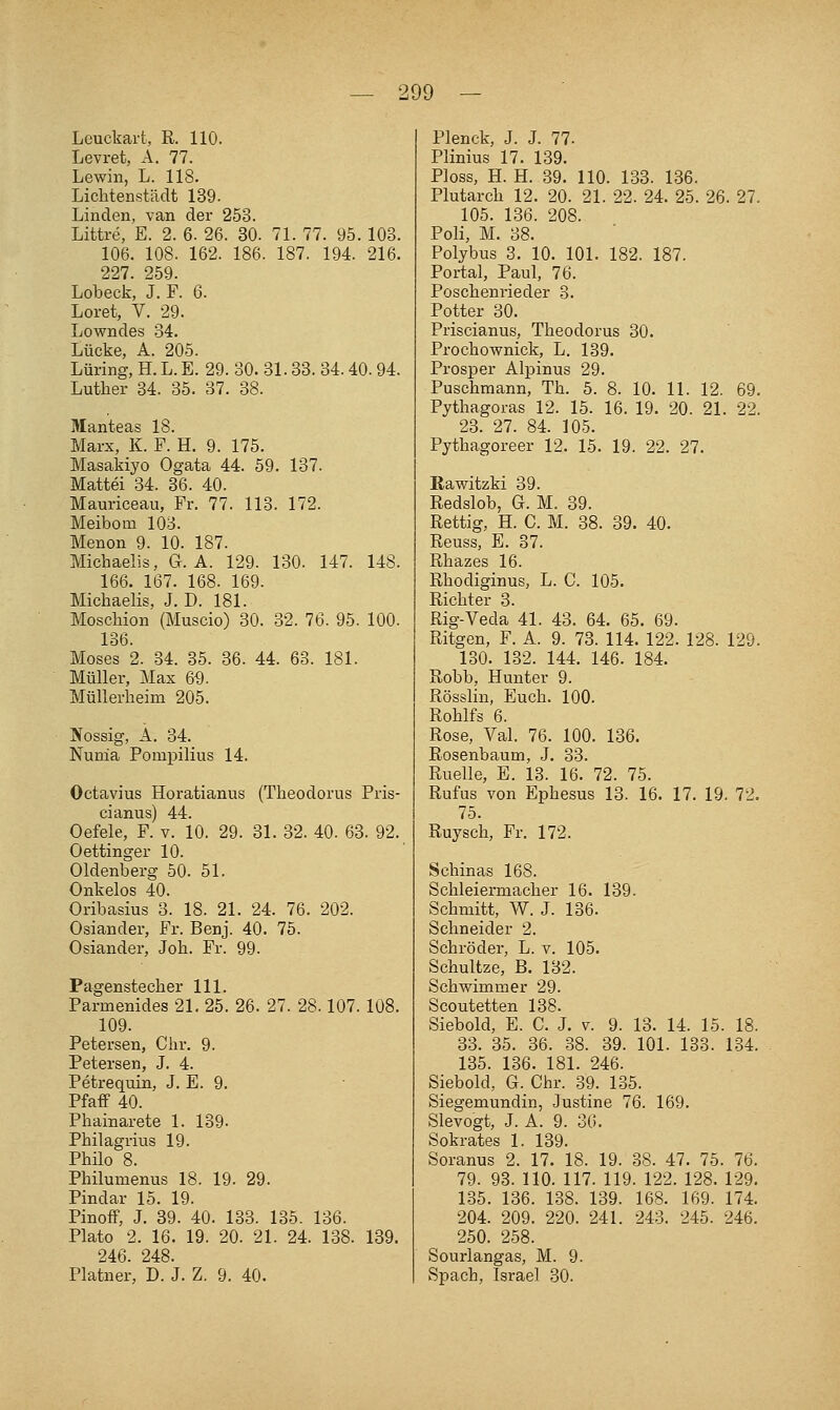 Lcuckart, R. 110. Levret, A. 77. Lewin, L. 118. Lichtenstädt 139. Linden, van der 253. Littre, E. 2. 6. 26. 30. 71. 77. 95. 103. 106. 108. 162. 186. 187. 194. 216. 227. 2.59. Lobeck, J. F. 6. Loret, V. 29. Lowndes 34. Lücke, A. 205. Lüring, H. L. E. 29. 30. 31.33. 34. 40. 94. Luther 34. 35. 37. 38. Manteas 18. Marx, K. F. H. 9. 175. Masakiyo Ogata 44. 59. 137. Mattel 34. 36. 40. Mauriceau, Fr. 77. 113. 172. MeiboQi 103. Menon 9. 10. 187. Michaelis, G. A. 129. 130. 147. 148. 166. 167. 168. 169. Michaelis, J. D. 181. Moschion (Muscio) 30. 32. 76. 95. 100. 136. Moses 2. 34. 35. 36. 44. 63. 181. Müller, Max 6-9. Müllerheim 205. IVossig, A. 34. Nunia Pompilius 14. Octavius Horatianus (Theodorus Pris- cianus) 44. Oefele, F. v. 10. 29. 31. 32. 40. 63. 92. Oettinger 10. Oldenberg 50. 51. Onkelos 40. Oribasius 3. 18. 21. 24. 76. 202. Oslander, Fr. Benj. 40. 75. Oslander, Joh. Fr. 99. Pagenstecher 111. Farmenides 21. 25. 26. 27. 28.107. 108. 109. Petersen, Chr. 9. Petersen, J. 4. Petrequin, J. E. 9. Pfaff 40. Phalnarete 1. 139. Phllagrius 19. Philo 8. Philumenus 18. 19. 29. Plndar 15. 19. PlnofF, J. 39. 40. 133. 135. 136. Plato 2. 16. 19. 20. 21. 24. 138. 139. 246. 248. Fiatner, D. J. Z. 9. 40. Plenck, J. J. 77. Pllnlus 17. 139. Ploss, H. H. 39. 110. 133. 136. Plutarch 12. 20. 21. 22. 24. 25. 26. 27. 105. 136. 208. Poll, M. 38. Polybus 3. 10. 101. 182. 187. Portal, Paul, 76. Poschenrleder 3. Potter 30. Prlsclanus, Theodorus 30. Prochownlck, L. 139. Prosper Alplnus 29. Puschraann, Th. 5. 8. 10. 11. 12. 69. Pythagoras 12. 15. 16. 19. 20. 21. 22. 23. 27. 84. 105. Pythagoreer 12. 15. 19. 22. 27. Kawltzkl 39. Redslob, G. M. 39. Rettig, H. C. M. 38. 39. 40. Reuss, E. 37. Rhazes 16. Rhodiglnus, L. C. 105. Richter 3. Rig-Veda 41. 43. 64. 65. 69. Ritgen, F. A. 9. 73. 114. 122. 128. 129. 130. 132. 144. 146. 184. Robb, Hunter 9. Rösslin, Euch. 100. Rohlfs 6. Rose, Val. 76. 100. 136. Rosenbaum, J. 33. Ruelle, E. 13. 16. 72. 75. Rufus von Ephesus 13. 16. 17. 19. 72. 75. Ruysch, Fr. 172. Schlnas 168. Schleiermacher 16. 139. Schmitt, W. J. 136. Schneider 2. Schröder, L. v. 105. Schultze, B. 132. Schwimmer 29. Scoutetten 138. Slebold, E. C. J. v. 9. 13. 14. 15. 18. 33. 35. 36. 38. 39. 101. 133. 134. 135. 136. 181. 246. Siebold, G. Chr. 39. 135. Siegemundln, Justine 76. 169. Slevogt, J. A. 9. 36. Sokrates 1. 139. Soranus 2. 17. 18. 19. 38. 47. 75. 76. 79. 93. 110. 117. 119. 122. 128. 129, 135. 136. 138. 139. 168. 169. 174. 204. 209. 220. 241. 243. 245. 246. 250. 258. Sourlangas, M. 9. Spach, Israel 30.