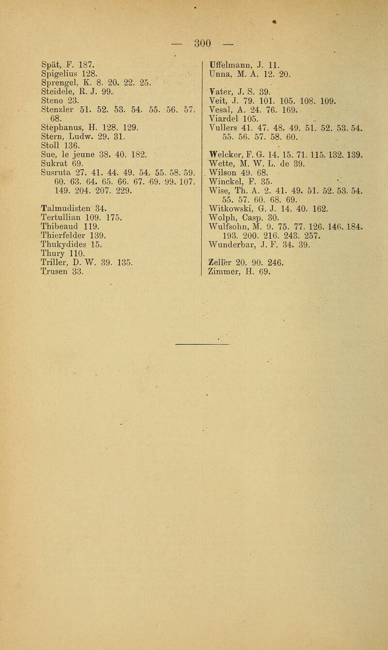 Spät,-^F. 187. Spigelius 128. Sprengel, K. 8. 20. 22. 25. Steidele, R. J. 99. Steno 23. Stenzler 51. 52. 53. 54. 55. 56. 57. 68. Stephanus, H. 128. 129. Stern, Ludw. 29. 31. Stoll 136. Sue, le jeune 38. 40. 182. Sukrat 69. Susruta 27. 41. 44. 49. 54. 55. 58. 59. 60. 63. 64. 65. 66. 67. -69. 99. 107. 149. 204. 207. 229. Talmudisten' 34. Tertullian 109. 175. Thibeaud 119. Thierfelder 139. Thukydides 15. Thury 110. Triller, D. W. 39. 135. Trusen 33. , Uffelmann, J. 11. Unna, M. A. 12. 20. Yater, J. S. 39. Veit, J. 79. 101. 105. 108. 109. Vesal, A. 24. 76. 169. Viardel 105. Vullers 41. 47. 48. 49. 51. 52. 53. 54, 55. 56. 57. 58. 60. Welcker, F. G. 14. 15. 71. 115. 132. 139. Wette, M. W. L. de 39. Wilson 49. 68. Winckel, F. 35. Wise, Th. A. 2. 41. 49. 51. 52. 53. 54. 55. 57. 60. 68. 69. Witkowski, G. J. 14. 40. 162. Wolph, Casp. 30. Wulfsohn, M. 9. 75. 77. 126. 146. 184, 193. 200. 216. 243. 257. Wunderbar, J. F. 34. 39. Zeller 20. 90. 246. Zimmer, H. 69.