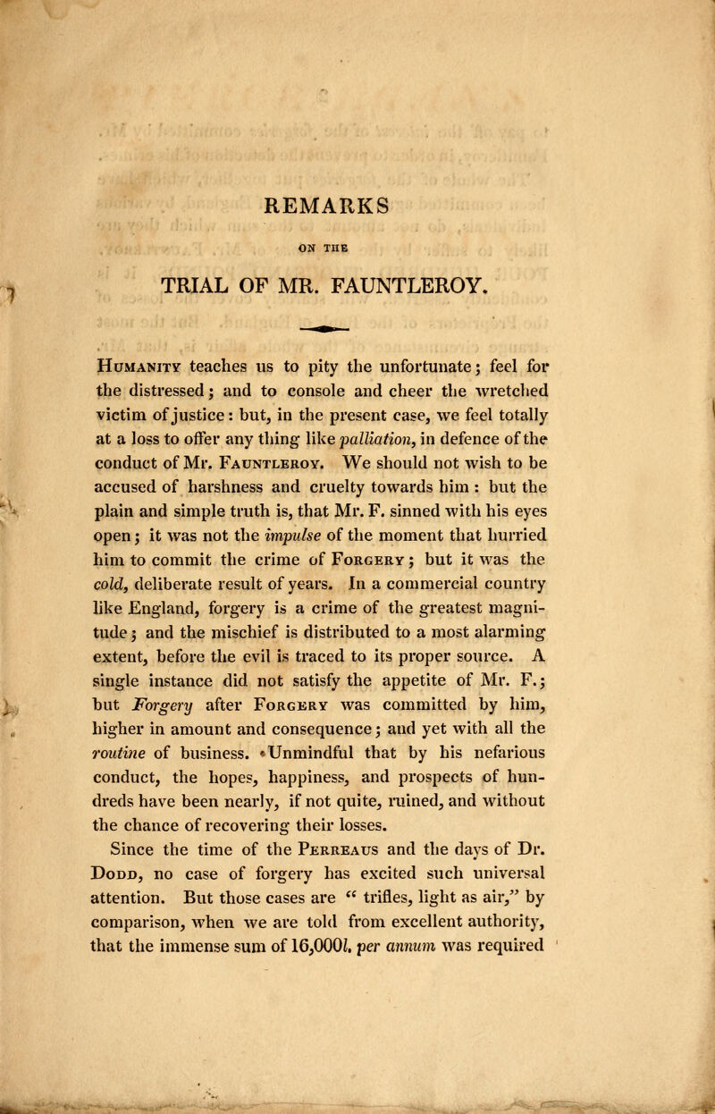 REMARKS TRIAL OF MR. FAUNTLEROY. Humanity teaches us to pity the unfortunate; feel for the distressed; and to console and cheer the wretched victim of justice: but, in the present case, we feel totally at a loss to offer any thing like palliation, in defence of the conduct of Mr. Fauntleroy. We should not wish to be accused of harshness and cruelty towards him : but the plain and simple truth is, that Mr. F. sinned with his eyes open; it was not the impulse of the moment that hurried him to commit the crime of Forgery ; but it was the cold, deliberate result of years. In a commercial country like England, forgery is a crime of the greatest magni- tude 3 and the mischief is distributed to a most alarming extent, before the evil is traced to its proper source. A single instance did not satisfy the appetite of Mr. F.; but Forgery after Forgery was committed by him, higher in amount and consequence; and yet with all the 7'outine of business. * Unmindful that by his nefarious conduct, the hopes, happiness, and prospects of hun- dreds have been nearly, if not quite, ruined, and without the chance of recovering their losses. Since the time of the Perreaus and the days of Dr. DoDD, no case of forgery has excited such universal attention. But those cases are  trifles, light as air, by comparison, when we are told from excellent authority, that the immense sum of 16,000Z. per annum was required