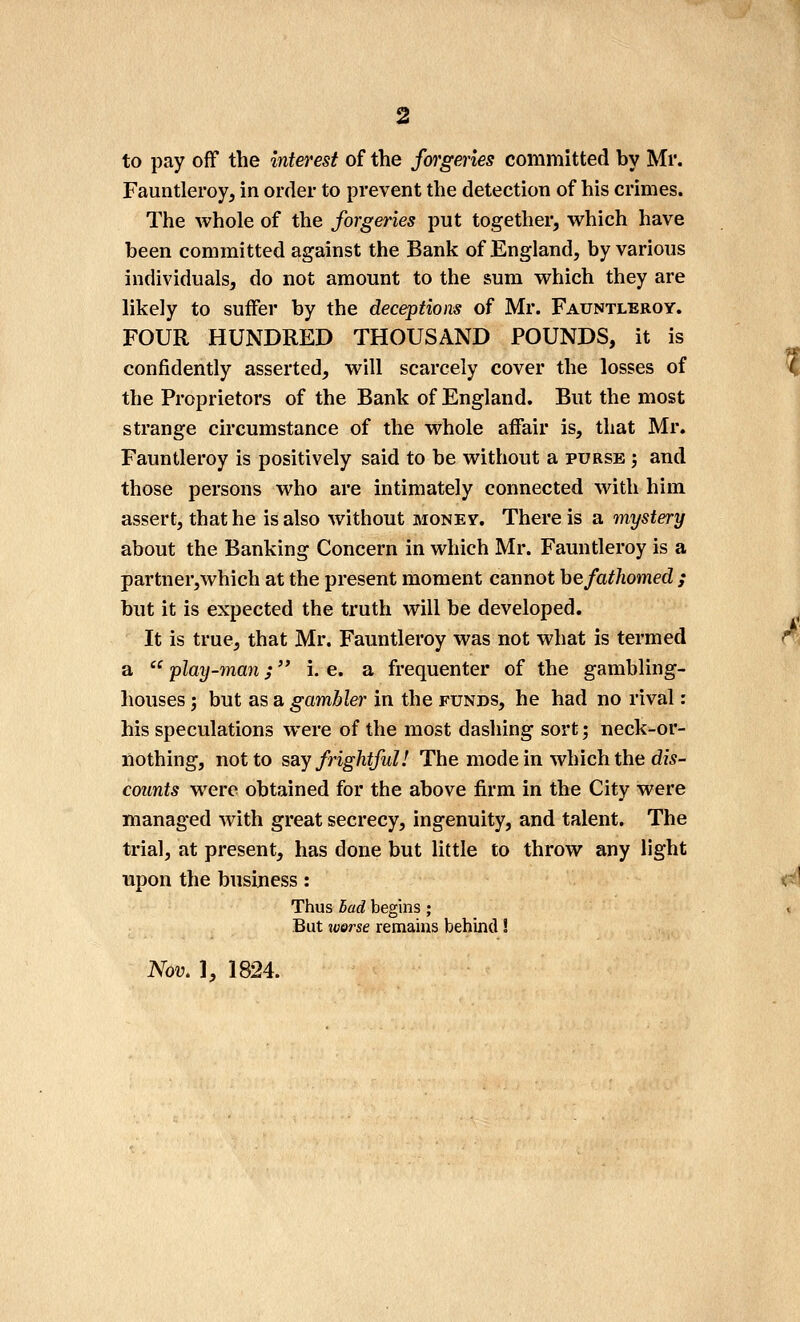 2 to pay off the interest of the forgeries committed by Mr. Fauntleroy, in order to prevent the detection of his crimes. The whole of the forgeries put together, which have been committed against the Bank of England, by various individuals, do not amount to the sum which they are likely to suffer by the deceptions of Mr. Fauntleroy. FOUR HUNDRED THOUSAND POUNDS, it is confidently asserted, will scarcely cover the losses of the Proprietors of the Bank of England. But the most strange circumstance of the whole affair is, that Mr. Fauntleroy is positively said to be without a purse ; and those persons who are intimately connected with him assert, that he is also without money. There is a mystery about the Banking Concern in which Mr. Fauntleroy is a partner, which at the present moment cannot he fathomed ; but it is expected the truth will be developed. It is true, that Mr. Fauntleroy was not what is termed a  play-man; i. e. a frequenter of the gambling- houses J but as a gambler in the funds, he had no rival: his speculations were of the most dashing sort; neck-or- ilothing, not to say frightful! The mode in which the dw- counts were obtained for the above firm in the City were managed with great secrecy, ingenuity, and talent. The trial, at present, has done but little to throw any light upon the business: Thus Bad begins; But worse remains behind! Nov, ], 1824.