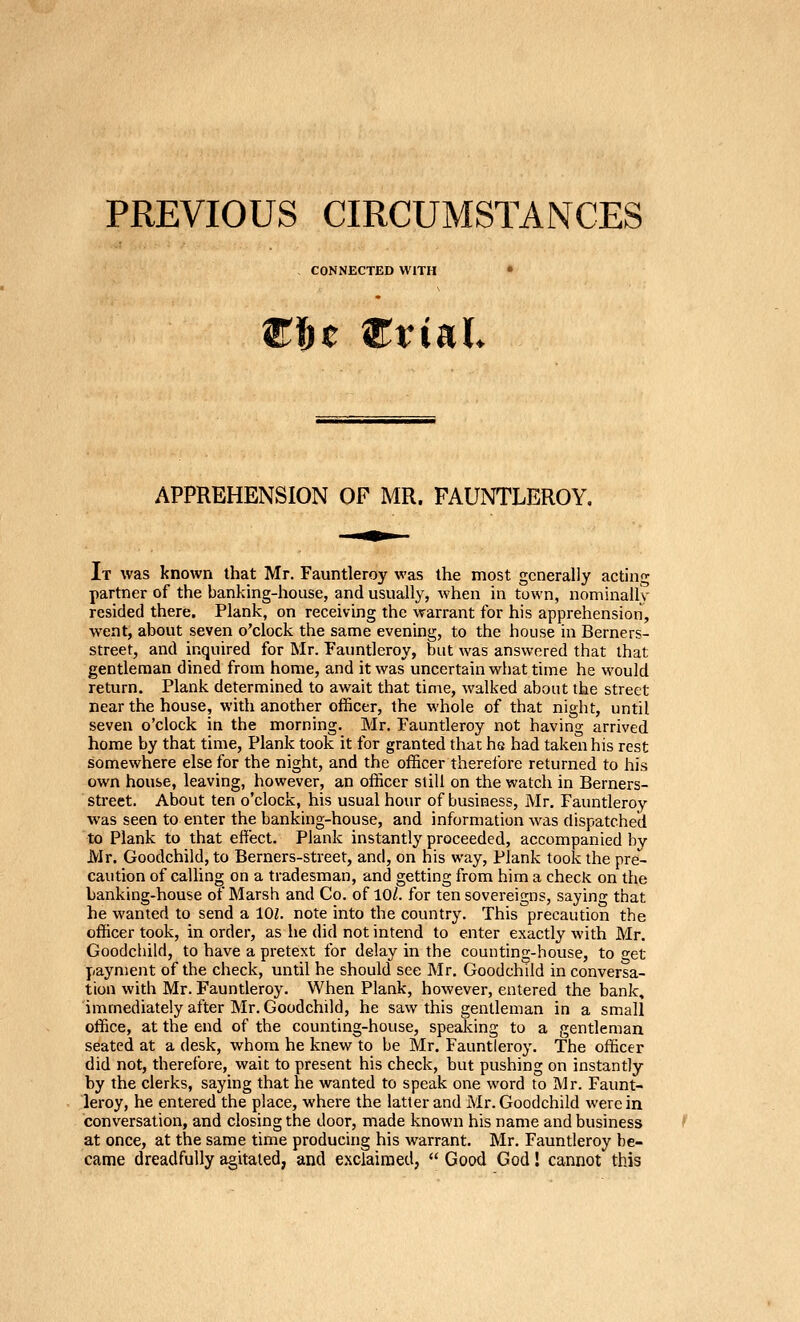 PREVIOUS CIRCUMSTANCES CONNECTED WITH t W^viuh APPREHENSION OF MR. FAUNTLEROY. It was known that Mr. Fauntleroy was the most generally acting partner of the banking-house, and usually, when in town, nominally resided there. Plank, on receiving the warrant for his apprehension, went, about seven o'clock the same evening, to the house in Berners- street, and inquired for Mr. Fauntleroy, but was answered that that gentleman dined from home, and it was uncertain what time he would return. Plank determined to await that time, walked about the street near the house, with another officer, the whole of that night, until seven o'clock in the morning. Mr. Fauntleroy not having arrived home by that time, Plank took it for granted that hs had taken his rest somewhere else for the night, and the officer therefore returned to his own house, leaving, however, an officer still on the watch in Berners- street. About ten o'clock, his usual hour of business, Mr. Fauntleroy was seen to enter the banking-house, and information was dispatched to Plank to that effect. Plank instantly proceeded, accompanied by Mr. Goodchild, to Berners-street, and, on his way. Plank took the pre- caution of calling on a tradesman, and getting from him a check on the banking-house of Marsh and Co. of 10/. for ten sovereigns, saying that he wanted to send a 101. note into the country. This precaution the officer took, in order, as he did not intend to enter exactly with Mr. Goodchild, to have a pretext for delay in the counting-house, to o-et payment of the check, until he should see Mr. Goodchild in conversa- tion with Mr. Fauntleroy. When Plank, however, entered the bank, immediately after Mr. Goodchild, he saw this gentleman in a small office, at the end of the counting-house, speaking to a gentleman seated at a desk, whom he knew to be Mr. Fauntleroy. The officer did not, therefore, wait to present his check, but pushing on instantly by the clerks, saying that he wanted to speak one word to JMr. Faunt- leroy, he entered the place, where the latter and Mr. Goodchild were in conversation, and closing the door, made known his name and business at once, at the same time producing his warrant. Mr. Fauntleroy be- came dreadfully agitated, and e.xclairaed, Good God! cannot this