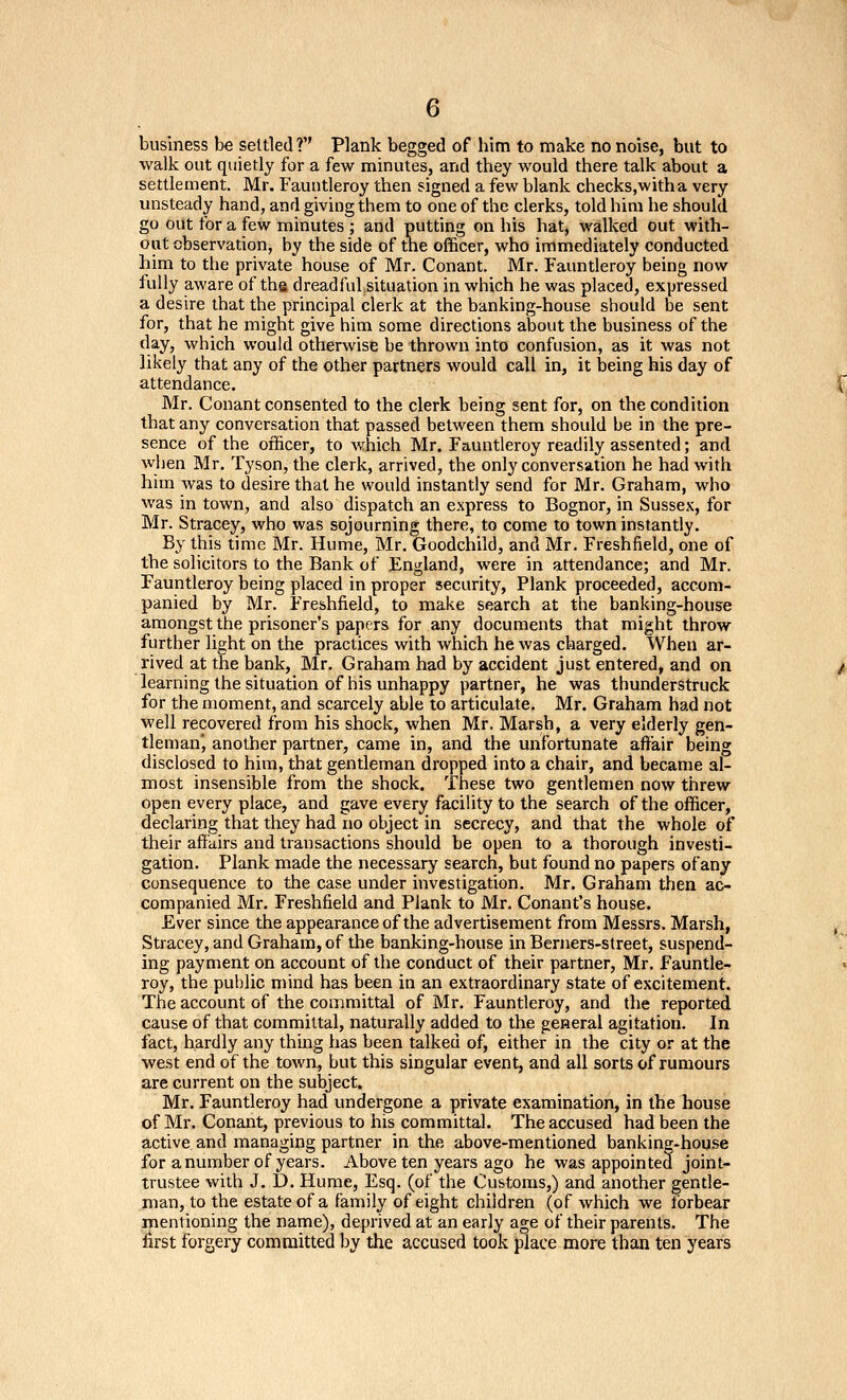 business be settled ? Plank begged of him to make no noise, but to walk out quietly for a few minutes, and they would there talk about a settlement. Mr. Fauntleroy then signed a few blank checks,witha very unsteady hand, and giving them to one of the clerks, told him he should go out for a few minutes ; and putting on his hat, walked out with- out observation, by the side of the officer, who immediately conducted him to the private house of Mr. Conant. Mr. Fauntleroy being now fully aware of the dreadful situation in which he was placed, expressed a desire that the principal clerk at the banking-house should be sent for, that he might give him some directions about the business of the day, which would otherwise be thrown into confusion, as it was not likely that any of the other partners would call in, it being his day of attendance. Mr. Conant consented to the clerk being sent for, on the condition that any conversation that passed between them should be in the pre- sence of the officer, to which Mr. Fauntleroy readily assented; and wlien Mr. Tyson, the clerk, arrived, the only conversation he had with him was to desire that he would instantly send for Mr. Graham, who was in town, and also dispatch an express to Bognor, in Sussex, for Mr. Stracey, who was sojourning there, to come to town instantly. By this time Mr. Hume, Mr. Goodchild, and Mr. Freshfield, one of the solicitors to the Bank of England, were in attendance; and Mr. Fauntleroy being placed in proper security. Plank proceeded, accom- panied by Mr. Freshfield, to make search at the banking-house amongst the prisoner's papers for any documents that might throw further light on the practices with which he was charged. When ar- rived at the bank, Mr. Graham had by accident just entered, and on learning the situation of his unhappy partner, he was thunderstruck for the moment, and scarcely able to articulate. Mr. Graham had not well recovered from his shock, when Mr. Marsh, a very elderly gen- tleman, another partner, came in, and the unfortunate affair being disclosed to him, that gentleman dropped into a chair, and became al- most insensible from the shock. These two gentlemen now threw open every place, and gave every facility to the search of the officer, declaring that they had no object in secrecy, and that the whole of their affairs and transactions should be open to a thorough investi- gation. Plank made the necessary search, but found no papers of any consequence to the case under investigation. Mr. Graham then ac- companied Mr. Freshfield and Plank to Mr. Conant's house. Ever since the appearance of the advertisement from Messrs. Marsh, Stracey, and Graham, of the banking-house in Berners-street, suspend- ing payment on account of the conduct of their partner, Mr. Fauntle- roy, the public mind has been in an extraordinary state of excitement. The account of the committal of Mr. Fauntleroy, and the reported cause of that committal, naturally added to the general agitation. In fact, hardly any thing has been talked of, either in the city or at the west end of the town, but this singular event, and all sorts of rumours are current on the subject. Mr. Fauntleroy had undergone a private examination, in the house of Mr. Conant, previous to his committal. The accused had been the active and managing partner in the above-mentioned banking-house for a number of years. Above ten years ago he was appointed joint- trustee with J. D. Hume, Esq. (of the Customs,) and another gentle- man, to the estate of a family of eight children (of which we forbear mentioning the name), deprived at an early age of their parents. The first forgery committed by the accused took place more than ten years