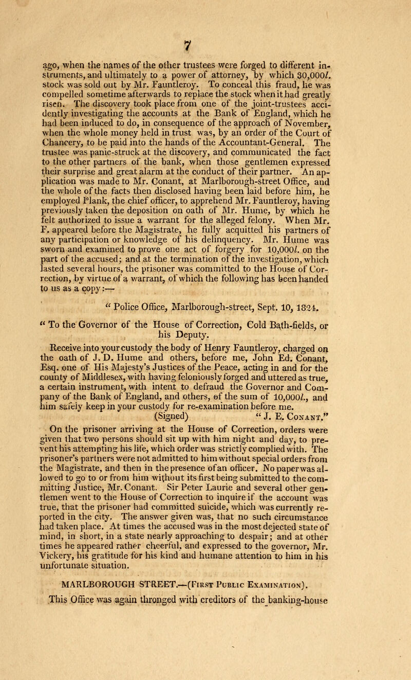 ago, when the names of the other trustees were forged to different in- struments, and uhimately to a power of attorney, by which 30,000/. stock was sold out by Mr. Fauntleroy. To conceal this fraud, he was compelled sometime afterwards to replace the stock when it had greatly risen. The discovery took place from one of the joint-trustees acci- dently investigating the accounts at the Bank of England, Avhich he had been induced to do, in consequence of the approach of November, when the whole money held in trust was, by an order of the Court of Chancery, to be paid into the hands of the Accountant-General. The trustee was panic-struck at the discovery, and communicated the fact to the other partners of the bank, when those gentlemen expressed their surprise and great alarm at the conduct of their partner. An ap- plication was made to Mr. Conant, at Marlborough-street Office, and the whole of the facts then disclosed having been laid before him, he employed Plank, the chief officer, to apprehend Mr. Fauntleroy, having previously taken the deposition on oath of Mr. Hume, by which he felt authorized to issue a warrant for the alleged felony. When Mr. F. appeared before the Magistrate, he fully acquitted his partners of any participation or knowledge of his delinquency. Mr. Hume was sworn and examined to prove one act of forgery for 10,000/. on the part of the accused; and at the termination of the investigation, which lasted several hours, the prisoner was committed to the House of Cor- rection, by virtue of a warrant, of which the following has been handed to us as a copy :— Pohce Office, Marlborough-street, Sept. 10,1824. « To the Governor of the House of Correction, Gold Ba,th-fields, or his Deputy. Receive into your custody the body of Henry Fauntleroy, charged on the oath of J. D. Hume and others, before me, John Ed. Conant, Esq. one of His Majesty's Justices of the Peace, acting in and for the county of Middlesex, with having feloniously forged and uttered as true, a certain instrument, with intent to defraud the Governor and Com- pany of the Bank of England, and others, ef the sum of 10,000/., and him safely keep in your custody for re-examination before me. (Signed) J. E. Conant. On the prisoner arriving at the House of Correction, orders were given that two persons should sit up with him night and day, to pre- vent his attempting his life, which order was strictly complied with. The prisoner's partners were not admitted to him without special orders from the Magistrate, and then in the presence of an officer. No paperwas al- lowed to go to or from him without its first being submitted to the com- mitting Justice, Mr. Conant. Sir Peter Laurie and several other gen- tlemen went to the House of Correction to inquire if the account was true, that the prisoner had committed suicide, which was currently re- ported in the city. The answer given was, that no such circumstance had taken place. At times the accused was in the most dejected state of mind, in short, in a state nearly approaching to despair; and at other times he appeared rather cheerful, and expressed to the governor, Mr. Vickery, his gratitude for his kind and humane attention'to him in his unfortunate situation. MARLBOROUGH STREET.—(First Public Examination). This Office was again thronged with creditors of the banking-house