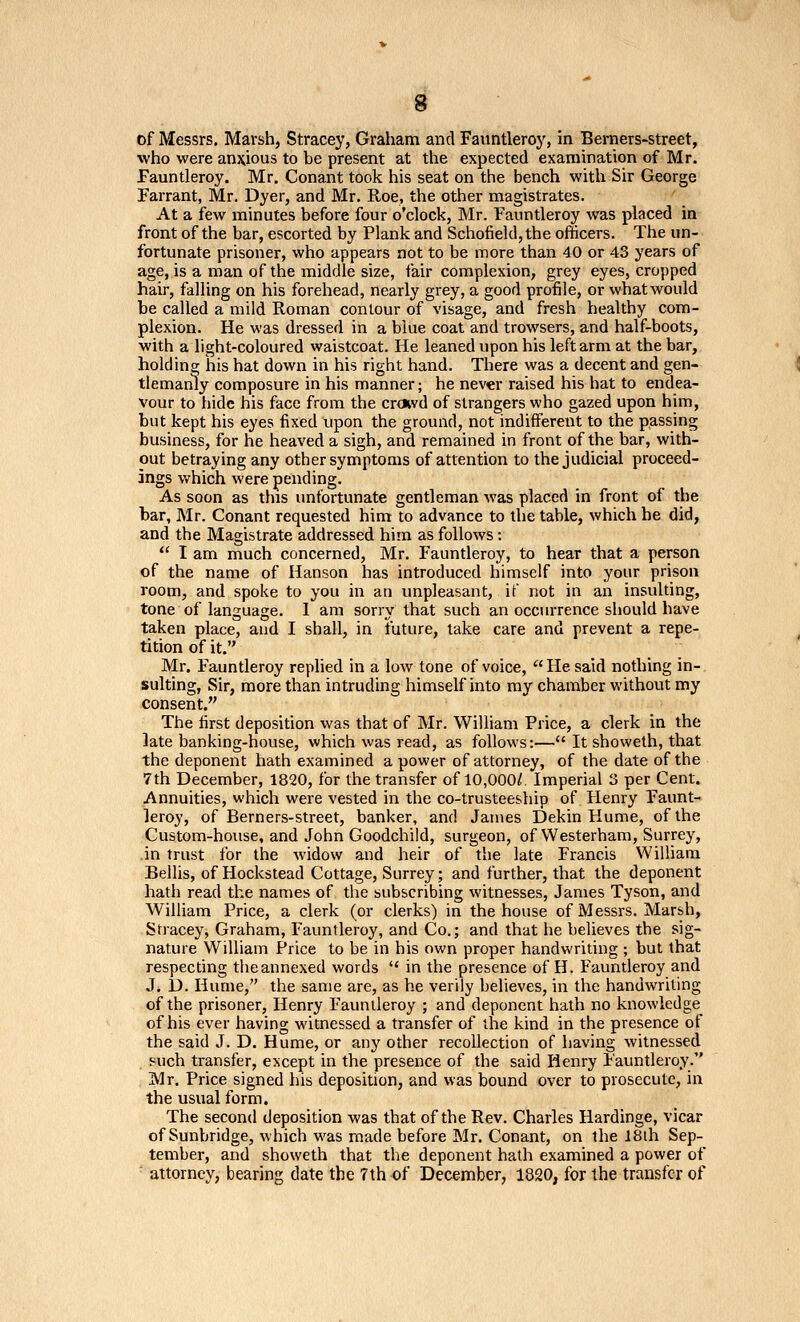 of Messrs. Marsh, Stracey, Graham and Fauntleroy, in Beraers-street, who were anj^ious to be present at the expected examination of Mr. Fauntleroy. Mr. Conant took his seat on the bench with Sir George Farrant, Mr. Dyer, and Mr. Roe, the other magistrates. At a few minutes before four o'clock, Mr. Fauntleroy was placed in front of the bar, escorted by Plank and Schofield,the officers. The un- fortunate prisoner, who appears not to be more than 40 or 43 years of age, is a man of the middle size, fair complexion, grey eyes, cropped hair, falling on his forehead, nearly grey, a good profile, or what would be called a mild Roman contour of visage, and fresh healthy com- plexion. He was dressed in a blue coat and trowsers, and half-boots, with a light-coloured waistcoat. He leaned upon his left arm at the bar, holding his hat down in his right hand. There was a decent and gen- tlemanly composure in his manner; he never raised his hat to endea- vour to hide his face from the croivd of strangers who gazed upon him, but kept his eyes fixed upon the ground, not indifferent to the passing business, for he heaved a sigh, and remained in front of the bar, with- out betraying any other symptoms of attention to the judicial proceed- ings which were pending. As soon as this unfortunate gentleman was placed in front of the bar, Mr. Conant requested him to advance to the table, which he did, and the Magistrate addressed him as follows: I am much concerned, Mr. Fauntleroy, to hear that a person of the name of Hanson has introduced himself into your prison room, and spoke to you in an unpleasant, if not in an insulting, tone of language. I am sorry that such an occurrence should have taken place, and I shall, in future, take care and prevent a repe- tition of it. Mr. Fauntleroy replied in a low tone of voice, '' He said nothing in- sulting. Sir, more than intruding himself into my chamber without my consent. The first deposition was that of Mr. William Price, a clerk in the late banking-house, which was read, as follows:— It showeth, that the deponent hath examined a power of attorney, of the date of the 7th December, 1820, for the transfer of 10,000/. Imperial 3 per Cent. Annuities, which were vested in the co-trusteeship of Henry Faunt- leroy, of Berners-street, banker, and James Dekin Hume, of the Custom-house, and John Goodchild, surgeon, of Westerham, Surrey, in trust for the widow and heir of the late Francis William Bellis, of Hockstead Cottage, Surrey; and further, that the deponent hath read the names of the subscribing witnesses, James Tyson, and William Price, a clerk (or clerks) in the house of Messrs. Marsh, Stracey, Graham, Fauntleroy, and Co.; and that he believes the sig- nature William Price to be in his own proper handwriting ; but that respecting theannexed words in the presence of H. Fauntleroy and J. D. Hume, the same are, as he verily believes, in the handwriting of the prisoner, Henry Fauntleroy ; and deponent hath no knowledge of his ever having witnessed a transfer of the kind in the presence of the said J. D. Hume, or any other recollection of having witnessed . such transfer, except in the presence of the said Henry Fauntleroy. ;Mr. Price signed his deposition, and was bound over to prosecute, in the usual form. The second deposition was that of the Rev. Charles Hardinge, vicar of Sunbridge, which was made before Mr. Conant, on the 18lh Sep- tember, and showeth that the deponent hath examined a power of attorney, bearing date the 7th of December, 1820, for the transfer of