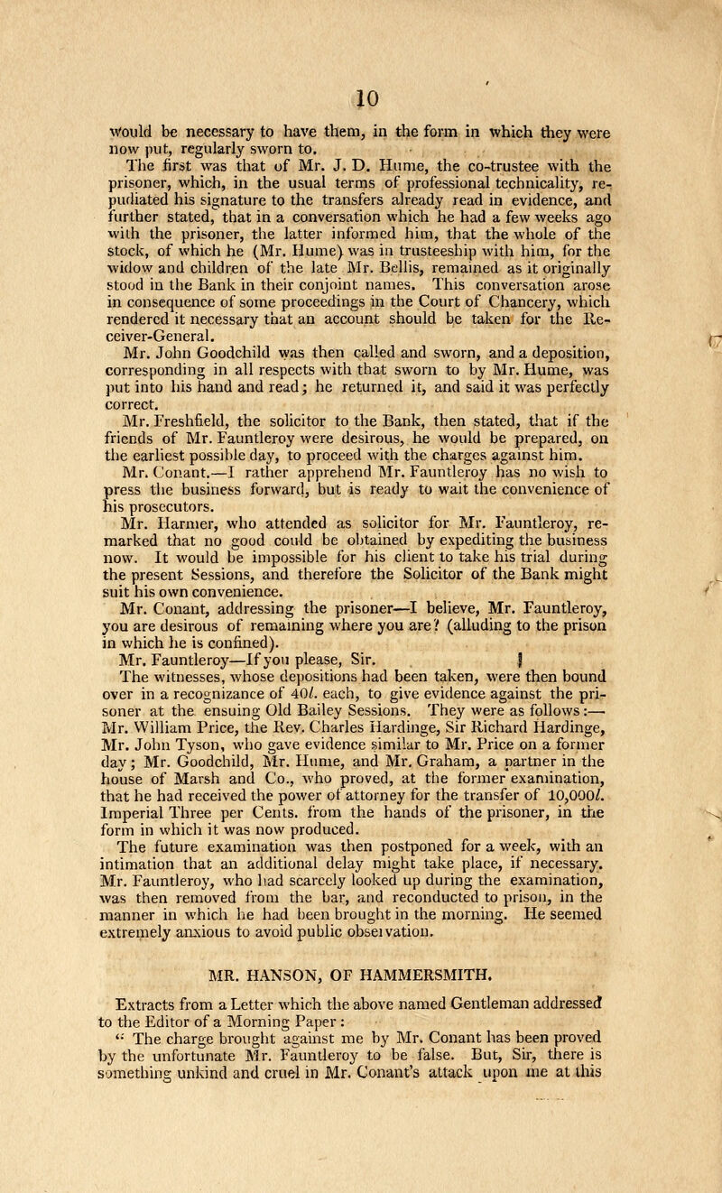 would be necessary to have them, in the form in which tiiey were now put, regularly sworn to. The first was that of Mr. J. D. Hume, the co-trustee with the prisoner, which, in the usual terms of professional technicality, re- pudiated his signature to the transfers already read in evidence, and further stated, that in a conversation which he had a few weeks ago with the prisoner, the latter informed him, that the whole of the stock, of which he (Mr. Hume) was in trusteeship with him, for the widow and children of the late Mr. Bellis, remained as it originally stood in the Bank in their conjoint names. This conversation arose in consequence of some proceedings in the Court of Chancery, which rendered it necessary that an account should be taken for the Re- ceiver-General. Mr. John Goodchild was then called and sworn, and a deposition, corresponding in all respects with that sworn to by Mr. Hume, was ]iut into his hand and read; he returned it, and said it was perfectly correct. Mr. Freshfield, the solicitor to the Bank, then stated, that if the friends of Mr. Fauntleroy were desirous, he would be prepared, on the earliest possible day, to proceed with the charges against him. Mr. Conant,—I rather apprehend Mr. Fauntleroy has no wish to press the business forward, but is ready to wait the convenience of his prosecutors. Mr. Harmer, who attended as solicitor for Mr. Fauntleroy, re- marked that no goud could be obtained by expediting the business now. It would be impossible for his client to talce his trial during the present Sessions, and therefore the Solicitor of the Bank might suit his own convenience. Mr. Conant, addressing the prisoner—I believe, Mr. Fauntleroy, you are desirous of remaining where you are? (alluding to the prison in which he is confined). Mr. Fauntleroy—If yoii please, Sir. J The witnesses, whose depositions had been taken, were then bound over in a recognizance of 40/. each, to give evidence against the pri- soner at the ensuing Old Bailey Sessions. They were as follows:— Mr. William Price, the Rev. Charles liardinge. Sir Richard Hardinge, Mr. John Tyson, who gave evidence similar to Mr. Price on a former day; Mr. Goodchild, Mr. Hume, and Mr, Graham, a partner in the house of Marsh and Co., who proved, at the former examination, that he had received the power of attorney for the transfer of 10,000/. Imperial Three per Cents, from the hands of the prisoner, in the form in which it was now produced. The future examination was then postponed for a week, with an intimation that an additional delay might take place, if necessary. Mr. Fauntleroy, who had scarcely looked up during the examination, was then removed from the bar, and reconducted to prison, in the manner in which he had heen brought in the morning. He seemed extremely anxious to avoid public obseivation. MR. HANSON, OF HAMMERSMITH. Extracts from a Letter which the above named Gentleman addressed to the Editor of a Morning Paper : '•' The charge brought against me by Mr. Conant has been proved by the unfortunate Mr. Fauntleroy to be false. But, Sir, there is something unkind and cruel in Mr. Conant's attack upon me at tlris
