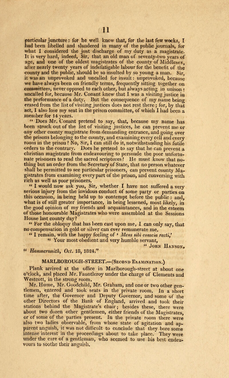 particular juncture: for he well knew that, for the last few weeks, I had been libelled and slandered in many of the public journals, for what I considered the just discharge of my duty as a magistrate. It is very hard, indeed, Sir, that an old man of seventy-tv/o years of age, and one of the oldest magistrates of the county of Middlesex, after nearly t%venty years of indelatigable labour for the benefit of the <;ounty and the public, should be so insulted by so young a man. Sir, it was an unprovoked and uncalled for insult: unprovoked, because we have always been on friendly terms, frequently sitting together on committees, never opposed to each other, but always acting in unison : uncalled for, because Mr. Conant knew that I was a visitmg justice in the performance of a duty. But the consequence of my name being erased from the listof visiting justices does not rest there; for, by that act, I also lose my seat in the prison committee, of which I had been a member for J 4 years.  Does Mr. Conant pretend to say, that, because my name has been struck out of the listof visiting justices, he can prevent me or ■any other county magistrate from demanding entrance, and going over the prisons belonging to the county, and examining every cell and every room in the prison? No, Sir, I can still do it, notwithstanding his futile ■orders to the contrary. Does he pretend to say that he can prevent a christian magistrate from endeavouring to persuade the poor unfortu- nate prisoners to read the sacred scriptures.' He must know that no- thing but an order from the Secretary of State, that no person whatever shall be permitted to see particular prisoners, can prevent county Ma- gistrates from examining every part of the prison, and conversing with rich as well as poor prisoners.  I would now ask you. Sir, whether I have not suffered a very serious injury from the invidous conduct of some party or parties on this occasion, in being held up to contempt before the public: and, what is of still greater importance, in being lessened, most likely, in the good opinion of my friends and acquaintances, and in the esteem of those honourable Magistrates who were assembled at the Sessions House last county day?  For the obloquy that has been cast upon me, I can only say, that no compensation m gold or silver can ever remunerate me.  I remain, with the happy feeling of ' Meyis sibi conscia recti,'  Your most obedient and very hum.ble servant,  John Hanson,  Hammersmith, Oct. 18, 1824. MARLBOROUGH-STREET.—(Second Examination.) Plank arrived at the office in Marlborough-street at about one o'clock, and placed Mr. Fauntleroy under the charge of Clements and Westcott, in the strong room. Mr. Hume, Mr. Goodchild, Mr. Graham, and one or two other gen- tlemen, entered and took seats in the private room. In a short time after, the Governor and Deputy Governor, and some of the other Directors of the Bank of England, arrived and took their stations behind the Magistrate's chair; besides these, there were about two dozen other gentlemen, either friends of the Magistrates, or of some of the parties present. In the private room tiiere were also two ladies observable, from whose state of agitation and ap- parent anguish, it was not difficult to conclude that they bore some intense interest in the proceedings about to take place. They were under the care of a gentleman, who seemed to use his best endea- vours to soothe their anguish.