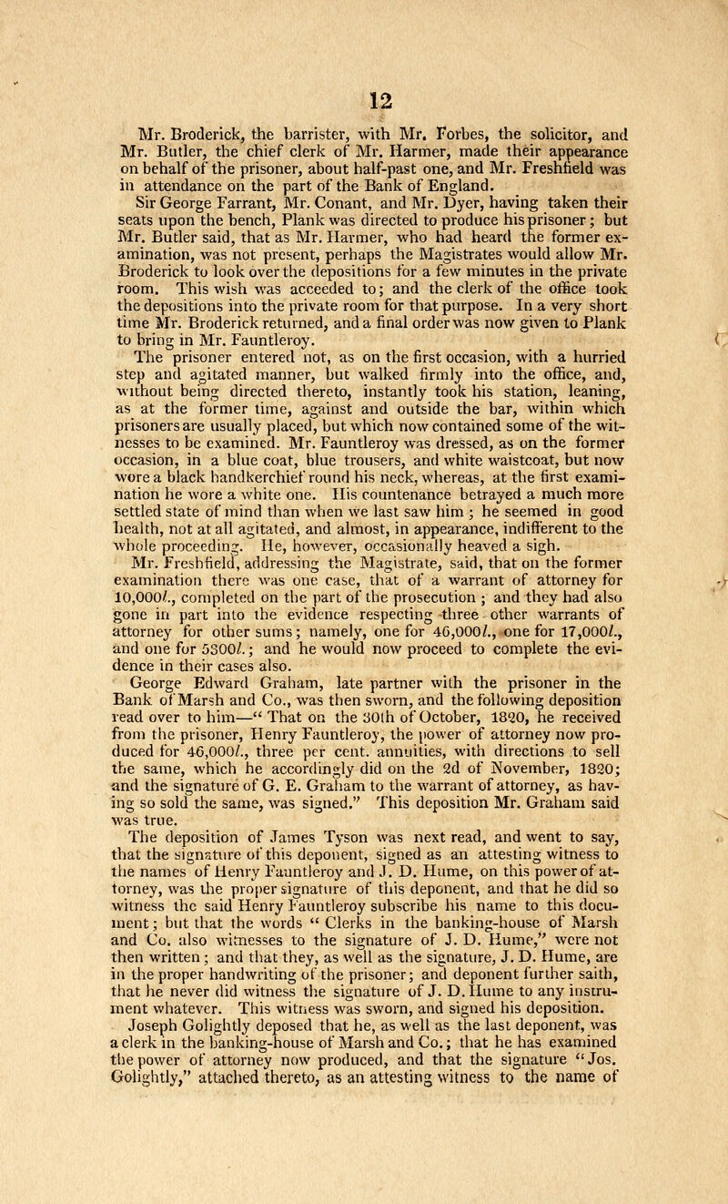 Mr. Broderick, the barrister, with Mr. Forbes, the solicitor, and Mr. Butler, the chief clerk of Mr. Harmer, made their appearance onbehalf of the prisoner, about half-past one, and Mr. Fresnheld was in attendance on the part of the Bank of England. Sir George Farrant, Mr. Conant, and Mr. Dyer, having taken their seats upon the bench, Plank was directed to produce his prisoner; but Mr. Butler said, that as Mr. Ilarmer, who had heard the former ex- amination, was not present, perhaps the Magistrates would allow Mr. Broderick to look over the depositions for a few minutes in the private room. This wish was acceeded to; and the clerk of the office took the depositions into the private room for that purpose. In a very short time Mr. Broderick returned, and a final order was now given to Plank to bring in Mr. Fauntleroy. The prisoner entered not, as on the first occasion, with a hurried step and agitated manner, but walked firmly into the oflfice, and, without being directed thereto, instantly took his station, leaning, as at the former time, against and outside the bar, within which prisoners are usually placed, but which now contained some of the wit- nesses to be examined. Mr. Fauntleroy was dressed, as on the former occasion, in a blue coat, blue trousers, and white waistcoat, but now wore a black handkerchief round his neck, whereas, at the first exami- nation he wore a white one. His countenance betrayed a much more settled state of mind than when we last saw liim ; he seemed in good health, not at all agitated, and almost, in appearance, indifferent to the whole proceeding. He, however, occasionally heaved a sigh. Mr. Fresbtield, addressing the Magistrate, said, that on the former examination there was one case, that of a warrant of attorney for 10,000/., completed on the part of the prosecution ; and they had also gone in part into the evidence respecting -three other warrants of attorney for other sums; namely, one for 40,000/., one for 17,000/., and one for 5300/.; and he would now proceed to complete the evi- dence in their cases also. George Edward Graham, late partner with the prisoner in the Bank, of Marsh and Co., was then sworn, and the following deposition read over to him— That on the iiOlh of October, 1820, he received from the prisoner, Henry Fauntleroy, the power of attorney now pro- duced for 46,000/., three per cent, annuities, with directions to sell the same, which he accordingly did on the 2d of November, 1820; and the signature of G. E. Graham to the warrant of attorney, as hav- ing so sold the same, was signed. This deposition Mr. Graham said was true. The deposition of James Tyson was next read, and went to say, that the signature of this deponent, signed as an attesting witness to the names of Henry Fauntleroy and J. D. Hume, on this power of at- torney, was ihe proper signature of this deponent, and that he did so witness the said Henry P'auntleroy subscribe his name to this docu- ment ; but that the words  Clerks in the banking-house of Marsh and Co. also witnesses to the signature of J. D. Hume, were not then written; and that they, as well as the signature, J. D. Hume, are in the proper handwriting of the prisoner; and deponent further saith, that he never did witness th.e signature of J. D.Hume to any instru- ment whatever. This witness was sworn, and signed his deposition, Joseph Golightly deposed that he, as well as the last deponent, was a clerk in the banking-house of Marsh and Co.; that he has examined the power of attorney now produced, and that the signature Jos. Golightly, attached thereto, as an attesting witness to the name of