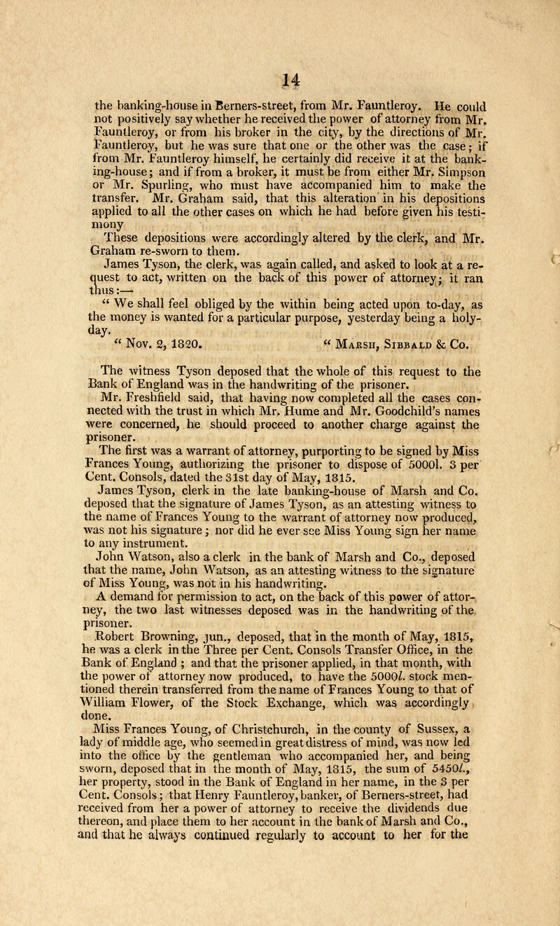 H the banking-house in Berners-street, from Mr. Fauntleroy. He could not positively say whether he received the power of attorney from Mr. Fauntleroy, or from his broker in the city, by the directions of Mr. Fauntleray, but he was sure that one or the other was the case; if from Mr. fauntleroy himself, he certainly did receive it at the bank- ing-house; and if from a broker, it must be from either Mr. Simpson or Mr. Spurling, who must have accompanied him to make the ti-ansfer. Mr. Graham said, that this alteration in his depositions applied to all the other cases on which he had before given his testi- mony These depositions were accordingly altered by the clerk, and Mr. Graham re-sworn to them. James Tyson, the clerk, was again called, and asked to look at a re- Siest to act, written on the back of this power of attorney j it ran us:—  We shall feel obliged by the within being acted upon to-day, as the money is wanted for a particular purpose, yesterday being a holy- day.  Nov. 2, 1820. « Marsh, Sibbald & Co. The witness Tyson deposed that the whole of this request to the Bank of England was in the handw^riting of the prisoner. Mr. Freshfield said, that having now completed ail the cases con- nected with the trust in which Mr, Hume and Mr. Goodchild's names were concerned, he should proceed to another charge against the prisoner. The first was a warrant of attorney, purporting to be signed by Miss Frances Young, authorizing the prisoner to dispose of 50001. 3 per Cent. Consols,dated the 31st day of May, 1815. James Tyson, clerk in the late banking-house of Marsh and Co. deposed that the signature of James Tyson, as an attesting witness to the name of Frances Young to the warrant of attorney now produced, was not his signature; nor did he ever see Miss Young sign her name to any instrument. John Watson, also a clerk in the bank of Marsh and Co., deposed that the name, John Watson, as an attesting witness to the signature of Miss Young, was not in his handwriting. A demand for permission to act, on the back of this power of attor- ney, the two last witnesses deposed was in the handwriting of the prisoner. .Robert Browning, jun., deposed, that in the month of May, 1815, he was a clerk in the Three per Cent. Consols Transfer Office, in the Bank of England ; and that the prisoner applied, in that month, with the power ol attorney now produced, to have the 5000^. stock men- tioned therein transferred from the name of Frances Young to that of William Flower, of the Stock Exchange, which was accordingly > done. Miss Frances Young, of Christchurch, in the county of Sussex, a lady of middle age, who seemed in great distress of mind, was now led into the office by the gentleman who accompanied her, and being sworn, deposed that in the month of May, 1315, the sum of 5450A, her property, stood in the Bank of England in her name, in the 3 per Cent. Consols; that Henry Fauntleroy,banker, of Berners-street, had received from her a power of attorney to receive the dividends due thereon, and place them to her account in the bank of Marsh and Co., and that he always continued regularly to account to her for the