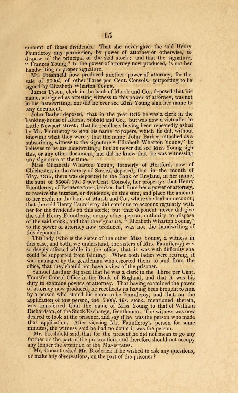 amount of those dividends. That she never gave the said Henry Fauntleroy any permission, by power of attorney or otherwise, to dispose of the principal of the said stock; and that the signature, *' Frances Young, to the power of attorney now produced, is not her handwriting or proper signature. Mr. Freshtield now produced another power of attorney, for the sale of 5000Z. of other Three per Cent. Consols, purporting to be? signed by Elizabeth Wharton Young. James Tyson, clerk in the bank of Marsh and Co., deposed that his name, as signed as attesting witness to this power of attorney, was not in his handwriting, nor did he ever see Miss Young sign her name tu any document. John Barber deposed, that in the year 1815 he was a clerk in the banking-house of Marsh, Sibbald and Co., but was now a victualler in Little Newport-street; that he recollects having been repeatedly asked by Mr. Fauntleroy to sign his name to papers, which he did, witliout knowing what they were ; that the name John Barber, attached as a subscribing witness to the signature  Elizabeth Wharton Young, he believes to be his handwriting; but he never did see Miss Young sign this, or any other document, nor did he know that he was witnessing any signature at the time. Miss Ehzabeth Wharton Young, formerly of Hertford, now of Chichester, in the county of Sussex, deposed, that in the month of May, 1815, there was deposited in the Bank of England, in her name, t-he sum of 5308?. 19s. 3 per Cent. Consols, her property; that Henry Fauntleroy, of Berners-street, banker, had from her a power of attorney, to receive the interest, or dividends, on this sum, and place the amount to her credit in the bank of Marsh and Co., where she had an account; that the said Henry Fauntleroy did continue to account regularly with her for the dividends on this stock; but that deponent never did give the said Henry Fauntleroy, or any other person, authority to dispose of the said stock; and that the signature,  Elizabeth Wharton Young,'' to the power of attorney now produced, was not the handwriting of this deponent. This lady (who is the sister of the other Miss Young, a witness in this case, and both, we understand, the sisters of Mrs. Fauntleroy) was so deeply affected while in the otfice, that it was with difficulty she could be supported from fainting. When both ladies were retiring, it ■was managed by the gentleman who escorted them to and from the office, that they should not have a view of the prisoner. Samuel Lardner deposed that he was a clerk in the Three per Cent. Transfer Consol Office in the Bank of England, and that it was his duty to examine powers of attorney. That having examined the power of attorney now produced, he recollects its having been brought to him by a person who stated his name to be Fauntleroy, and that on the application of this person, the 5308?. 19.9. stock, mentioned therein, ■was transferred from the name of Miss Young to that of William Richardson, of the Stock Exchange, Gentleman. The witness ■was now desired to look at the prisoner, and say if he was the person who made that application. After viewing Mr. Fauntleroy's person for some minutes, the witness said he had no doubt it was the person. Mr. Freshfield said, that for the present he did not mean to go any farther on the part of the prosecution, and therefore should not occupy any longer the attention of the Magistrates. Mr. Conant asked Mr. Broderick if he wished to ask any questions, or make any observations, on the part of the prisoner ?