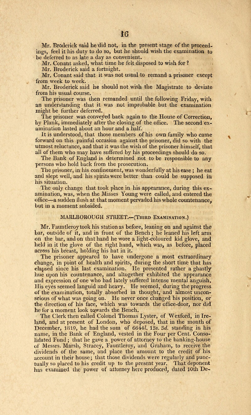 Mr. Broderick said he 'did not, in the present stage of the proceed- ings, feel it his duty to do so, but he should wish the examination to be deferred to as late a day as convenient. Mr. Conant asked, what time he felt disposed to wish for ? Mr. Broderick said a fortnight. Mr. Conant said that it was not usual to remand a prisoner except from week to week. Mr. Broderick said he should not wish the Magistrate to deviate from his usual course. The prisoner was then remanded until the following Friday, with an understanding that it was not improbable but the examination might be further deferred. The prisoner was conveyed back again to the House of Correction, by Plank, immediately after the closing of the office. The second ex- amination lasted about an hour and a half. It is understood, that those members of his own family who came forward on this painful occasion against the prisoner, did so with the utmost reluctance, and that it was the wish of the prisoner himself, that all of them who may have suffered by his proceedings should do so. The Bank of England is determined not to be responsible to any persons who hold back from the prosecution. The prisoner, in his confinement, was wonderfully at his ease; he eat and slept well, and his spirits were better than could be supposed in his situation. The only change that took place in his appearance, during this ex- amination, was, when the Misses Young were called, and entered the office—a sudden flush at that moment pervaded his whole countenance, but in a moment subsided. MARLBOROUGH STREET.—(Third Examination.) Mr. Fauntleroy took his station as before, leaning on and against the har, outside of it, and in front of the Bench; he leaned his left arm on the bar, and on that hand he wore a light-coloured kid glove, and held in it the glove of the right hand, which was, as before, placed across his breast, holding his hat in it. The prisoner appeared to have undergone a most extraordinary change, in point of health and spirits, during the short time that has elapsed since his last examination. He presented rather a ghastly hue upon his countenance, and altogether exhibited the appearance and expression of one who had lately suffered intense mental anguish. His eyes seemed languid and heavy. He seemed, during the progress of the examination, totally absorbed in thought, and almost uncon- scious of what was going on. He never once changed his position, or the direction of his face, which was towards the office-door, nor did he for a moment look towards the Bench. The Clerk then called Colonel Thomas Lyster, of Wexford, in Ire- land, and at present of London, who deposed, that in the month of December, 1S19, he had the sum of 66447. 13s. 3c?. standing in his name, in the Bank of England, vested in the Four per Cent. Conso- lidated Fund ; that he gave a power of attorney to the banking-house of Messrs. Marsh, Stracey, Fauntleroy, and Graham, to receive the dividends of the same, and place the amount to the credit of his account in their house; that those dividends were regularly and punc- tually so placed to his credit up to the present year. That deponent has examined the power of attorney here produced, dated 10th De-