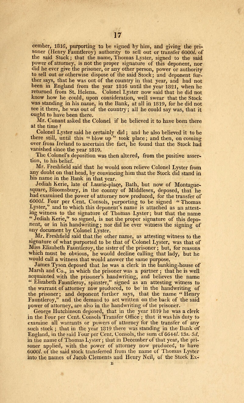 cember, 18IG, purporting to be signed by hiim, and giving the pri- soner (Henry Fauntleroy) autliority to sell out or transfer 6000/. of the said Stock; that the name, Thomas Lyster, signed to the said power of attorney, is not the proper signature of this deponent, nor did he ever give the prisoner, or any other person, power or authority to sell out or otherwise dispose of the said Stock; and deponent fur- ther says, that he was out of the country in that year, and had not been in England from the year 1816 until the year 1821, when he returned from St. Helena. Colonel Lyster now said that he did not know how he could, upon consideration, well swear that the Stock was standing in his name, in the Bank, at all in 1819, for he did not see it there, he was out of the country; all he could say was, that it ought to have been tliere. Mr. Conant asked the Colonel if he believed it to have been there at the time? Colonel Lyster said he certainly did ; and he also believed it to be there still, until this blowup took place; and then, oncoming over from Ireland to ascertain the fact, he found that the Stock had vanished since the year 1819. The Colonel's deposition was then altered, from the positive asser- tion, to his belief. Mr. Freshfield said that he would soon relieve Colonel Lyster from any doubt on that head, by convincing him that the Stock did stand in his name in the Bank in that year. Jediah Kerie, late of Laurie-place, Bath, but now of Montague- square, Bloomsbury, in the county of Middlesex, deposed, that he had examined the power of attorney now produced, for the transfer of 6000/. Four per Cent. Consols, purporting to be signed  Thomas Lyster, and to which this deponent's name is attached as an attest- ing witness to the signature of Thomas Lyster; but that the name  Jediah Kerie, so signed, is not the proper signature of this depo- nent, or in his handwriting; nor did he ever witness the signing of any document by Colonel Lyster. ^ Mr. Freshfield said that the other name, as attesting witness to the signature of what purported to be that of Colonel Lyster, was that of Miss Elizabeth Fauntleroy, the sister of the prisoner; but, for reasons which must be obvious, he would decline calhng that lady, but he would call a witness that would answer the same purpose. James Tyson deposed that he was a clerk in the banking-house of Marsh and Co., in which the prisoner was a partner ; that he is well acquainted with the prisoner's handwriting, and believes the name  Elizabeth Fauntleroy, spinster, signed as an attesting witness to the warrant of attorney now produced, to be in the handwriting of the prisoner; and deponent further says, that the name Henry Fauntleroy, and the demand to act written on the back of the said power of attorney, are also in the handwriting of tlie prisoner. George Hutchinson deposed, that in the year 1819 he was a clerk in the Four per Cent. Consols Transfer Office ; that it was his duty to examine all warrants or powers of attorney for the transfer of any such stock ; that in the year 1819 there was standing in the Bank of England, in the said Four per Cent. Consols, the sum cf 6644/. 13s. ?id. in the name cf Thomas Lyster; that in December of that year, the pri- soner applied, with the power of attorney now produced, to have 6000/. of the said stock transferred from the name of Thomas Lyster into the names of Jacob Clements and Henry Neil, of the Stock, Ex-