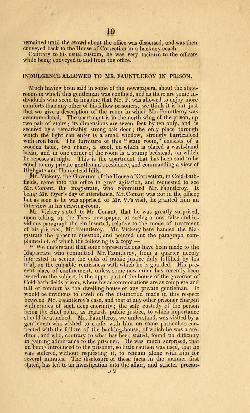 remained until the crowd about the office was dispersed, and was then conveyed back to the House of Correction in a hackney coach. Contrary to his usual custom, he was very taciturn to the officers while being conveyed to and from the office. INDULGENCE ALLOWED TO MR. FAUNTLEROY IN PRISON. Much having been said in some of the newspapers, about the state- rooms in which this gentleman was confined, and as there are some in- dividuals who seem to imagine that Mr. F. was allowed to enjoy more comforts than any other of his fellow prisoners, we think it is but just that we give a description of the room in which Mr. Fauntleroy was accommodated. The apartment is in the north wing of the prison, up two pair of stairs ; its dimensions are seven feet by ten only, and is secured by a remarkably strong oak door; the only place through which the light can enter is a small window, strongly barricadoed with iron bars. The furniture of this state room,, consists of a wooden table, two chairs, a stool, on which is placed a wash-hand basin, and in one corner of the room is a stump bedstead, on which he reposes at night. This is the apartment that has been said to be equal to any private gentleman's residence, and commanding a view of Highgate and Hampstead hills. Mr. Vickery, the Governor of the House of Correction, in Cold-bath- fields, came into the office in great agitation, and requested to see Mr. Conant, the magistrate, who committed Mr. Fauntleroy. It being Mr. Dyer's day of attendance, Mr. Conant was not in the office; but as soon as he was apprised of Mr. V.'s visit, he granted him an interview in his drawing-room. Mr. Vickery stated to Mr. Conant, that he was greatly surprised, upon taking up the Times newspaper, at seeing a most false and in- vidious paragraph therein inserted, relative to the mode of treatment of his prisoner, Mr. Fauntleroy. Mr. Vickery here handed the Ma- gistrate the paper in question, and pointed out the paragraph com- plained of, of which the following is a copy — We understand that some representations have been made to the Magistrate who committed Mr. Fauntleroy, from a quarter deeply interested in seeing the ends of public justice duly fulfilled by his trial, on the culpable remissness with which he is guarded. His pre- sent place of confinement, unless some new order has recently been issued on the subject, is the upper part of the house of the governor of Cold-bath-fields prison, where his accommodations are as complete and full of comfort as the dwelling-house of any private gentleman. It ■would be invidious to' dwell on the distinction made in this respect between Mr. Fauntleroy's case, and that of any other prisoner charged with crimes of such deep enormity; the safe custody of the person being the chief point, as regards public justice, to which importance should be attached. Mr. Fauntleroy, we understand, was visited by a gentleman who wished to confer with him on some particulars con- nected with the failure of the banking-house, of which he was a cre- ditor ; and who, contrary to what has been stated, found no difficulty in eaining admittance to the prisoner. He was much surprised, that on being introduced to the prisoner, so little caution was used, that he was suitered, without requesting it, to remain alone with him for several minutes. The disclosure of these facts in the manner first stated, has led to an investigation into the aft'air, and gtricter precaii-