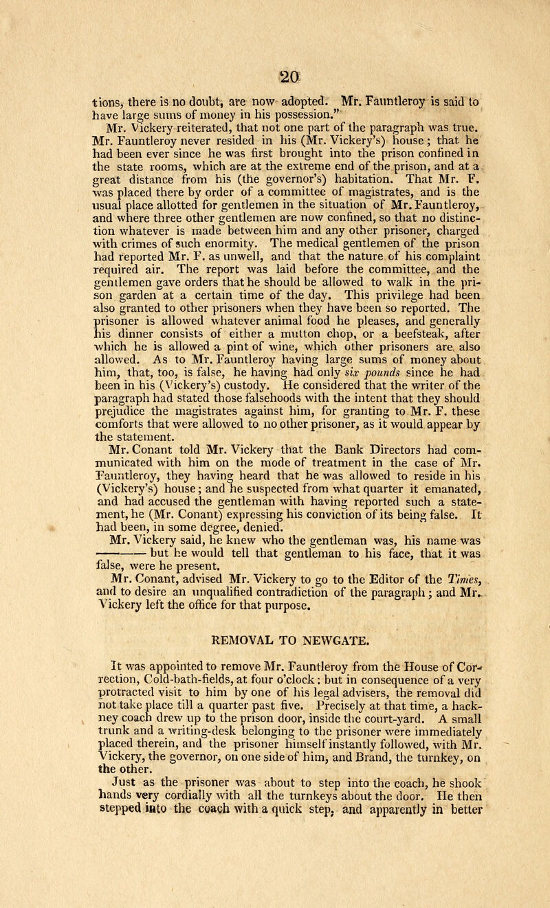 tions, there is no doubt, are now adopted. Mr. Fauntleroy is said to have large sums of money in his possession. Mr. Vickery reiterated, that not one part of the paragraph was true. Mr. Fauntleroy never resided in his (Mr. Vickery's) house; that he had been ever since he was first brought into the prison confined in the state rooms, which are at the extreme end of the prison, and at a great distance from his (the governor's) habitation. That Mr. F. was placed there by order of a committee of magistrates, and is the usual place allotted for gentlemen in the situation of Mr. Fauntleroy, and where three other gentlemen are now confined, so that no distinc- tion whatever is made between him and any other prisoner, charged with crimes of such enormity. The medical gentlemen of the prison had reported Mr. F. as unwell, and that the nature of his complaint required air. The report was laid before the committee, and the genilemen gave orders that he should be allowed to walk in the pri- son garden at a certain time of the day. This privilege had been also granted to other prisoners when they have been so reported. The prisoner is allowed whatever animal food he pleases, and generally his dinner consists of either a mutton chop, or a beefsteak, after which he is allowed a pint of wine, which other prisoners are, also allowed. As to Mr. Fauntleroy having large sums of money about him, that, too, is false, he having had only six pounds since he had been in his (Vickery's) custody. He considered that the writer of the paragraph had stated those falsehoods with the intent that they should prejudice the magistrates against him, for granting to Mr. F. these comforts that were allowed to no other prisoner, as it would appear by the statement. Mr. Conant told Mr. Vickery that the Bank Directors had com- municated with him on the mode of treatment in the case of Mr. Fauntleroy, they having heard that he was allowed to reside in his (Vickery's) house; and ne suspected from what quarter it emanated, and had accused the gentleman with having reported such a state- ment, he (Mr. Conant) expressing his conviction of its being false. It had been, in some degree, denied. Mr. Vickery said, he knew who the gentleman was, his name was but he would tell that gentleman to his face, that it was false, were he present. Mr, Conant, advised Mr. Vickery to go to the Editor of the Times, and to desire an unqualified contradiction of the paragraph; and Mr^ Vickery left the office for that purpose. REMOVAL TO NEWGATE. It was appointed to remove Mr. Fauntleroy fi-om the House of Cor rection, Cold-bath-fields, at four o'clock: but in consequence of a very protracted visit to him by one of his legal advisers, the removal did hot take place till a quarter past five. Precisely at that time, a hack- ney coach drew up to the prison door, inside the court-yard. A small trunk and a writing-desk belonging to the prisoner were immediately placed therein, and the prisoner himself instantly followed, with Mr. Vickery, the governor, on one side of him, and Brand, the turnkey, on the other. Just as the prisoner was about to step into the coach, he shook hands very cordially with all the turnkeys about the door. He then stepped into the coach with a quick step, and apparently in better