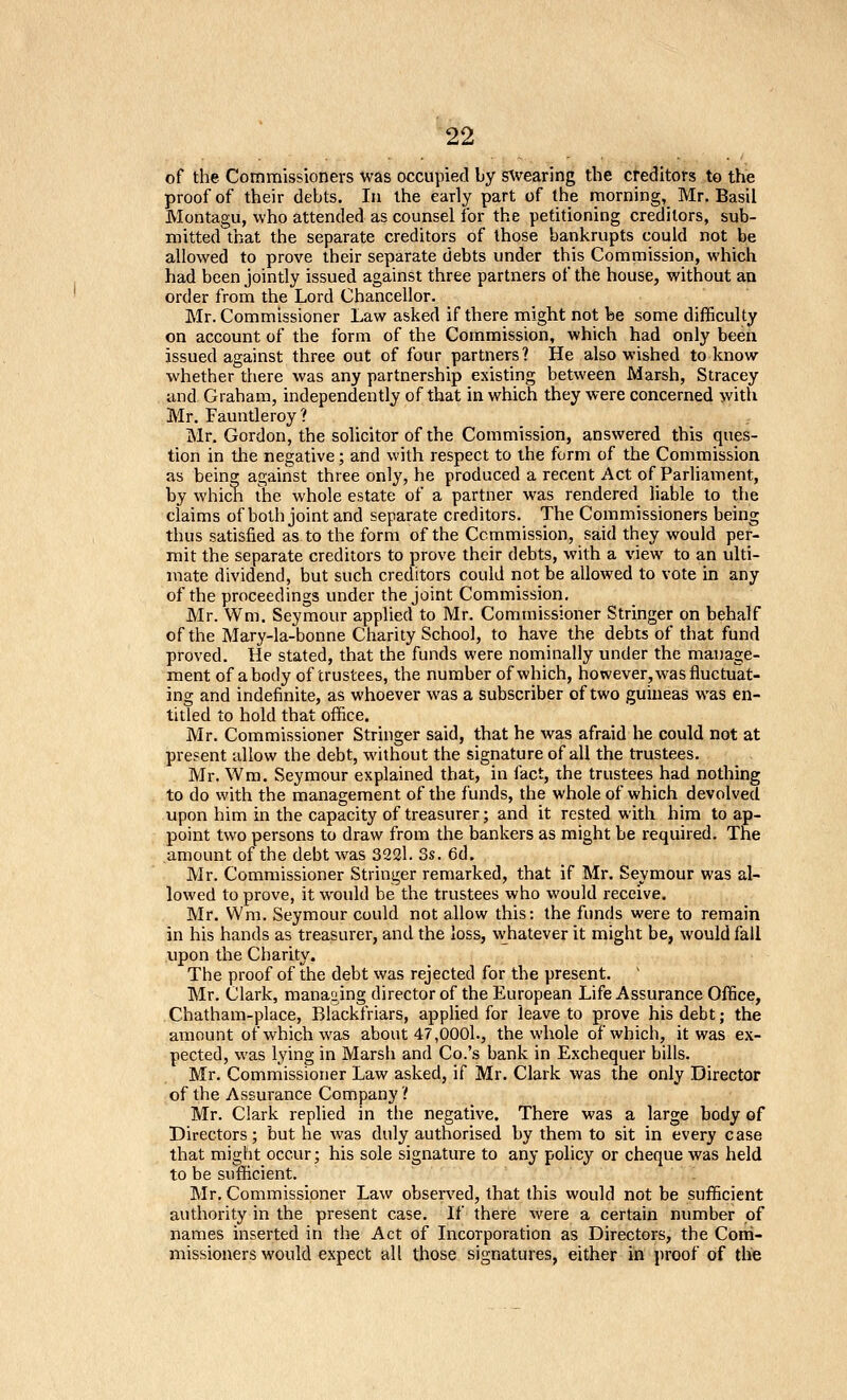 of the Commissioners was occupied by s^vearing the creditors to the proof of their debts. la the early part of the morning, Mr. Basil Montagu, who attended as counsel for the petitioning creditors, sub- mitted that the separate creditors of those bankrupts could not be allowed to prove their separate debts under this Commission, which had been jointly issued against three partners of the house, without an order from the Lord Chancellor. Mr. Commissioner Law asked if there might not be some difficulty on account of the form of the Commission, which had only been issued against three out of four partners? He also wished to know whether there was any partnership existing between Marsh, Stracey and Graham, independently of that in which they were concerned >vith Mr. Fauntleroy ? Mr. Gordon, the solicitor of the Commission, answered this (Ques- tion in the negative; and with respect to the form of the Commission as being against three only, he produced a recent Act of Parliament, by which the whole estate of a partner was rendered liable to the claims of both joint and separate creditors. The Commissioners being thus satisfied as to the form of the Commission, said they would per- mit the separate creditors to prove their debts, with a view to an ulti- mate dividend, but such creditors could not be allowed to vote in any of the proceedings under the joint Cominission. Mr. Wm. Seymour applied to Mr. Commissioner Stringer on behalf of the Mary-la-bonne Charity School, to have the debts of that fund proved. He stated, that the funds were nominally under the manage- ment of a body of trustees, the number of which, however, was fluctuat- ing and indefinite, as whoever was a subscriber of two guineas was en- titled to hold that office. Mr. Commissioner Stringer said, that he was afraid he could not at present allow the debt, without the signature of all the trustees. Mr. Wra. Seymour explained that, in fact, the trustees had nothing to do with the management of the funds, the whole of which devolved upon him in the capacity of treasurer; and it rested with him to ap- point two persons to draw from the bankers as might be required. The amount of the debt was 3221. 3s. 6d. Mr. Commissioner Stringer remarked, that if Mr. Seymour was al- lowed to prove, it would be the trustees who would receive. Mr. Wm. Seymour could not allow this; the funds were to remain in his hands as treasurer, and the loss, whatever it might be, would fall upon the Charity. The proof of the debt was rejected for the present. Mr. Clark, manao^ing director of the European Life Assurance Office, Chatham-place, Blackfriars, applied for leave to prove his debt; the amount of which was about 47,0001., the whole of which, it was ex- pected, was lying in Marsh and Co.'s bank in Exchequer bills. Mr. Commissioner Law asked, if Mr. Clark was the only Director of the Assurance Company? Mr. Clark replied in the negative. There was a large body of Directors; but he was duly authorised by them to sit in every case that migtit occur; his sole signature to any policy or cheque was held to be sufficient. Mr. Commissioner Law observed, that this would not be sufficient authority in the present case. If there were a certain number of names inserted in the Act of Incorporation as Directors, the Coni- missioners would expect all those signatures, either in proof of the