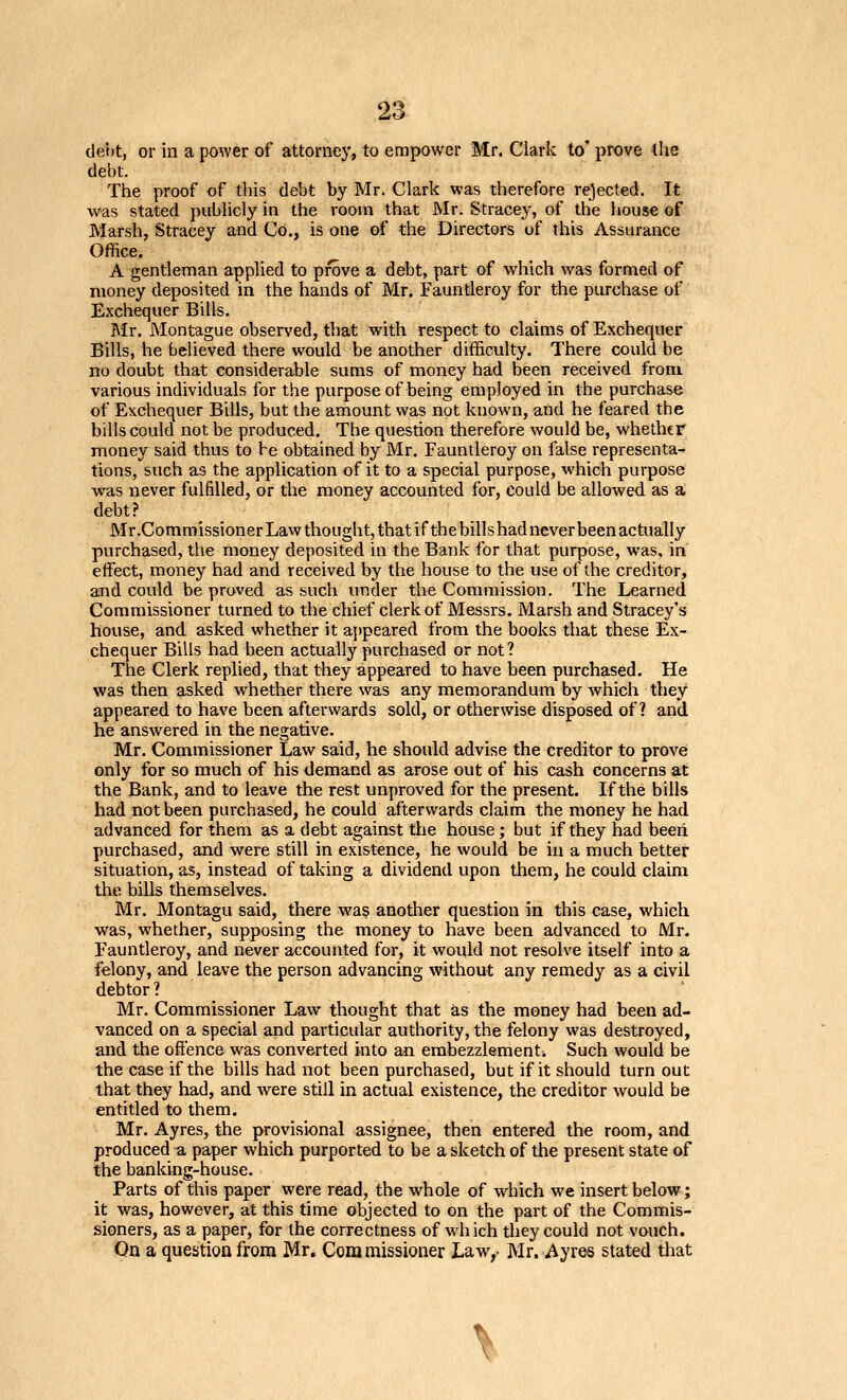 tle't»t, or in a power of attorney, to empower Mr. Clark to' prove the debt. The proof of this debt by Mr. Clark was therefore rejected. It was stated publicly in the room that Mr. Stracey, of the house of Marsh, Stracey and Co., is one of the Directors of this Assurance Office. A gentleman applied to prove a debt, part of which was formed of money deposited in the hands of Mr. Fauntleroy for the purchase of Exchequer Bills. Mr. Montague observed, that with respect to claims of Exchequer Bills, he believed there would be another difficulty. There could be no doubt that considerable sums of money had been received from various individuals for the purpose of being employed in the purchase of Exchequer Bills, but the amount was not known, and he feared the bills could not be produced. The question therefore would be, whethtf money said thus to be obtained by Mr, Fauntleroy on false representa- tions, such as the application of it to a special purpose, which purpose was never fulfilled, or the money accounted for, could be allowed as a debt.? Mr.Commissioner Law thought, that if the billshad never been actually purchased, the money deposited in the Bank for that purpose, was, in effect, money had and received by the house to the use of the creditor, and could be proved as such under the Commission. The Learned Commissioner turned to the chief clerk of Messrs. Marsh and Stracey's house, and asked whether it appeared from the books that these Ex- chequer Bills had been actually purchased or not? The Clerk replied, that they appeared to have been purchased. He was then asked whether there was any memorandum by which they appeared to have been afterwards sold, or otherwise disposed of? and he answered in the negative. Mr. Commissioner Law said, he should advise the creditor to provei only for so much of his demand as arose out of his cash concerns at the Bank, and to leave the rest unproved for the present. If the hills had not been purchased, he could afterwards claim the money he had advanced for them as a debt against the house; but if they had beeii purchased, and were still in existence, he would be in a much better situation, as, instead of taking a dividend upon them, he could claim the hills themselves. Mr. Montagu said, there was another question in this case, which was, whether, supposing the money to have been advanced to Mr. Fauntleroy, and never accounted for, it would not resolve itself into a felony, and leave the person advancing without any remedy as a civil debtor ? Mr. Commissioner Law thought that as the money had been ad- vanced on a special and particular authority, the felony was destroyed, and the offence was converted into an erabezzlementi Such would be the case if the bills had not been purchased, but if it should turn out that they had, and were still in actual existence, the creditor would be entitled to them. Mr. Ayres, the provisional assignee, then entered the room, and produced a paper which purported to be a sketch of the present state of the banking-house. Parts of this paper were read, the whole of which we insert below; it was, however, at this time objected to on the part of the Commis- sioners, as a paper, for the correctness of which tliey could not vouch. On a question from Mr. Commissioner Law,- Mr. Ayres stated that