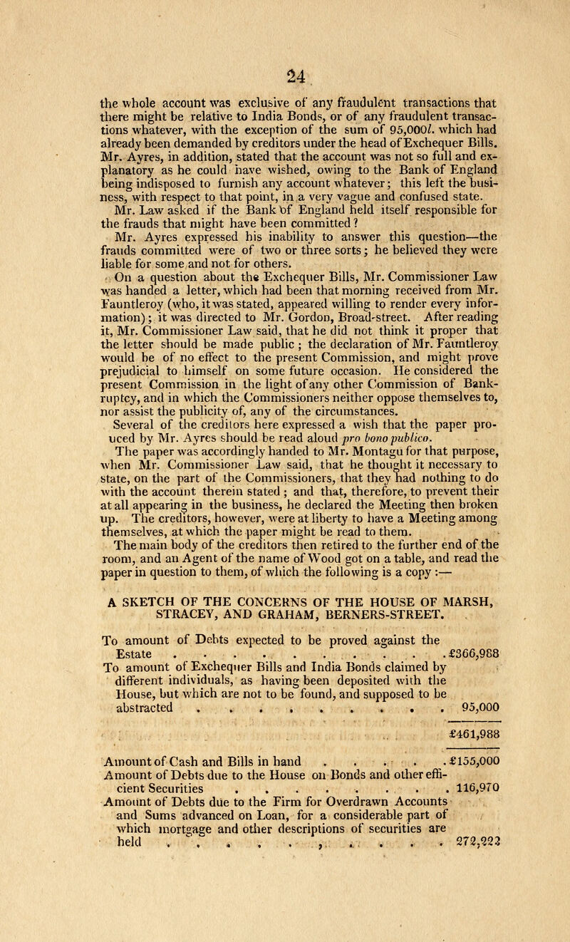 ^4 the whole account was exclusive of any fraudulent transactions that there might be relative to India Bonds, or of any fraudulent transac- tions whatever, with the exception of the sum of 95,000/. which had already been demanded by creditors under the head of Exchequer Bills. Mr. Ayres, in addition, stated that the account was not so full and ex- planatory as he could have wished, owing to the Bank of England being indisposed to furnish any account whatever; this left the busi- ness, with respect to that point, in,a very vague and confused state. Mr. Law asked if the Bank of England held itself responsible for the frauds that might have been committed ? Mr. Ayres expressed his inability to answer this question—the frauds committed were of two or three sorts; he believed they were liable for some and not for others, ' On a question about the Exchequer Bills, Mr. Commissioner Law was handed a letter, which had been that morning received from Mr. Eauntleroy (who, it was stated, appeared willing to render every infor- mation); it was directed to Mr. Gordon, Broad-street. After reading it, Mr. Commissioner Law said, that he did not think it proper that the letter should be made public ; the declaration of Mr. Fauntleroy would be of no effect to the present Commission, and might prove prejudicial to himself on some future occasion. He considered the present Commission in the light of any other Commission of Bank- ruptcy, and in which the Commissioners neither oppose themselves to, nor assist the publicity of, any of the circumstances. Several of the creditors here expressed a wish that the paper pro- uced by Mr. Ayres should be read aloud pro bono publico. The paper was accordingly handed to Mr. Montagu for that purpose, when Mr. Commissioner Law said, that he thought it necessary to state, on the part of the Commissioners, that they had nothing to do with the account therein stated ; and that, therefore, to prevent their at all appearing in the business, he declared the Meeting then broken up. The creditors, however, were at liberty to have a Meeting among themselves, at which the paper might be read to them. The main body of the creditors then retired to the further end of the room, and an Agent of the name of Wood got on a table, and read the paper in question to them, of which the following is a copy :— A SKETCH OF THE CONCERNS OF THE HOUSE OF MARSH, STRACEY, AND GRAHAM, BERNERS-STREET. To amount of Debts expected to be proved against the Estate . £366,988 To amoimt of Exchequer Bills and India Bonds claimed by different individuals, as having been deposited with the House, but v/hich are not to be found, and supposed to be abstracted 95,000 £461,988 Amount of Cash and Bills in hand . . . . .£155,000 Amount of Debts due to the House on Bonds and other effi- cient Securities . . . . . . . . 116,970 Amount of Debts due to the Firm for Overdrawn Accounts and Sums advanced on Loan, for a considerable part of which mortgage and other descriptions of securities are held . \ . . . , . . . . 272,223