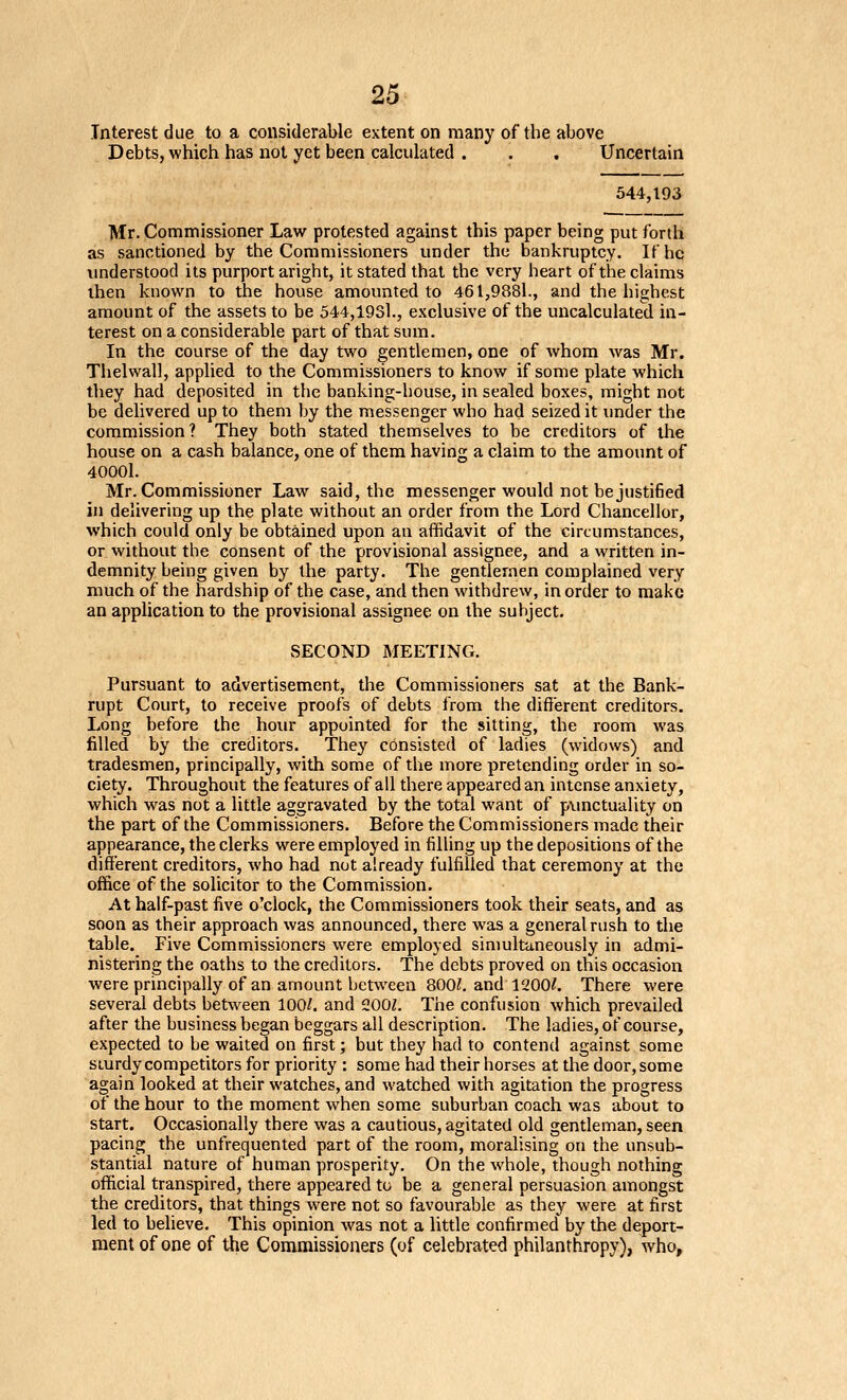 Interest due to a considerable extent on many of the above Debts, which has not yet been calculated . . . Uncertain 544,193 Mr. Commissioner Law protested against this paper being put forth as sanctioned by the Commissioners under the bankruptcy. If he imderstood its purport aright, it stated that the very heart of the claims then known to the house amounted to 461,9881., and the highest amount of the assets to be 544,1931., exclusive of the uncalculated in- terest on a considerable part of that sum. In the course of the day two gentlemen, one of whom was Mr. Thelwall, applied to the Commissioners to know if some plate which they had deposited in the banking-house, in sealed boxes, might not be delivered up to them by the messenger who had seized it imder the commission ? They both stated themselves to be creditors of the house on a cash balance, one of them having a claim to the amount of 40001. Mr. Commissioner Law said, the messenger would not be justified in delivering up the plate without an order from the Lord Chancellor, which could only be obtained upon an affidavit of the circumstances, or without the consent of the provisional assignee, and a written in- demnity being given by the party. The gentlemen complained very much of the hardship of the case, and then withdrew, in order to make an application to the provisional assignee on the subject. SECOND MEETING. Pursuant to advertisement, the Commissioners sat at the Bank- rupt Court, to receive proofs of debts from the different creditors. Long before the hour appointed for the sitting, the room was filled by the creditors. They consisted of ladies (widows) and tradesmen, principally, with some of the more pretending order in so- ciety. Throughout the features of all there appeared an intense anxiety, which was not a little aggravated by the total want of pxmctuality on the part of the Commissioners. Before the Commissioners made their appearance, the clerks were employed in filling up the depositions of the different creditors, who had not already fulfilled that ceremony at the office of the solicitor to the Commission. At half-past five o'clock, the Commissioners took their seats, and as soon as their approach was announced, there was a general rush to the table. Five Commissioners were employed simultaneously in admi- nistering the oaths to the creditors. The debts proved on this occasion were principally of an amount between 800Z, and 1200?. There were several debts between 100/. and 200L The confusion which prevailed after the business began beggars all description. The ladies, of course, expected to be waited on first; but they had to contend against some sturdy competitors for priority : some had their horses at the door, some again looked at their watches, and watched with agitation the progress of the hour to the moment when some suburban coach was about to start. Occasionally there was a cautious, agitated old gentleman, seen pacing the unfrequented part of the room, moralising on the unsub- stantial nature of human prosperity. On the whole, though nothing official transpired, there appeared to be a general persuasion amongst the creditors, that things were not so favourable as they were at first led to believe. This opinion was not a little confirmed by the deport- ment of one of the Commissioners (of celebrated philanthropy), who.