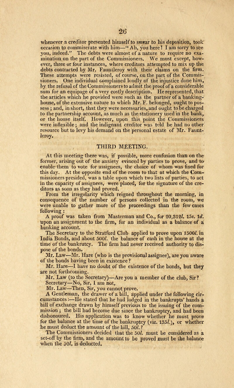 whenever a creditor presented himself to swear to his deposition, took occasion to commiserate with him— Ah, you here! I am sorry to see you, indeed. The debts were almost of a nature to require no exa- mination on the part of the Commissioners. We must except, how- ever, three or four instances, where creditors attempted to mix up the debts contracted by Mr. Fauntleroy with their claims on the firm. These attempts were resisted, of course, on the part of the Commis- sioners. One individual complained loudly of the injustice done him, by the refusal of the Commissioners to admit the proof of a considerable sum for an equipage of a very costly description. He represented, that the articles which he provided were such as the partner of a banking- house, of the extensive nature to which Mr. F. belonged, ought to pos- sess ; and, in short, that they were necessaries, and ought to be charged to the partnership account, as much as the stationery used in the bank, or the house itself. However, upon this point the Commissioners were inflexible; and the indignant creditor was told he had no other resource but to levy his demand on the personal estate of Mr. Faunt- ieroy. THIRD MEETING. At this meeting there was, if possible, more confusion than on the former, arising out of the anxiety evinced by parties to prove, and to enable them to vote for assignees, the choice of whom was fixed for this day. At the opposite end of the room to that at which the Com- missioners presided, was a table upon which two lists of parties, to act in the capacity of assignees, were placed, for the signature of the cre- ditors as soon as they had proved. From the irregularity which reigned throughout the morning, in consequence of the number of persons collected in the room, we were unable to gather more of the proceedings than the few cases following : A proof was taken from Masterman and Co., for 20,312/. 15s, Id. upon an assignment to the firm, for an individual as a balance of a banking account. The Secretary to the Stratford Club applied to prove upon 1500Z. in India Bonds, and about 500/. the balance of cash in the house at the time of the bankrutcy. The firm had never received authority to dis- pose of the bonds. Mr. Law—Mr. Hare (who is the provisional assignee), are you aware of the bonds having been in existence ? Mr. Hare—I have no doubt of the existence of the bonds, but they are not forthcoming. Mr. Law (to the Secretary)—Are you a member of the club, Sir? Secretary—No, Sir, 1 am not, Mr. Law—Then, Sir, you cannot prove. A Gentleman, the drawer of a bill, applied under the following cir- cumstances :—He stated that he had lodged in the bankrupts' hands a bill of exchange drawn by himself previous to the issuing of the com- mission ; the bill had become due since the bankruptcy, and had been dishonoured. His application was to know whether he must prove for the balance at the time of the bankruptcy (viz. 135/.), or whether he must deduct the amount of the bill, 50/. ? The Commissioners decided that tlie 50/. must be considered as a set-off by the firm, and the amount to be proved must be the balance when the 50/, is deducted.