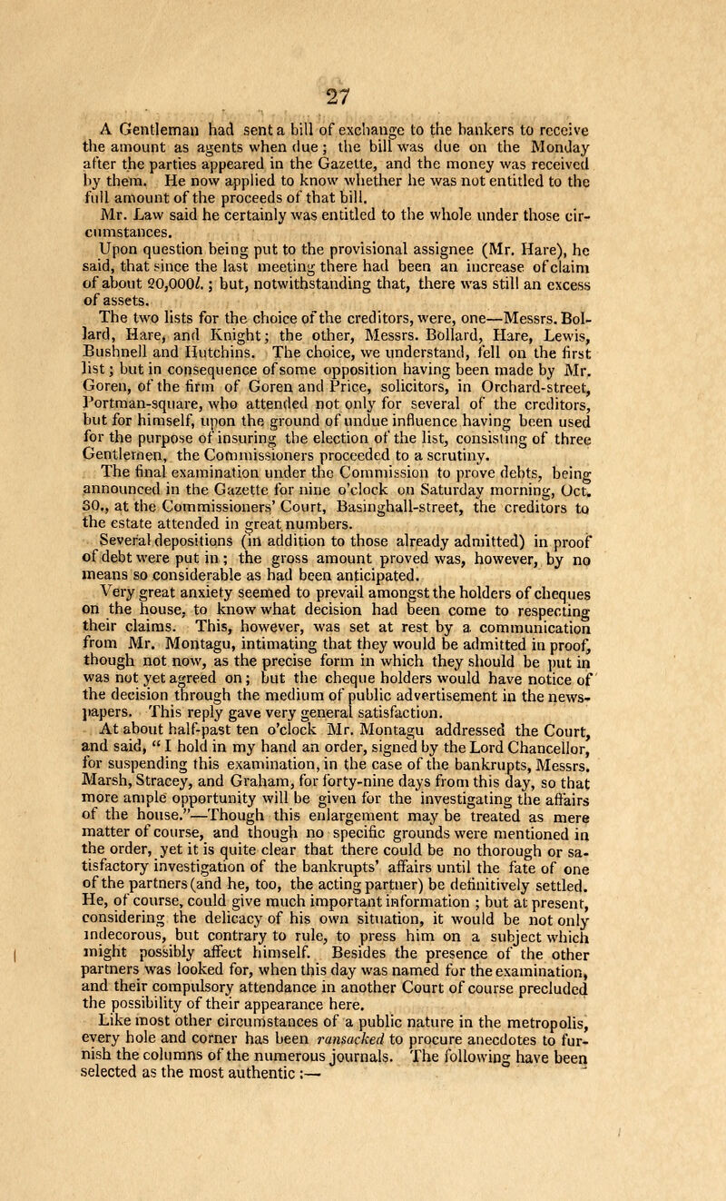 A Gentleman had sent a bill of excliauge to the bankers to receive the amount as agents when due; the bill was due on the Monday after the parties appeared in the Gazette, and the money was received by them. He now applied to know whether he was not entitled to the full amount of the proceeds of that bill. Mr. Law said he certainly was entitled to the whole under those cir- cinnstances. Upon question being put to the provisional assignee (Mr. Hare), he said, that since the last meeting there had been an increase of claim of about 20,000/.; but, notwithstanding that, there was still an excess of assets. The two lists for the choice of the creditors, were, one—Messrs. Bol- lard, Hare, and Knight; the other, Messrs. Bollard, Hare, Lewis, Bushnell and Hutchins. The choice, we understand, fell on the first list; but in consequence of some opposition having been made by Mr. Goren, of the firm of Goren and Price, solicitors, in Orchard-street, Portman-square, who attended not only for several of the creditors, but for himself, upon the ground of undue influence having been used for the purpose of insuring the election of the list, consisting of three Gentlemen, the Commissioners proceeded to a scrutiny. The final examination under the Commission to prove debts, being announced in the Gazette for nine o'clock on Saturday morning, Oct. SO., at the Commissioners' Court, Basinghall-street, the creditors to the estate attended in great numbers. Severaldepositions (m addition to those already admitted) in proof of debt were put in ; the gross amount proved was, however, by no means so considerable as had been anticipated. Very great anxiety seemed to prevail amongst the holders of cheques on the house, to know what decision had been come to respecting their claims. This, however, was set at rest by a communication from Mr. Montagu, intimating that they would be admitted in proof, though not now, as the precise form in which they should be ])ut in was not yet agreed on; but the cheque holders would have notice of the decision through the medium of public advertisement in the news- l)apers. This reply gave very general satisfaction. At about half-past ten o'clock Mr. Montagu addressed the Court, and said,  I hold in my hand an order, signed by the Lord Chancellor, for suspending this examination, in the case of the bankrupts, Messrs. Marsh, Stracey, and Graham, for forty-nine days from this day, so that more ample opportunity will be given for the investigating the affairs of the house.—Though this enlargement may be treated as mere matter of course, and though no specific grounds were mentioned in the order, yet it is quite clear that there could be no thorough or sa- tisfactory investigation of the bankrupts' affairs until the fate of one of the partners (and he, too, the acting partner) be definitively settled. He, of course, could give much important information ; but at present, considering the delicacy of his own situation, it would be not only mdecorous, but contrary to rule, to press him on a subject which might possibly affect himself. Besides the presence of the other partners was looked for, when this day was named for the examination, and their compulsory attendance in another Court of course precluded the possibility of their appearance here. Like most other circumstances of a public nature in the metropolis, every hole and corner has been ransacked to procure anecdotes to fur- nish the columns of the numerous journals. The following have been selected as the most authentic ;—