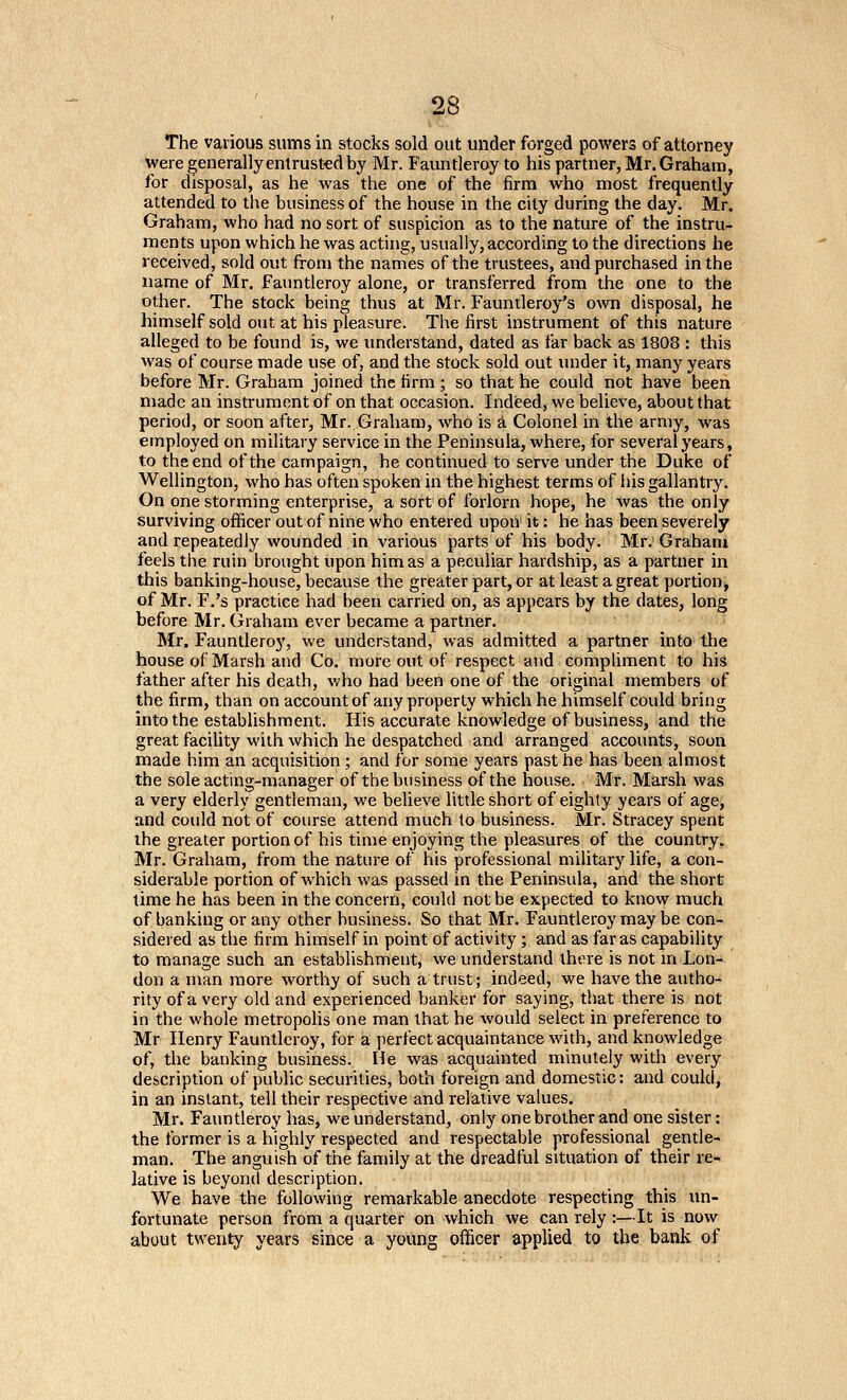The various sums in stocks sold out under forged powers of attorney were generally entrusted by Mr. Fauntleroy to his partner, Mr. Graham, for disposal, as he was the one of the firm who most frequently attended to the business of the house in the city during the day. Mr. Graham, who had no sort of suspicion as to the nature of the instru- ments upon which he was acting, usually, according to the directions he received, sold out from the names of the trustees, and purchased in the name of Mr. Fauntleroy alone, or transferred from the one to the other. The stock being thus at Mr. Fauntleroy's own disposal, he himself .sold out at his pleasure. The first instrument of this nature alleged to be found is, we understand, dated as far back as 1808 : this was of course made use of, and the stock sold out under it, many years before Mr. Graham joined the firm ; so that he could not have been made an instrument of on that occasion. Indieed, we believe, about that period, or soon after, Mr. Graham, who is a Colonel in the army, was employed on military service in the Peninsula, where, for several years, to the end of the campaign, he continued to serve under the Duke of Wellington, who has often spoken in the highest terms of his gallantry. On one storming enterprise, a sort of forlorn hope, he was the only surviving oflftcer out of nine who entered upon it: he has been severely and repeatedly wounded in various parts of his body. Mr. Grahanj feels the ruin brought upon him as a peculiar hardship, as a partner in this banking-house, because the greater part, or at least a great portion, of Mr. F.'s practice had been carried on, as appears by the dates, long before Mr. Graham ever became a partner. Mr. Fauntleroy, we understand, was admitted a partner into the house of Marsh and Co. more out of respect and compliment to his father after his death, who had been one of the original members of the firm, than on account of any property which he himself could bring into the establishment. His accurate knowledge of business, and the great facility with which he despatched and arranged accounts, soon made him an acquisition; and for some years past he has been almost the sole acting-manager of the business of the house. Mr. Marsh was a very elderly gentleman, we believe little short of eighty years of age, and could not of course attend much to business. Mr. Stracey spent the greater portion of his time enjoying the pleasures of the country. Mr. Graham, from the nature of his professional military life, a con- siderable portion of which was passed in the Peninsula, and the short time he has been in the concern, could not be expected to know much of banking or any other business. So that Mr. Fauntleroy may be con- sidered as the firm himself in point of activity; and as far as capability to manage such an establishment, we understand there is not m Lon- don a man more worthy of such a trust; indeed, we have the autho- rity of a very old and experienced banker for saying, that there is not in the whole metropolis one man that he would select in preference to Mr Henry Fauntleroy, for a perfect acquaintance with, and knowledge of, the banking business. He was acquainted minutely with every description of public securities, both foreign and domestic: and could, in an instant, tell their respective and relative values. Mr. Fauntleroy has, we understand, only one brother and one sister: the former is a highly respected and respectable professional gentle- man. The anguish of the family at the dreadful situation of their re- lative is beyond description. We have the following remarkable anecdote respecting this im- fortunate person from a quarter on which we can rely :—It is now about twenty years since a young officer applied to the bank of