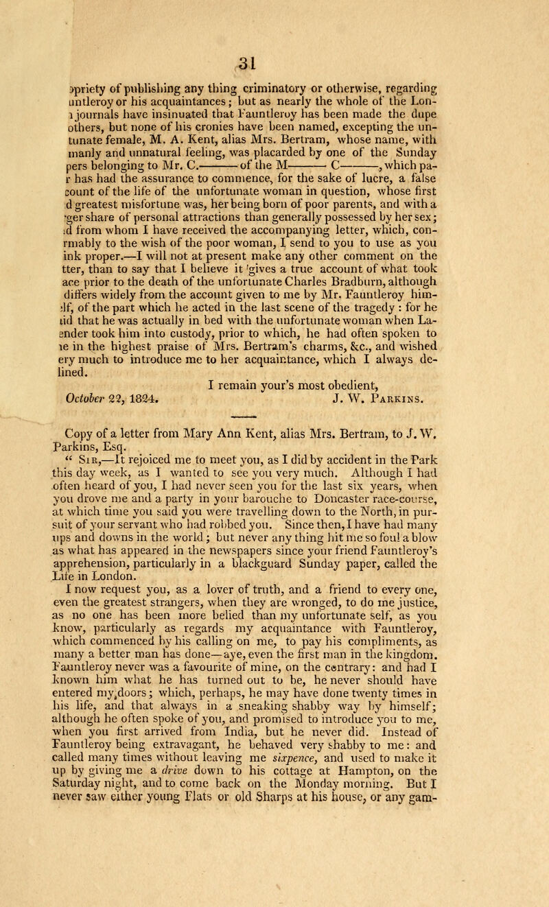 r3l >priety of publishing any thing criminatory or otherwise, regarding Lintleroyor his acquaintances; but as nearly the whole of the Lon- 1 journals have insinuated that I'auntleroy has been made the dupe others, but none of his cronies have been named, excepting the un- tunate female, M. A. Kent, alias Mrs. Bertram, whose name, with manly and unnatural feeling, was placarded by one of the Sunday pers belonging to Mr. C. of the M C , which pa- r has had the assurance to commence, for the sake of lucre, a false count of the life of the unfortunate woman in question, whose first d greatest misfortune was, her being born of poor parents, and with a -ger share of personal attractions than generally possessed by her sex; id from whom I have received the accompanying letter, which, con- rmably to the wish of the poor woman, I send to you to use as you ink proper.—I will not at present make any other comment on the tter, than to say that I believe it 'gives a true account of what took ace prior to the death of the unfortunate Charles Bradburn, although differs widely from the account given to me by Mr. Fauntleroy him- ;lf, of the part which he acted in the last scene of the tragedy : for he lid that he was actually in bed with the unfortunate woman when La- ender took him into custody, prior to which, he had often spoken to le in the highest praise of Mrs. Bertram's charms, &c., and wished ery much to introduce me to her acquaintance, which I always de- lined. I remain your's most obedient, October 22, 1824. J. W. Parkins. Copy of a letter from Mary Ann Kent, alias Mrs. Bertram, to J. W. Parkins, Esq.  Sir,—It rejoiced me to meet you, as I did by accident in the Park this day week, as I wanted to see you very much. Although I had often heard of you, I had never seen you for the last six years, when you drove me and a party in your barouche to Doncaster race-coi;rse, at which time you said you were travelling down to the North, in pur- suit of your servant who had rolibedyou. Since then, I have had many ups and downs irr the world ; but never any thing hit me so foul a blow as what has appeared in the newspapers since your friend Fauntleroy's apprehension, particularly in a blackguard Sunday paper, called the Life in London. I now request you, as a lover of truth, and a friend to every one, even the greatest strangers, when they are wronged, to do me justice, as no one has been more belied than my unfortunate self, as you know% particularly as regards my acquaintance with Fauntleroy, which commenced by his calling on me, to pay his compliments, as many a better man has done—aye, even the first man in the kingdom. Fauntleroy never was a favourite of mine, on the centrarj': and had I known him what he has turned out to be, he never should have entered my.doors; which, perhaps, he may have done twenty times in his life, and that always in a sneaking shabby way by himself; although he often spoke of you, and promised to introduce you to me, when you first arrived from India, but he never did. Instead of Fauntleroy being extravagant, he behaved very shabby to me: and called many times without leaving me sixpence, and used to make it up by giving me a chive down to his cottage at Hampton, on the Saturday night, and to come back on the Monday morning. But I never saw either young Flats or old Sharps at his house, or any gara-