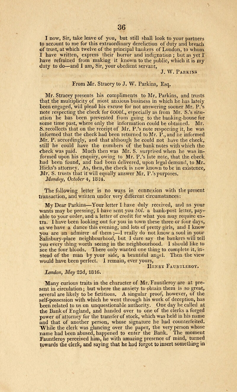 I now, Sir, take leave of you, but still shall look to your partners to account to me for this extraordinary dereliction of duty and breach of trust, at which twelve of the principal bankers of London, to whom I have written, express their horror and indignation ; but as yet I have refrained from making it known to the public, which it is my duty to do—and I am, Sir, your obedient servant, J. W. Pakkins From Mr. Stracey to J. W. Parkins, Esq. Mr. Stracey presents his compliments to Mr. Parkins, and trusts that the multiplicity of rriost anxious business in which he has lately been engaged, will plead his excuse for not answering sooner Mr. P.'s note respecting the check for 6000/., especially as from Mr. S.'s situ- ation he has been prevented from going to the banking-house for some time past, where only the information could be obtained. Mr. S. recollects that on the receipt of Mr. P.'s note respecting it, he was informed that the check had been returned to Mr. P., and he informed Mr. P. accordingly, and that although he could not have the check, still he could have the numbers of the bank notes with which the check was paid. Much then was Mr. S. surprised when he was in- formed upon his enquiry, owing to Mr. P.'s late note, that the check had been found, and had been delivered, upon legal demand, to Mr. Hicks's attorney. As, then, the check is now known to be in existence, Mr. S. trusts that it will equally answer Mr, P.'s purposes. Monday, October'i, 18^4. The following letter is no ways in connexion with the present transaction, and written under very different circumstances: My Dear Parkins—Your letter I have duly received, and as youF wants may be pressing, I have sent you 50/. a bank-post letter, pay- able to your order, and a letter of credit for what you may require ex- tra. I have been looking out for you in town these three or four days, as we have a dance this evening, and lots of pretty girls, and I know you are an admirer of them ;—I really do not know a soul in your Salisbviry-place neighbourhood, but I dare say the bankers will tell you every thing worth seeing in the neighbourhood. I should like to see the four bloods. There only wanted one thing to complete it, in- stead of the man by your side, a beautiful angtl. Then the view would have been perfect. 1 remain, ever yours, Henry Fauntleroy. London, May 23d, 1816. Many curious traits in the character of Mr. Fauntleroy are at pre- sent in circulation; but where the anxiety to obtain them is so great, several are likely to be fictitious. A singular proof, however, of the self-possession with which he went through his work of deception, has been related to us on unquestionable authority. One day he called at the Bank of England, and handed over to one of the clerks a forged power of attorney for the transfer of stock, which was held in his name and that of another person, whose signature he had counterfeited. While the clerk was glancing over the paper, the very person whose name had been abused, happened to enter the Bank. The moment Fauntleroy perceived him, he with amazing presence of mind, turned towards the clerk, and saying that he had forgot to insert something in