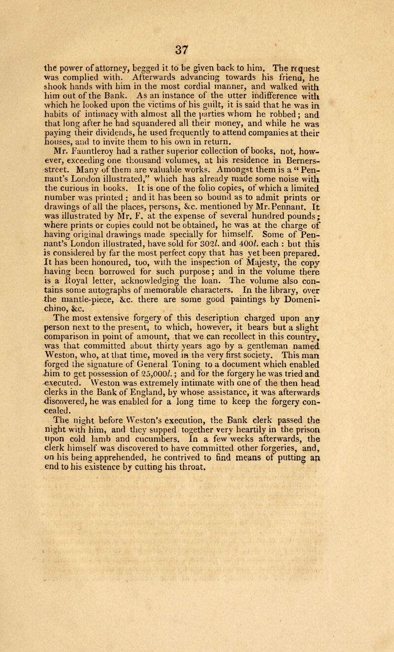 the power of attorney, begged it to be given back to him. The request was comphed with. Afterwards advancing towards his friend, he shook hands with him in the most cordial manner, and walked with him out of the Bank. As an instance of the utter indifference with which he looked upon the victims of his guilt, it is said that he was in. habits of intimacy with almost all the jcdrties whom he robbed ; and. that long after he had squandered all their money, and while he was Eaying iheir dividends, he used frequently to attend companies at their ouses, and to invite them to his own in return. Mr. Fauntleroy had a rather superior collection of books, not, how- ever, exceeding one thousand volumes, at his residence in Berners- street. Many of them are valuable works. Amongst them is a Pen- nant's London illustrated, which has already made some noise with the curious in books. It is one of the folio copies, of which a limited number was printed ; and it has been so bound as to admit prints or drawings of all the places, persons, &c. mentioned by Mr. Pennant. It was illustrated by Mr. F. at the expense of several hundred pounds; where prints or copies could not be obtained, he was at the charge of having original drawings made specially for himself. Some of Pen- nant's London illustrated, have sold for 302/. and 400/. each : but this is considered by far the most perfect copy that has yet been prepared. It has been honoured, too, wiih the inspecrion of Majesty, the copy having been borrowed for such purpose; and in the volume there is a lioyal letter, acknowledging the loan. The volume also con- tains some autographs of memorable characters. In the library, over the mantle-piece, &c. there are some good paintings by Domeni- chjno, &c. The most extensive forgery of this description charged upon any person next to the present, to which, however, it bears but a slight comparison in point of amount, that we can recollect in this country, was that committed about thirty years ago by a gentleman named Weston, who, at lliat time, moved in the very first society. This man forged the signature of General Toning to a document which enabled him to get possession of 25,000/.; and for the forgery he was tried and -executed. Weston was extremely intimate with one of the then head clerks in the Bank of England, by whose assistance, it was afterwards discovered, he was enabled for a long time to keep the forgery con- cealed. The night before Weston's execution, the Bank clerk passed the night with him, and they supped together very heartily in the prison upon cold lamb and cucumbers. In a few weeks afterwards, the clerk himself was discovered to have committed other forgeries, and, on his being apprehended, he contrived to find means of putting a^i end to his existence by cutting his throat.