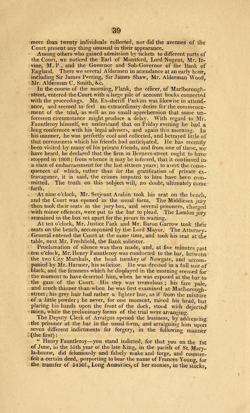 more than twenty individuals collected, nor did the avenues of the Court present any thing unusual in their appearance. Among others who gained admission by tickets to different parts of the Court, we noticed the Earl of Montford, Lord Nugent, Mr. Ir- vine, M. P., and the Governor and Sub-Governor of the Bank of England. There we several Aldermen in attendance at an early hciur, including Sir James Perring, Sir James Shaw, Mr. Alderman'Wood, JVJr. Alderman C. Smith, &cc. In the course of the morning. Plank, the officer, of Marlborough- ■ street, entered the Court with a large pile of account books connected with the proceedings. Mr. Ex-sherift' Parkins was likewise in attend- ance, and seemed to feel an extraordinary desire for the commence- ment of the trial, as well as no small apprehension that some un- foreseen circumstance might produce a delay. With regard to Mr. Fauntleroy himself, we understand that on Friday evening he had a long conference v/ith his legal advisers, and again this morning. In his manner, he was perfectly cool and collected, and betrayed little of that nervousness which his friends had anticipated. lie has recently been visited by many of his private friends, and from one of these, we' have heard; he declared that the firm in Berners-street ought to have- stopped in 1808; from whence it may be inferred, that it continued in- a state of embarrassment for the last sixteen years; to avert the conse- quences of which, rather than for the gratification of private ex-- travagance, it is said, the crimes imputed to him have been com- mitted. The truth on this subject will, no doubt, ultimately come forth. At nine o'clock, Mr. Serjeant Arabin took his seat on the bench, and the Court was opened in the usual form. The Middlesex jury then took their seats in the jury box, and several prisoners, charged with minor offences, were put to the bar to plead. The London jury- remained in the box set apart for the jurors in waiting. At ten o'clock, Mr. Justice Park and Mr. Baron Garrow took their seats on the bench, accompanied by the Lord Mayor. The Attorney- General entered the Court at the same time, and took his seat at the table, next Mr. Freshtield, the Bank solicitor. Proclamation of silence was then made, and, at five minutes -ast ten o'clock, Mr. Henry Fauntleroy was conducted to the bar, betM-een the two City Marshals, the head turnkey of Newgate, and accom- panied by Mr. Harmer, his solicitor. He was dressed in a full suit of black, and the firmness which he displayed in the morning seemed for' the moment to have deserted him, when he was exposed at the bar to the gaze of the Court. His step was tremulous ; his face pale, and much thinner than when he was first examined at MarlLorouo-h-- street; his grey hair had rather a lighter hue, as if from the mixture of a little powder; he never, for one moment, raised his head, but placing his hands upon the front of the dock, stood with dejectec^ mien, while the preliminary forms of the trial were arrangino-. The Deputy Clerk of Arraigns opened the business, by addressing.: the prisoner at the bar in the usual form, and arraigning him upor*' seven different indictments for forgery, in the foilowino- manner ■(the first): ' ° Henry Fauntleroy—you stand indicted, for that you on the 1st of June, iu the 5oth year of the late King, in the paiish of St. Mary- la-bonne, did feloniously and falsely make and forge, and counter- feit a certain deed, purporting to bear the name of Frances Youno-, for the transfer of 5430/., Long Annuities, of her monies, in the stocks