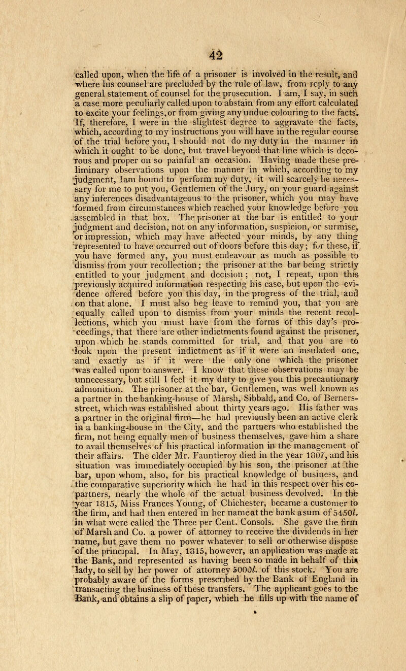 4^ 'callecl upon, when the hfe of a prisoner is involved in the result, and •where his counsel are precluded by the rule of law, from reply to any general statement of counsel for the prosecution. I am, I say, in such a case more peculiarly called upon to abstain from any effort calculated to excite your feelings,or from giving any undue colouring to the facts'. If, therefore, I were in the slightest degree to aggravate the facts, which, accoi'ding to my instructions you will have in the regular course of the trial before you, I should not do my duty in the manner in which it ought to be done, but travel beyond that line which is deco- rous and proper on so painful an occasion. Having made these pre- liminary observations upon the manner in which, according to my 'judgment, lam bound to perform ray duty, it will scarcely be neces- sary for me to put you, Gentlemen of the Jury, on your guard againsrt any inferences disadvantageous to the prisoner, which you may have ■formed from circumstances which reached your knowledge before you ..assembled in that box. The prisoner at the bar is entitled to your judgment and decision, not on any information, suspicion, or surmise, or impression, which may have affected your minds, by any thing 'represented to have occurred out of doors before this day; fur these, if you have formed any, you must endeavour as much as possible to dismiss from your recollection; the prisoner at the bar being strictly entitled to your judgment and decision ; not, I repeat, upon this ■previously acquired information respecting his case, but upon the evi- dence offered before you this day, in the progress of the trial, and on that alone. I must also beg leave to remind you, that you are equally called upon to dismiss from your minds the recent recol- lections, which you must have from the forms of this day's pro- ceedings, that there are other indictments found against the prisoner, Tjpon which he stands committed for trial, and that you are to 'look upon the present indictment as if it were an insulated one, and exactly as if it were the only one which the prisoner ■was called upon to answer. I know that these observations may be unnecessary, but still I feel it my duty to give you this precautionary admonition. The prisoner at the bar, Gentlemen, was well known as a partner in the banking-house of INIarsh, Sibbald, and Co. of Berners- street, which was established about thirty years ago. His father was a partner in the original firm—he had previously been an active clerk in a banking-house in the City, and the partners who established the firm, not being equally men of business themselves, g-ave him a share to avail themselves of his practical information in the management of their affairs. The elder Mr. Fauntleroy died in the year 1807, and his situation was immediately occupied by his son, the prisoner at the bar, upon whom, also, for his practical knowledge of business, and • the comparative superiority which he had in this respect over his co- partners, nearly the whole of the actual business devolved. In the 'year 1815, Miss Frances Young, of Chichester, became a customer to 'the firm, and had then entered in her name at the bank asum of 5450/. in what were called the Three per Cent. Consols. She gave the firrh of Marsh and Co. a power of attorney to receive the dividends in her name, but gave them no power whatever to sell or otherwise dispose 'of the principal. In May, 1815, however, an application was made at the Bank, and represented as having been so made in behalf of this lady, to sell by her power of attorney 5000Z. of this stock. You are probably aware of the forms prescribed by the Bank of England ia transacting the business of these transfers. The applicant goes to the ^ank, and obtains a slij) of paper, which he fills up with the name of