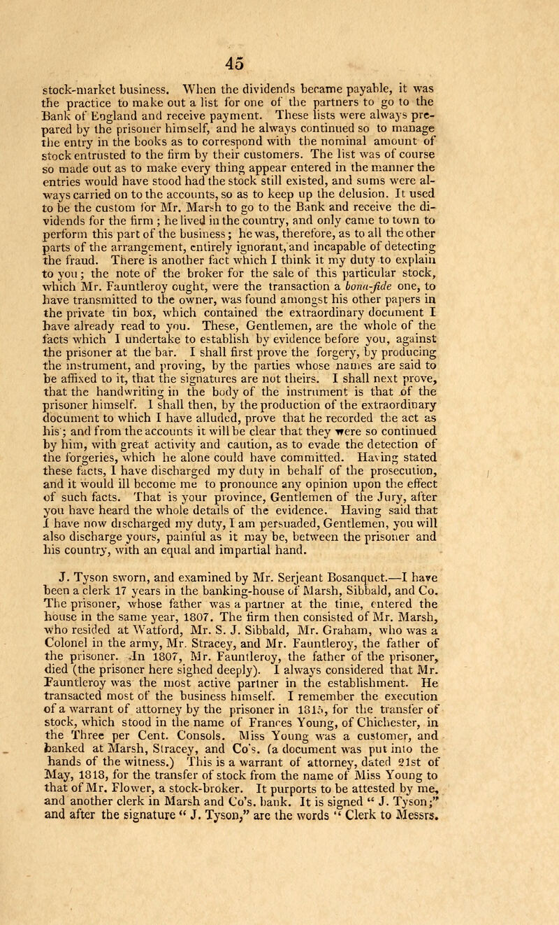 stock-market business. When the dividends becaTne payable, it was the practice to make out a list for one of the partners to go to the Bank of England and receive payment. These lists were always pre- pared by the prisoner himself, and he always continued so to manage the entry in the books as to correspond with the nominal amount of stock entrusted to the firm by their customers. The list was of course so made out as to make every thing appear entered in the manner the entries would have stood had the stock still existed, and sums were al- ways carried on to the accounts, so as to keep up the delusion. It used to be the custom for Mr. Marsh to go to the Bank and receive the di- vidends for the hrm ; he lived in the country, and only came to town to perforin this part of the business; he was, therefore, as to all the other parts of the arrangement, entirely ignorant, and incapable of detecting the fraud. There is another fact which I think it my duty to explain to you; the note of the broker for the sale of this particular stock, which Mr. Fauntleroy ought, were the transaction a bonn-Jide one, to have transmitted to the owner, was found amongst his other papers in the private tin box, which contained the extraordinary document I have already read to you. These, Gentlemen, are the whole of the facts which I undertake to establish by evidence before you, against the prisoner at tlie bar. I shall first prove the forgery, by producing the mstrument, and proving, by the parties whose names are said to be affixed to it, that the signatures are not theirs. I shall next prove, that the handwriting in the body of the instrument is that of the prisoner himself. 1 shall then, by the production of the extraordinary document to which I have alluded, prove that he recorded the act as his ; and from the accounts it will be clear that they were so continued by him, with great activity and caution, as to evade the detection of the forgeries, which he alone could have committed. Having stated these facts, 1 have discharged my duty in behalf of the prosecution, and it would ill become me to pronounce any opinion upon the effect of such facts. That is your province. Gentlemen of the Jury, after you have heard the whole details of the evidence. Having said that i have now discharged my duty, I am persuaded, Gentlemen, you will also discharge yours, painful as it may be, between the prisoner and his country, with an equal and impartial hand. J. Tyson sworn, and examined by Mr. Serjeant Bosanquet.—I have heen a clerk 17 years in the banking-house of Marsh, Sibbald, and Co. The prisoner, whose father was a partner at the time, entered the house in the same year, 1807. The firm then consisted of Mr. Marsh, who resided at Watford, Mr. S. J. Sibbald, Mr. Graham, who was a Colonel in the army, Mr. Stracey, and Mr. Fauntleroy, the father of the prisoner. ,In 1807, Mr. Fauntleroy, the father of the prisoner, died (the prisoner here sighed deeply). I always considered that Mr. Fauntleroy was the n)Ost active partner in the establishment. He transacted most of the business himself. I remember the execution ofa warrant of attorney by the prisoner in lol.'>, for the transfer of stock, which stood in the name of Frances Young, of Chichester, in the Three per Cent. Consols. Miss Young was a customer, and hanked at Marsh, Stracey, and Go's. Ca document was put into the hands of the witness.) This is a warrant of attorney, dated 21st of May, 1813, for the transfer of stock from the name of Miss Young to that of Mr. Flower, a stock-broker. It purports to be attested by me, and another clerk in Marsh and Co's. bank. It is signed  J. Tyson; and after the signature <' J. Tyson, are the words  Clerk to Messrs.