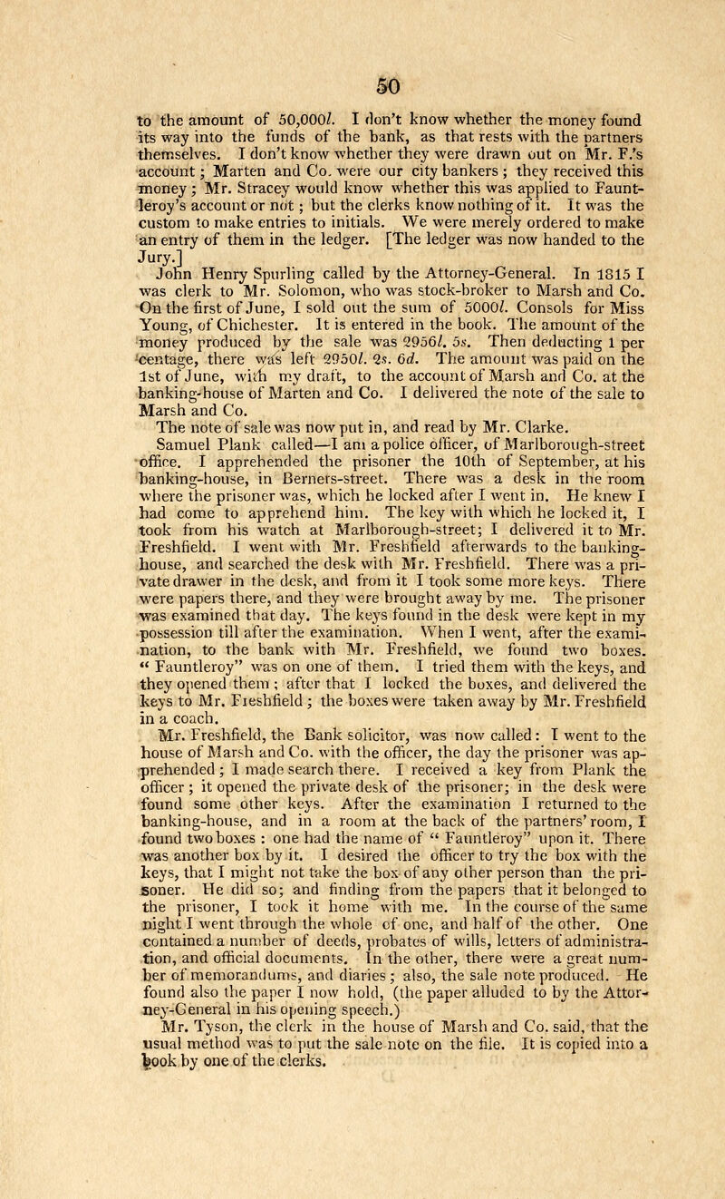 to the amount of 50,000/. I don't know whether the money found its way into the funds of the bank, as that rests with the partners themselves. I don't know whether they were drawn out on Mr. F/s account; Marten and Co. were our city bankers ; they received this =money ; Mr. Stracey would know whether this was applied to Faunt- •leroy's account or not; but the clerks know nothing of it. It was the custom to make entries to initials. We were merely ordered to make an entry of them in the ledger. [The ledger was now handed to the Jury.] John Henry Spurling called by the Attorney-General. In 1815 I was clerk to Mr. Solomon, who was stock-broker to Marsh and Co. On the first of June, Isold out the sum of 5000/. Consols for Miss Young, of Chichester. It is entered in the book. The amount of the money produced by the sale was 2956/. os. Then deducting 1 per ^centage, there was left 2950/. 2?. 6d. The amount was paid on the 1st of June, wirfi m.y draft, to the account of Marsh and Co. at the banking-house of Marten and Co. I delivered the note of the sale to Marsh and Co. The note of ssle was now put in, and read by Mr. Clarke. Samuel Plank called—I am a police officer, of Marlborough-street office. I apprehended the prisoner the 10th of September, at his banking-house, in Berners-street. There was a desk in the room where the prisoner was, which he locked after I went in. He knew I had come to apprehend him. The key with which he locked it, I took from his watch at Marlborough-street; I delivered it to Mr. Freshfield. I went with Mr. Freshfield afterwards to the banking- house, and searched the desk with Mr. Freshfield. There was a pri- vate drawer in the desk, and from it I took some more keys. There were papers there, and they were brought away by me. The prisoner was examined that day. The keys found in the desk were kept in my possession till after the examination. When I went, after the exami- nation, to the bank with Mr. Freshfield, we found two boxes. *' Fauntleroy was on one of them. I tried them with the keys, and they Ojiened them ; after that I locked the boxes, and delivered the keys to Mr. Freshfield ; the boxes were taken away by Mr. Freshfield in a coach. Mr. Freshfield, the Bank solicitor, was now called: I went to the house of Marsh and Co. with the officer, the day the prisoner was ap- prehended ; I made search there. I received a key from Plank the officer ; it opened the private desk of the prisoner; in the desk were found some other keys. After the examination I returned to the banking-house, and in a room at the back of the partners'room, I found two boxes : one had the name of  Fauntleroy upon it. There was another box by it. I desired the officer to try the box with the keys, that I might not take the box of any olher person than the pri- soner. He did so; and finding from the papers that it belonged to the prisoner, I took it home with me. In the course of the same night I went through the whole of one, and half of the other. One contained a number of deeds, probates of wills, letters of administra- tion, and official documents. In the other, there were a great num- ber of memorandums, and diaries; also, the sale note produced. He found also the paper I now hold, (the paper alluded to by the Attor- ney-General in his opening speech.) Mr. Tyson, the clerk in the house of Marsh and Co. said, that the usual method was to put the sale note on the fi.le. It is copied into a ^ook by one of the clerks.
