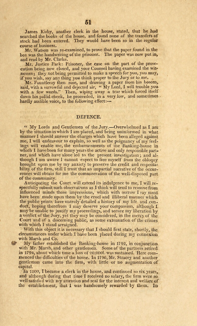 James Kirby, another clerk in the house, stated, that he had searched the books of the house, and found none of the transfers of stock had been entered. They would have been so in the regular course of business. Mr. Watson was re-examined, to prove that the paper found in the box was the handwriting of the prisoner. The paper was now put in, and read by Mr. Clarke. Mr. Justice Park: Prisoner, the case on the part of the prose- cution being now closed, and your Counsel having examined the wit nesses ; they not being permitted to make a speech for you, you may, if you wish, say any thing yon think proper to the Jury or to me. , Mr. Fauntleroy then rose, and drawing a paper from his bosom, said, with a sorrowful and dejected air, «' My Lord, I will trouble you ■with a few words.'' Then, wiping away a tear which forced itself down his pallid cheek, he proceeded, in a very low, and sometimes hardly audible voice, to the following effect:— DEFENCE.  My Lords and Gentlemen of the Jury.—Overwhelmed as I am by the situation in which I am placed, and being uninformed in what manner I should answer the charges which have been alleged against me, I will endeavour to explain, so well as the poignancy uf my feel- ings will enable me, the embarrassments of the Banking-house in vv'hich I have been for many years the active and only responsible part- ner, and which have alone led to the present investigation; and al- though I am aware I cannot expect to free myself from the obloquy brought upon me by my anxiety to preserve the credit and respecta- bility of the firm, still I trust that an impartial narrative of the occur- rences will obtain for me the commiseration of the well-disposed part of the community. Anticipating the Court, will extend its indulgence to me, I will re- spectfully submit such observations as 1 think will tend to remove from influenced minds those impressions, which with sorrov/ I say must have been made upon them by the cruel and illiberal manner which the public prints have untruly detailed a history of my life and con- duct, hoping therefrom 1 may deserve your compassion, although I may be unable to justify my proceedings, and secure my liberation by a verdict of the Jury, yet they may be considered, in the mercy of the Court and of a discerning public, as some extenuation of the crimes with which I stand arraigned. With this object it is necessary that I should first state, shortly, the circumstances under which I have been placed during my connexion with Marsh and Co. My father established the Banking-house in 1792, in conjunction ■with Mr. Marsh, and other gentlemen. Some of the partners retired in 1794, about -^vhich time a loss of '20,0001. w^as sustained. Here com- menced the difficulties of the house. In 179G, Mr. Stracey and another gentleman came into the firm, with little or no augmentation of capital. In 1800, I became a clerk in the house, and continued so six years, and although during that time I received no salary, the firm were sa well satisfitd with n)y attention and zeal for the interest and weilare of the establishment, that I was handsomely rewarded by them.. Ij>