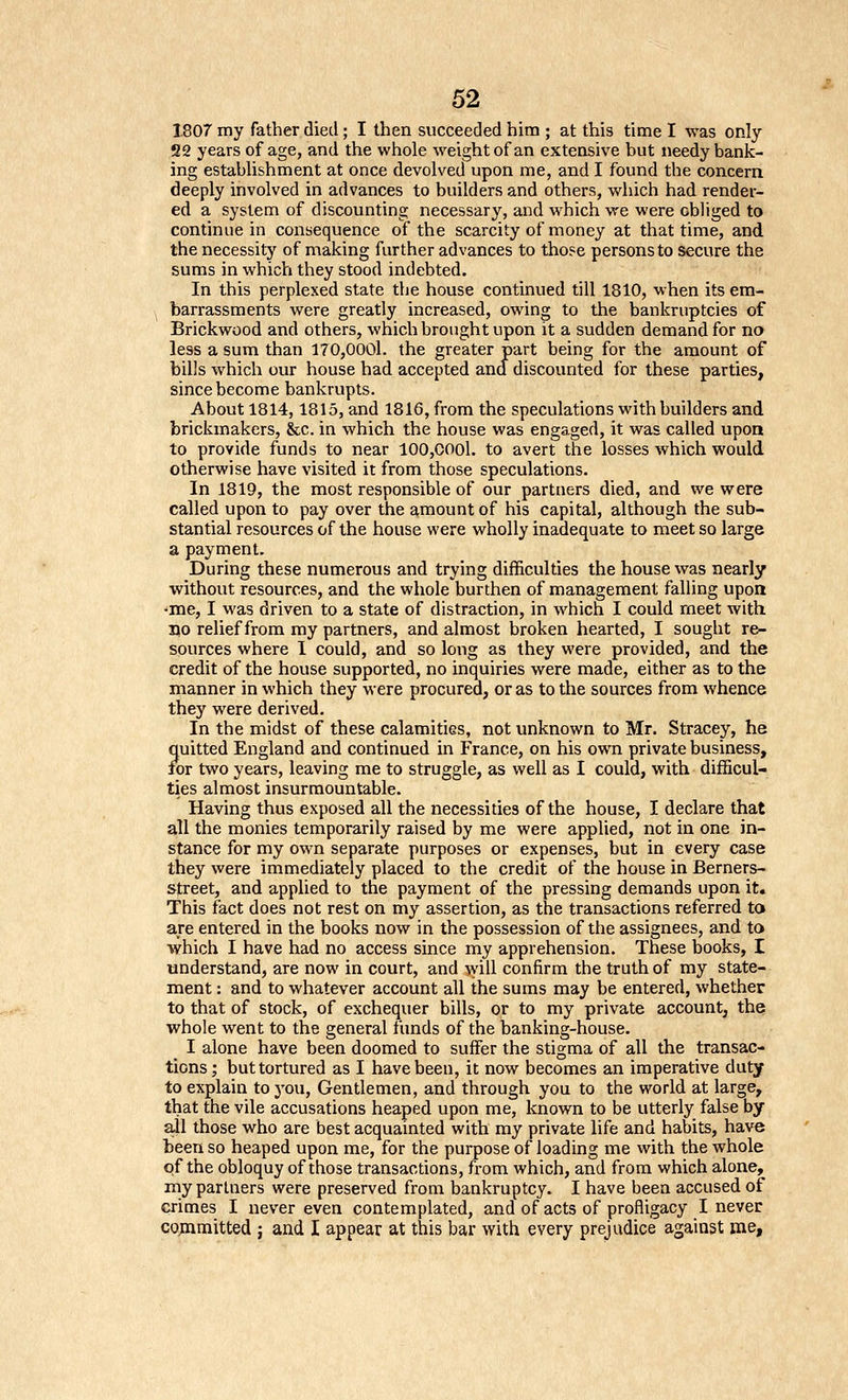 1807 my father died; I then succeeded him ; at this time I was only 22 years of age, and the whole weight of an extensive but needy bank- ing establishment at once devolved upon me, and I found the concern deeply involved in advances to builders and others, which had render- ed a system of discounting necessary, and which we were obliged to continue in consequence of the scarcity of money at that time, and the necessity of making further advances to those persons to secure the sums in which they stood indebted. In this perplexed state the house continued till 1810, when its em- barrassments were greatly increased, owing to the bankruptcies of Brickwood and others, which brought upon it a sudden demand for no less a sum than 170,0001. the greater part being for the amount of bills which our house had accepted and discounted for these parties, since become bankrupts. About 1814,1815, and 1816, from the speculations with builders and brickmakers, &c. in which the house was engaged, it was called upon to provide funds to near 100,0001. to avert the losses which would otherwise have visited it from those speculations. In 1819, the most responsible of our partners died, and we were called upon to pay over the amount of his capital, although the sub- stantial resources of the house were wholly inadequate to meet so large a payment. During these numerous and trying difficulties the house was nearly without resources, and the whole burthen of management falling upon -me, I was driven to a state of distraction, in which I could meet with BO relief from my partners, and almost broken hearted, I sought re- sources where 1 could, and so long as they were provided, and the credit of the house supported, no inquiries were made, either as to the manner in which they were procurea, or as to the sources from whence they were derived. In the midst of these calamities, not unknown to Mr, Stracey, he quitted England and continued in France, on his own private business, for two years, leaving me to struggle, as well as I could, with difficul- ties almost insurmountable. Having thus exposed all the necessities of the house, I declare that all the monies temporarily raised by me were applied, not in one in- stance for my own separate purposes or expenses, but in every case they were immediately placed to the credit of the house in Berners- street, and applied to the payment of the pressing demands upon it. This fact does not rest on my assertion, as the transactions referred to are entered in the books now in the possession of the assignees, and to which I have had no access since my apprehension. These books, I understand, are now in court, and ^yill confirm the truth of my state- ment : and to whatever account all the sums may be entered, whether to that of stock, of exchequer bills, or to my private account, the whole went to the general funds of the banking-house. I alone have been doomed to suffer the stigma of all the transac- tions; but tortured as I have been, it now becomes an imperative duty to explain to you, Gentlemen, and through you to the world at large, that the vile accusations heaped upon me, known to be utterly false by ail those who are best acquainted with my private life and habits, have been so heaped upon me, for the purpose of loading me with the whole of the obloquy of those transactions, from which, and from which alone, my partners were preserved from bankruptcy. I have been accused of crimes I never even contemplated, and of acts of profligacy I never cojnmitted ; and I appear at this bar with every prejudice against me.