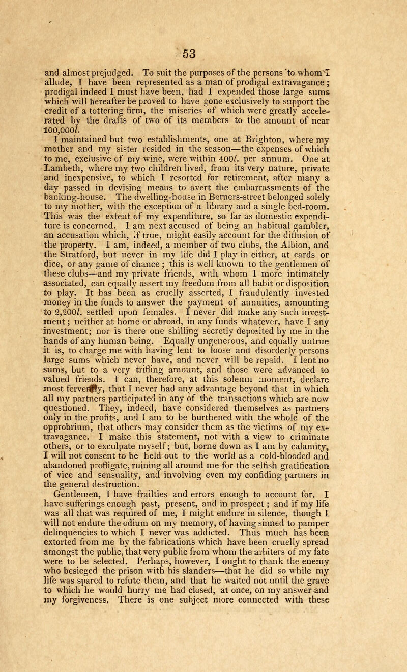 and almost prejudged. To suit the purposes of the persons 'to whom -I allude, I have been represented as a man of prodigal extravagance; prodigal indeed I must have been, had I expended those large sums which will hereafter be proved to have gone exclusively to support the credit of a tottering firm, the miseries of which were greatly accele- rated by the drafts of two of its members to the amount of near 100,000/. I maintained but two establishments, one at Brighton, where my mother and my sister resided in the season—the expenses of which to me, exclusive of my wine, were within 400/. per annum. One at Lambeth, where my two children lived, from its very nature, private and inexpensive, to which I resorted for retirement, after many a day passed in devising means to avert the embarrassments of the banking-house. The dwelling-house in Berners-street belonged solely to ray mother, with the exception of a library and a single bed-room. This was the extent of my expenditure, so far as domestic expendi- ture is concerned. I am next accused of being an habitual gambler, an accusation which, if true, might easily account lor the diffusion of the property. I am, indeed, a member of two clubs, the Albion, and the Stratford, but never in my life did I play in either, at cards or dice, or any game of chance ; this is well known to the gentlemen of these clubs—and ray private friends, willx whom I more intimately associated, can equally assert my freedom from all habit or disposition to play. It has been as cruelly asserted, I fraudulently invested mioney in the funds to answer the payment of annuities, amounting to 2,200/. settled upon females. I never did make any such invest- ment; neither at home or abroad, in any funds whatever, have I any investment; nor is there one shiUing secretly deposited by me in the hands of any human being. Equally ungenerous, and equally untrue it is, to charge me with having lent to loose and disorderly persons large sums which never have, and never will be repaid. 1 lent no sums, but to a very tri6ing amount, and those were advanced to valued friends. I can, therefore, at this solemn moment, declare most fervei^y, that I never had any advantage beyond that in which all my partners participated in any of the transactions which are now questioned. They, indeed, have considered themselves as partners only in the profits, and I am to be burthened with the whole of the opprobrium, that others may consider them as the victims of my ex- travagance. I make this statement, not with a view to criminate others, or to exculpate myself; but, borne down as I am by calamity, I will not consent to be held out to the world as a cold-blooded and abandoned profligate, ruining all around me for the selfish gratification of vice and sensuality, and involving even my confiding partners in the general destruction. Gentlenien, I have frailties and errors enough to account for, I have sufferings enough past, present, and in prospect; and if my life was all that was required of me, I raight endure in silence, though I ■will not endure the odium on my memory, of having sinned to pamper delinquencies to which I never was addicted. Thus much has been extorted from me by the fabrications which have been cruelly spread amongst the public, that very public from whom the arbiters of my fate ■were to be selected. Perhaps, however, I ought to thank the enemy who besieged the prison with his slanders—that he did so while my life was spared to refute them, and that he waited not until the grave to which he would hurry me had closed, at once, on my answer and my forgiveness. There is one subject more connected with these