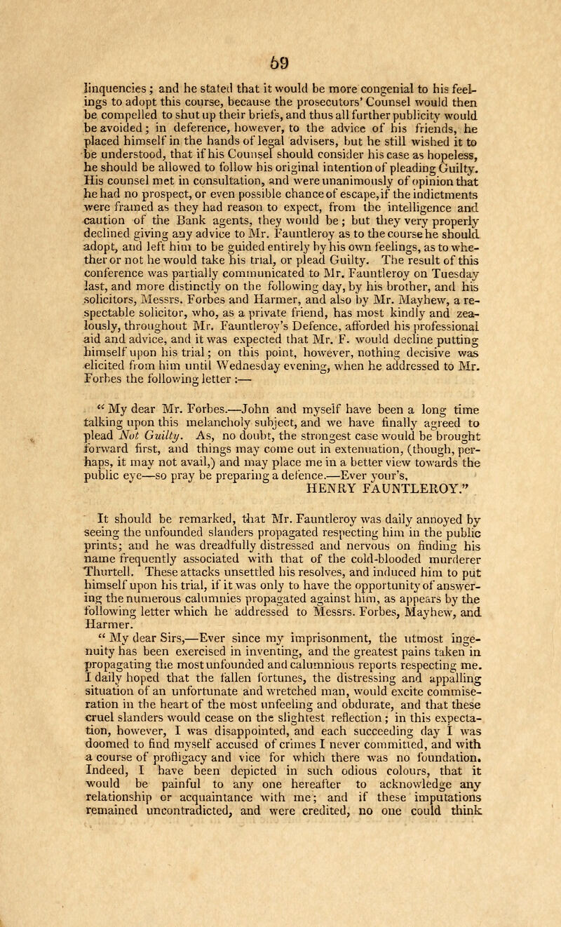69 linquencies; and he stated that it would be more congenial to his feel- ings to adopt this course, because the prosecutors' Counsel would then be compelled to shut up their briefs, and thus all further publicity would be avoided; in deference, however, to the advice of his friends, he placed himself in the hands of legal advisers, but he still wished it to be understood, that if his Counsel should consider his case as hopeless, he should be allowed to follow his original intention of pleading Guilty. His counsel met in consultation, and were unanimously of opinion that he had no prospect, or even possible chanceof escape,if the indictments were framed as they had reason to expect, from the intelligence and caution of the Bank agents, they would be; but they very properly declined giving any advice to Mr. Fauntleroy as to the course he should adopt, and left him to be guided entirely by his own feelings, as to whe- ther or not he would take his trial, or plead Guilty. The result of this conference was partially communicated to Mr. Fauntleroy on Tuesday last, and more distinctly on the following day, by his brother, and his solicitors, Messrs. Forbes and Harmer, and also by Mr. Mayhevv, a re- spectable solicitor, who, as a private friend, has most kindly and zea- lously, throughout Mr. Fauntleroy's Defence, afforded his professional aid and advice, and it was expected that Mr. F. would decline putting himself upon his trial; on this point, however, nothing decisive was elicited from him until Wednesday evening, when he addressed to Mr. Forbes the following letter :—  My dear Mr. Forbes.—John and myself have been a long time talking upon this melancholy subject, and we have finally agieed to plead Nut Guilti/. As, no doubt, the strongest case would be brought forward first, and things may come out in extenuation, (though, per- haps, it may not avail,) and may place me in a better view towards the public eye—so pray be preparing a defence.—Ever your's, HENRY FAUNTLEROY. It should be remarked, tiiat Mr. Fauntleroy was daily annoyed by seeing the unfounded slanders propagated respecting him in the public prints; and he was dreadfully distressed and nervous on finding his name frequently associated with that of the cold-blooded murderer Thurtell. These attacks unsettled his resolves, and induced him to put himself upon his trial, if it was only to have the opportunity of answer- ing the numerous calumnies propagated against him, as appears by the following letter which he addressed to Messrs. Forbes, Mayhew, and Harmer.  My dear Sirs,—Ever since my imprisonment, the utmost inge- nuity has been exercised in inventing, and the greatest pains taken in propagating the most unfounded and calumnious reports respecting me. I daily hoped that the fallen fortunes, the distressing and appalling situation of an unfortunate and wretched man, would excite commise- ration in the heart of the most unfeeling and obdurate, and that these cruel slanders would cease on the slightest reflection ; in this expecta- tion, however, I was disappointed, and each succeeding day 1 was doomed to find myself accused of crimes I never conmiitied, and with a course of profligacy and vice for which there was no foundation. Indeed, I have been depicted in such odious colours, that it would be painful to anj^ one hereafter to acknowledge any relationship or acquaintance with me; and if these imputations remained uncontradicted, and were credited, no one could think