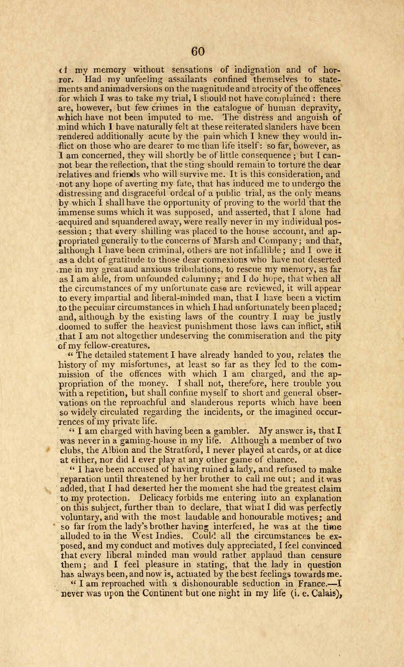 (t my memory without sensations of indignation and of hor- ror. Had my unfeeling assailants confined themselves to state- ments and animadversions on the magnitude and alrocity of the offences for which I was to take my trial, I should not have complained : there are, however, but few crimes in the catalogue of human depravity, which have not been imputed to me. The distress and anguish of mind which I have naturally felt at these reiterated slanders have been rendered additionally acute bj' the pain which I knew they would in- flict on those who are dearer to me than life itself: so far, however, as I am concerned, they will shortly be of little consequence ; but I can- not bear the reflection, that the sting should remain to torture the dear relatives and friends who will survive me. It is this consideration, and not any hope of averting my fate, that has induced me to undergo the distressing and disgraceful ordeal of a public trial, as the only means by which I shall have the opportunity of proving to the world that the immense sums which it was supposed, and asserted, that I alone had acquired and squandered away, were really never in my individual pos- session ; that every shilling was placed to the house account, and ap- propriated generally to the concerns of Marsh and Company: and that, although I have been criminal, others are not infallible; and I owe it as a debt of gratitude to those dear connexions who have not deserted • me in my great and anxious tribulations, to rescue my memory, as far as I am able, from unfounded calunmy; and I do hope, that vv-hen all the circumstances of my unfortunate case are reviewed, it will appear to every impartial and liberal-minded man, that I have been a victim to the peculiar circumstances in which I had unfortunately been placed; and, although by the existing laws of the country I may be justly doomed to suffer the heaviest punishment those laws can inflict, stiH that I am not altogether undeserving the commiseration and the pity of my fellow-creatures.  The detailed statement I have already handed to you, relates the history of my misfortunes, at least so far as they led to the com- mission of the offences with which I am charged, and the ap- propriation of the money. I shall not, therefore, here trouble you with a repetition, but shall confine mjself to short and general obser- vations on the reproachful and slanderous reports which have been so widely circulated regarding the incidents, or the imagined occur- rences of my private life.  I am charged with having been a gambler. My answer is, that I was never in a gaming-house in my life. Although a member of two clubs, the Albion and the Stratford, I never played at cards, or at dice at either, nor did 1 ever play at any other game of chance.  1 have been accused of having ruined a lady, and refused to make reparation until threatened by her brother to call me out; and it was added, that I had deserted her the moment she had the greatest claim to my protection. Delicacy forbids me entering into an explanation on this subject, further than to declare, that what I did was perfectly voluntary, and with the most laudable and honourable motives; and so far from the lady's brother having interfeied, he was at the time alluded to in the West Indies. Could all the circumstances be ex- posed, and my conduct and motives duly appreciated, I feel convinced that every liberal minded man would rather applaud than censure them; and I feel pleasure in stating, that the lady in question has always been, and now is, actuated by the best feelings towards me.  I am reproached with a dishonourable seduction in France.—I  never was upon the Continent but one night in my life (i. e. Calais),