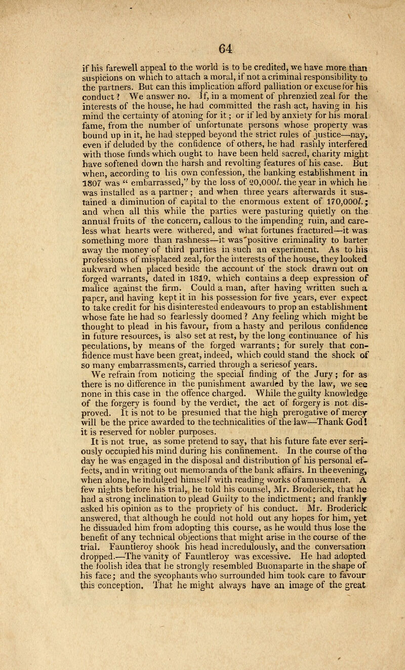 if his farewell appeal to the world is to be credited, we have more than suspicions on which to attach a moral, if not a criminal responsibility to the partners. But can this implication afford palliation or excuse for his conduct ? We answer no. If, in a moment of phrenzied zeal for the interests of the house, he had committed the rash act, having in his mind the certainty of atoning for it; or if led by anxiety for his moral fame, from the number of unfortunate persons whose property was bound up in it, he had stepped beyond the strict rules of justice—nay, even if deluded by the confidence of others, he had rashly interfered with those funds which ought to have been held sacred, charity might have softened down the harsh and revolting features of his case. But when, according to his own confession, the banking establishment in 1807 was  embarrassed, by the loss of ^20,0001. the year in which he was installed as a partner ; and when three years afterwards it sus- tained a diminution of capital to the enormous extent of 170,000/.; and when all this while the parties were pasturing quietly on the annual fruits of the concern, callous to the impending ruin, and care- less what hearts were withered, and what fortunes fractured—it was something more than rashness—it was'positive criminality to barter away the money of third parties in such an experiment. As to his professions of misplaced zeal, for the interests of the house, they looked aukward when placed beside the account of the stock drawn out on forged warrants, dated in 1819, which contains a deep expression of malice against the firm. Could a man, after having written such a paper, and having kept it in his possession for five years, ever expect to take credit for his disinterested endeavours to prop an establishment whose fate he had so fearlessly doomed ? Any feeling which might be thought to plead in his favour, from a hasty and perilous confidence in future resources, is also set at rest, by the long continuance of his peculations, by means of the forged warrants; for surely that con- fidence must have been great, indeed, which could stand the shock of so many embarrassments, carried through a seriesof years. We refrain from noticing the special finding of the Jury; for as there is no difi'erence in the punishment awarded by the law, we see none in this case in the offence charged. While the guilty knowledge of the forgery is found by the verdict, the act of forgery is not dis- proved. It is not to be presumed that the high prerogative of mercy will be the price awarded to the technicalities of the law—Thank God! it is reserved for nobler purposes. It is not true, as some pretend to say, that his future fate ever seri- ously occupied his mind during his confinement. In the course of the day he was engaged in the disposal and distribution of his personal ef- fects, and in writing out memoianda of the bank affairs. In iheevening, when alone, he indulged himself with reading works of amusement. A few nights before his trial, he told his counsel, Mr. Broderick, that he had a strong inclination to plead Guilty to the indictment; and frankly- asked his opinion as to the propriety of his conduct. Mr. Broderick answered, that although he could not hold out any hopes for him, yet he dissuaded him from adopting this course, as he would thus lose the benefit of any technical objections that might arise in the course of the trial. Fauntleroy shook his head incredulously, and the conversation dropped.—The vanity of Fauntleroy was excessive. He had adopted the foolish idea that he strongly resembled Buonaparte in the shape of his face; and the sycophants who surrounded him took care to favour this conception. That he might always have an image of the great