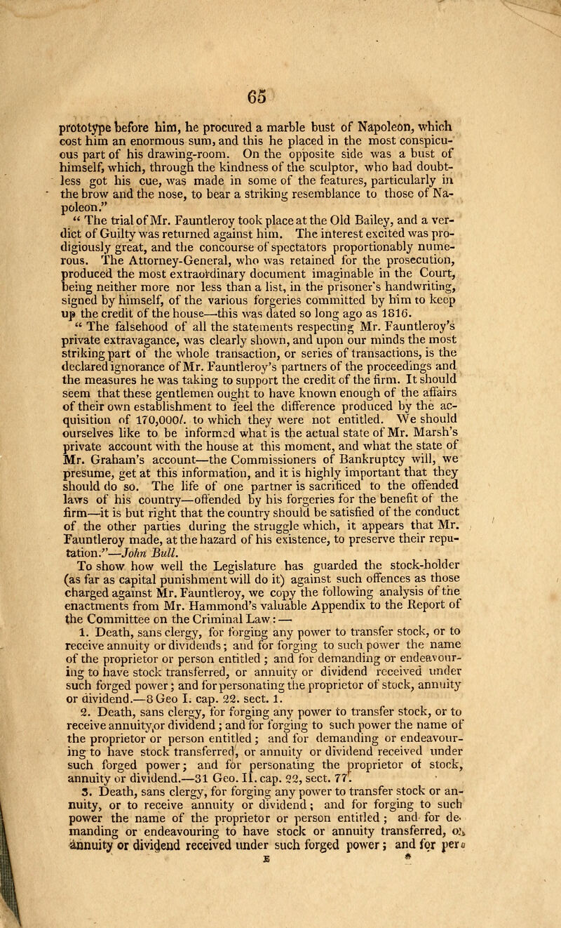 prototype before him, he procured a marble bust of Napoleon, which cost him an enormous sum, and this he placed in the most conspicu- ous part of his drawing-room. On the opposite side was a bust of himself, which, through the kindness of the sculptor, who had doubt- less got his cue, was made in some of the features, particularly in the brow and the nose, to bear a striking resemblance to those of Na- poleon.  The trial of Mr. Fauntleroy took place at the Old Bailey, and a ver- dict of Guilty was returned against him. The interest excited was pro- digiously great, and the concourse of spectators proportionably nume- rous. The Attorney-General, who was retained for the prosecution, produced the most extraordinary document imaginable in the Court, being neither more nor less than a list, in the prisoner's handwriting, signed by himself, of the various forgeries committed by him to keep up the credit of the house—-this was dated so long ago as 1816.  The falsehood of all the statements respecting Mr. Fauntleroy's private extravagance, was clearly shown, and upon our minds the most striking part ot the whole transaction, or series of transactions, is the declared ignorance of Mr. Fauntleroy's partners of the proceedings and the measures he was taking to support the credit of the firm. It should seem that these gentlemen ought to have known enough of the affairs of their own establishment to feel the difference produced by the ac- quisition of 170,000/. to which they were not entitled. We should ourselves like to be informed what is the actual state of Mr. Marsh's private account with the house at this moment, and what the state of Mr. Graham's account—the Commissioners of Bankruptcy will, we presume, get at this information, and it is highly important that they should do so. The life of one partner is sacrificed to the offended lavTS of his country—offended by his forgeries for the benefit of the firm—it is but right that the country should be satisfied of the conduct of the other parties during the struggle which, it appears that Mr. Fauntleroy made, at the hazard of his existence, to preserve their repu- tation.—John Bull. To show how well the Legislature has guarded the stock-holder (as far as capital punishment will do it) against such offences as those charged agamst Mr. Fauntleroy, we copy the following analysis of the enactments from Mr. Hammond's valuable Appendix to the Report of the Committee on the Criminal Law: — 1. Death, sans clergy, for forging any power to transfer stock, or to receive annuity or dividends; and for forging to such power the name of the proprietor or person entitled ; and for demanding or endeavour- ing to have stock transferred, or annuity or dividend received under such forged power; and for personating the proprietor of stock, annuity or dividend.—8 Geo I. cap. 22. sect. 1. 2. Death, sans clergy, for forging any power to transfer stock, or to receive annuity,or dividend; and for forging to such power the name of the proprietor or person entitled ; and for demanding or endeavour- ing to have stock transferred, or annuity or dividend received under such forged power; and for personating the proprietor ot stock, annuity or dividend.—31 Geo. II. cap. 22, sect. 77. 3. Death, sans clergy, for forging any power to transfer stock or an- nuity, or to receive annuity or dividend; and for forging to such power the name of the proprietor or person entitled ; and for de- manding or endeavouring to have stock or annuity transferred, o.'i, annuity or dividend received under such forged power; and for pero E *