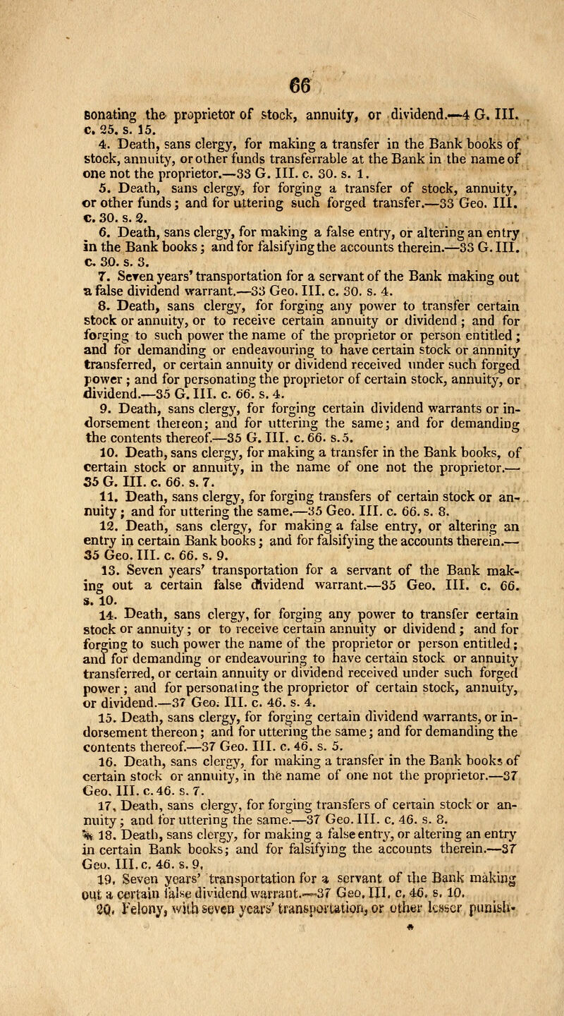 Bonating the proprietor of stock, annuity, or dividend.«'-4 G. III. c. 25. s. 15. 4. Death, sans clergy, for making a transfer in the Bank books of stock, annuity, or other funds transferrable at the Bank in the name of one not the proprietor.—33 G. III. c. 30. s. 1. 5. Death, sans clergy, for forging a transfer of stock, annuity, or other funds; and for uttering such forged transfer.—33 Geo. III. c. 30. s. 2. 6. Death, sans clergy, for making a false entry, or altering an entry in the Bank books; and for falsifying the accounts therein.—33 G. III. c 30. s. 3. 7. Seren years' transportation for a servant of the Bank making out a false dividend warrant.—33 Geo. III. c. 30. s. 4. 8. Death, sans clergy, for forging any power to transfer certain stock or annuity, or to receive certain annuity or dividend; and for forging to such power the name of the proprietor or person entitled; and for demanding or endeavouring to have certain stock or annuity. transferred, or certain annuity or dividend received under such forged power ; and for personating the proprietor of certain stock, annuity, or dividend.—35 G. III. c. 66. s. 4. 9. Death, sans clergy, for forging certain dividend warrants or in- dorsement theieon; and for uttering the same; and for demanding the contents thereof.—35 G. III. c. 66. s.5. 10. Death, sans clergy, for making a transfer in the Bank books, of certain stock or annuity, in the name of one not the proprietor.— 35 G. m. c. 66. s. 7. 11. Death, sans clergy, for forging transfers of certain stock or an- nuity ; and for uttering the same.—35 Geo. III. c. 66. s. 8. 12. Death, sans clergy, for making a false entry, or altering an entry in certain Bank books; and for falsifying the accounts therein.— 35 Geo. III. c. 66. s. 9. 13. Seven years' transportation for a servant of the Bank mak- ing out a certain false (Jividend warrant.—35 Geo. III. c. 66. s. 10. 14. Death, sans clergy, for forging any power to transfer certain stock or annuity; or to receive certain annuity or dividend; and for forging to such power the name of the proprietor or person entitled ; and for demanding or endeavouring to have certain stock or annuity transferred, or certain annuity or dividend received under such forged power; and for personal ing the proprietor of certain stock, annuity, or dividend.—37 Geo; III. c. 46. s. 4. 15. Death, sans clergy, for forging certain dividend warrants, or in- dorsement thereon; and for uttering the same; and for demanding the contents thereof.—37 Geo. III. c. 46. s. 5. 16. Death, sans clergy, for making a transfer in the Bank books of certain stock or annuity, in thfe name of one not the proprietor.—37 Geo. III. c. 46. s. 7. 17. Death, sans clergy, for forging transfers of certain stock or an- nuity ; and for uttering the same.—37 Geo. III. c. 46. s. 8. m 18. Death, sans clergy, for making a false entry, or altering an entrj' in certain Bank books; and for falsifying the accounts therein.—37 Geo. III.c. 46. s. 9. 19, Seven years' transportation for a servant of the Bank making Oiit a certain ialse dividend warrant.—37 Geo, III. c, 46, s, 10. 2Q. Felony, with seven years' transporLationj or other lesser punish*