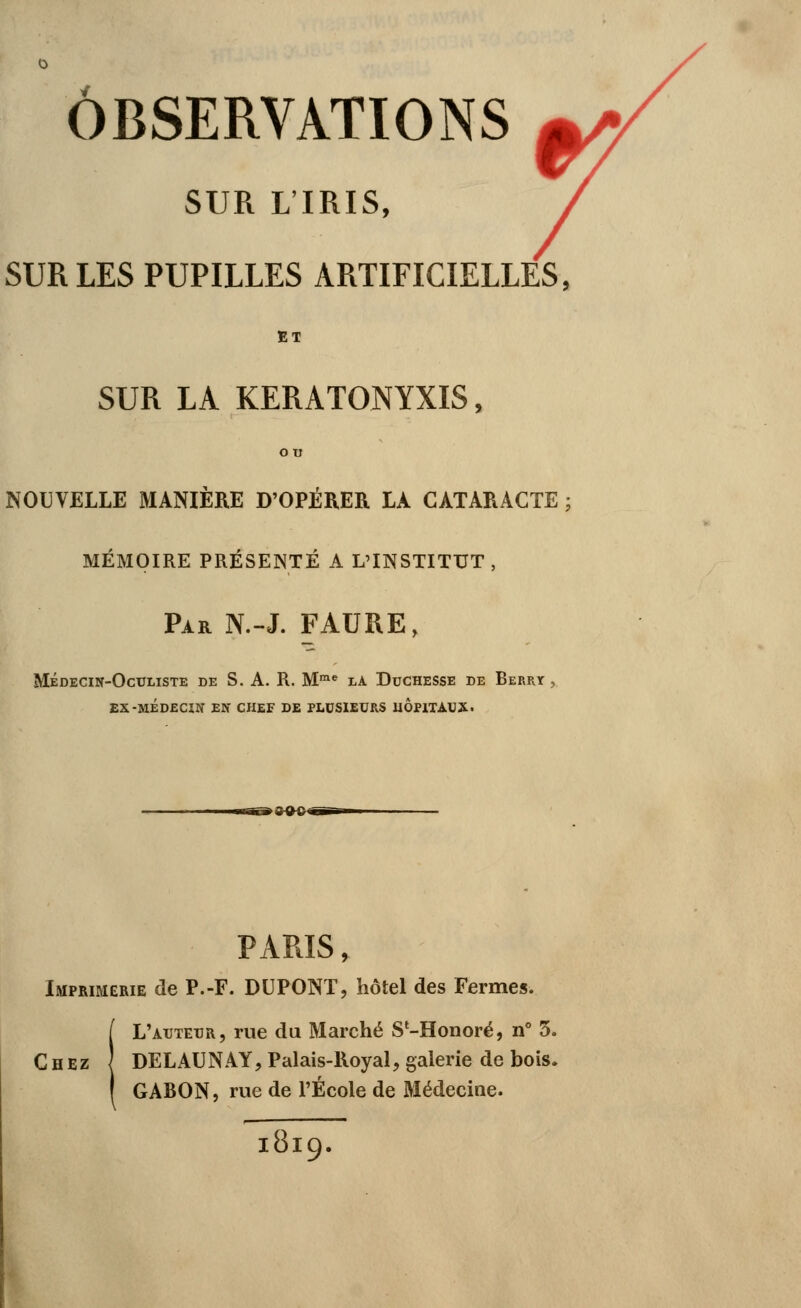SUR L'IRIS, SUR LES PUPILLES ARTIFICIELLES, ET SUR LA KERATONYXIS, ou NOUVELLE MANIÈRE D'OPÉRER LA CATARACTE ; MÉMOIRE PRÉSENTÉ A L'INSTITUT, Par N.-J. FAURE, Médecin-Oculiste de S.A. R. Mme là Duchesse de Berry , EX-MÉDECIN EN CHEF DE PLUSIEURS HOPITAUX. PARIS, Imprimerie de P.-F. DUPONT, hôtel des Fermes. ! L'auteur, rue du Marché S'-Honoré, n° 3. DELAUNAY, Palais-Royal, galerie de bois. GABON, rue de l'École de Médecine. l8l9.